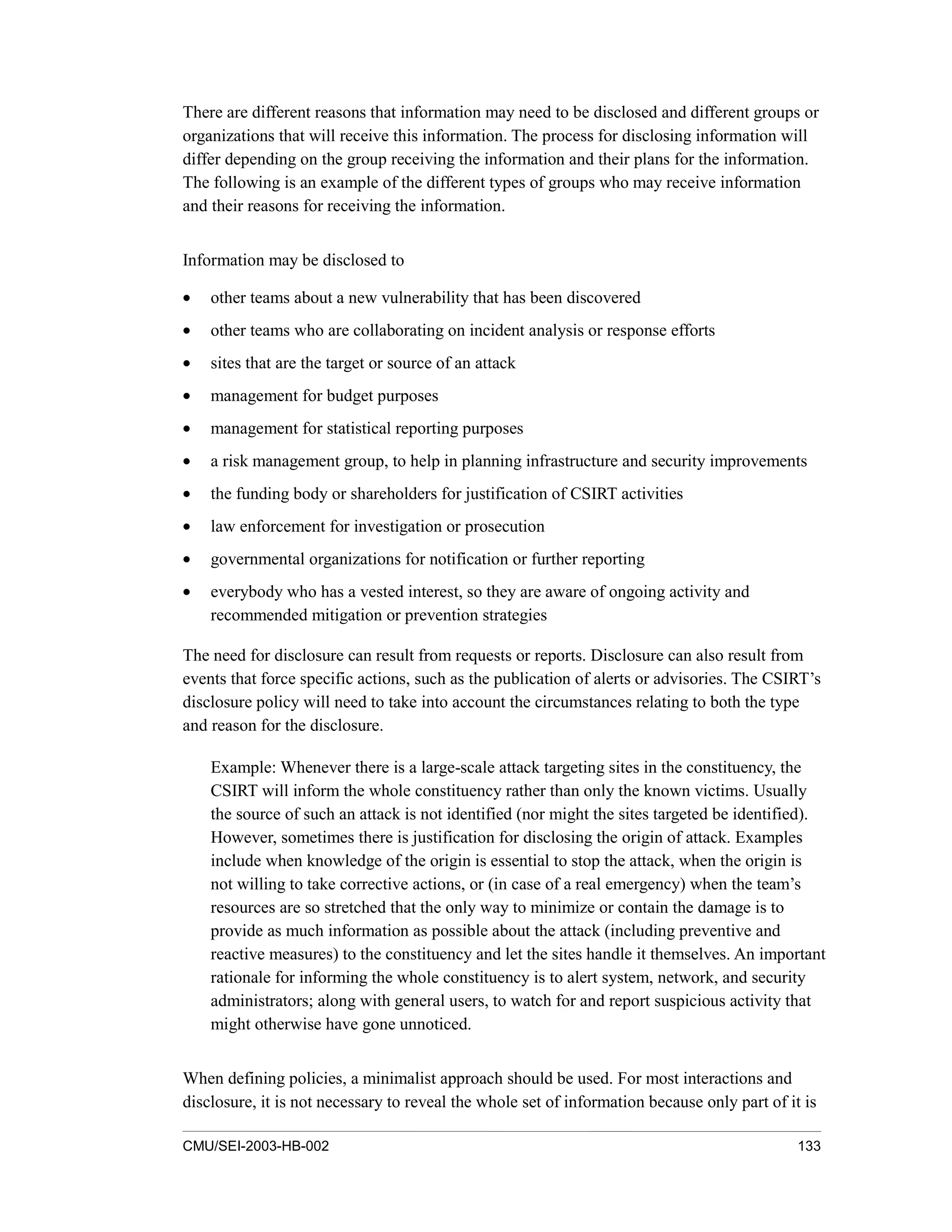 CMU/SEI-2003-HB-002 133
There are different reasons that information may need to be disclosed and different groups or
organizations that will receive this information. The process for disclosing information will
differ depending on the group receiving the information and their plans for the information.
The following is an example of the different types of groups who may receive information
and their reasons for receiving the information.
Information may be disclosed to
• other teams about a new vulnerability that has been discovered
• other teams who are collaborating on incident analysis or response efforts
• sites that are the target or source of an attack
• management for budget purposes
• management for statistical reporting purposes
• a risk management group, to help in planning infrastructure and security improvements
• the funding body or shareholders for justification of CSIRT activities
• law enforcement for investigation or prosecution
• governmental organizations for notification or further reporting
• everybody who has a vested interest, so they are aware of ongoing activity and
recommended mitigation or prevention strategies
The need for disclosure can result from requests or reports. Disclosure can also result from
events that force specific actions, such as the publication of alerts or advisories. The CSIRT’s
disclosure policy will need to take into account the circumstances relating to both the type
and reason for the disclosure.
Example: Whenever there is a large-scale attack targeting sites in the constituency, the
CSIRT will inform the whole constituency rather than only the known victims. Usually
the source of such an attack is not identified (nor might the sites targeted be identified).
However, sometimes there is justification for disclosing the origin of attack. Examples
include when knowledge of the origin is essential to stop the attack, when the origin is
not willing to take corrective actions, or (in case of a real emergency) when the team’s
resources are so stretched that the only way to minimize or contain the damage is to
provide as much information as possible about the attack (including preventive and
reactive measures) to the constituency and let the sites handle it themselves. An important
rationale for informing the whole constituency is to alert system, network, and security
administrators; along with general users, to watch for and report suspicious activity that
might otherwise have gone unnoticed.
When defining policies, a minimalist approach should be used. For most interactions and
disclosure, it is not necessary to reveal the whole set of information because only part of it is
 