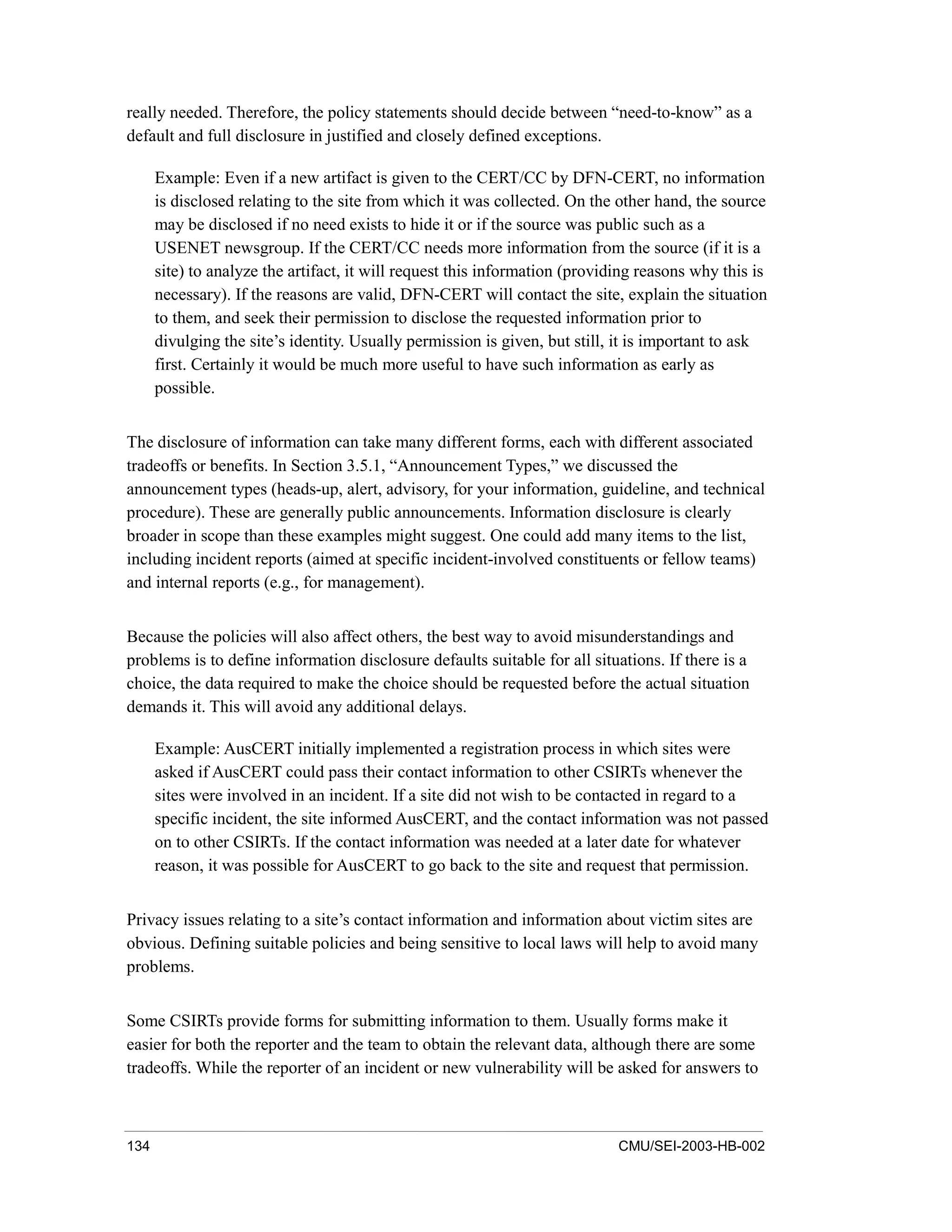 134 CMU/SEI-2003-HB-002
really needed. Therefore, the policy statements should decide between “need-to-know” as a
default and full disclosure in justified and closely defined exceptions.
Example: Even if a new artifact is given to the CERT/CC by DFN-CERT, no information
is disclosed relating to the site from which it was collected. On the other hand, the source
may be disclosed if no need exists to hide it or if the source was public such as a
USENET newsgroup. If the CERT/CC needs more information from the source (if it is a
site) to analyze the artifact, it will request this information (providing reasons why this is
necessary). If the reasons are valid, DFN-CERT will contact the site, explain the situation
to them, and seek their permission to disclose the requested information prior to
divulging the site’s identity. Usually permission is given, but still, it is important to ask
first. Certainly it would be much more useful to have such information as early as
possible.
The disclosure of information can take many different forms, each with different associated
tradeoffs or benefits. In Section 3.5.1, “Announcement Types,” we discussed the
announcement types (heads-up, alert, advisory, for your information, guideline, and technical
procedure). These are generally public announcements. Information disclosure is clearly
broader in scope than these examples might suggest. One could add many items to the list,
including incident reports (aimed at specific incident-involved constituents or fellow teams)
and internal reports (e.g., for management).
Because the policies will also affect others, the best way to avoid misunderstandings and
problems is to define information disclosure defaults suitable for all situations. If there is a
choice, the data required to make the choice should be requested before the actual situation
demands it. This will avoid any additional delays.
Example: AusCERT initially implemented a registration process in which sites were
asked if AusCERT could pass their contact information to other CSIRTs whenever the
sites were involved in an incident. If a site did not wish to be contacted in regard to a
specific incident, the site informed AusCERT, and the contact information was not passed
on to other CSIRTs. If the contact information was needed at a later date for whatever
reason, it was possible for AusCERT to go back to the site and request that permission.
Privacy issues relating to a site’s contact information and information about victim sites are
obvious. Defining suitable policies and being sensitive to local laws will help to avoid many
problems.
Some CSIRTs provide forms for submitting information to them. Usually forms make it
easier for both the reporter and the team to obtain the relevant data, although there are some
tradeoffs. While the reporter of an incident or new vulnerability will be asked for answers to
 