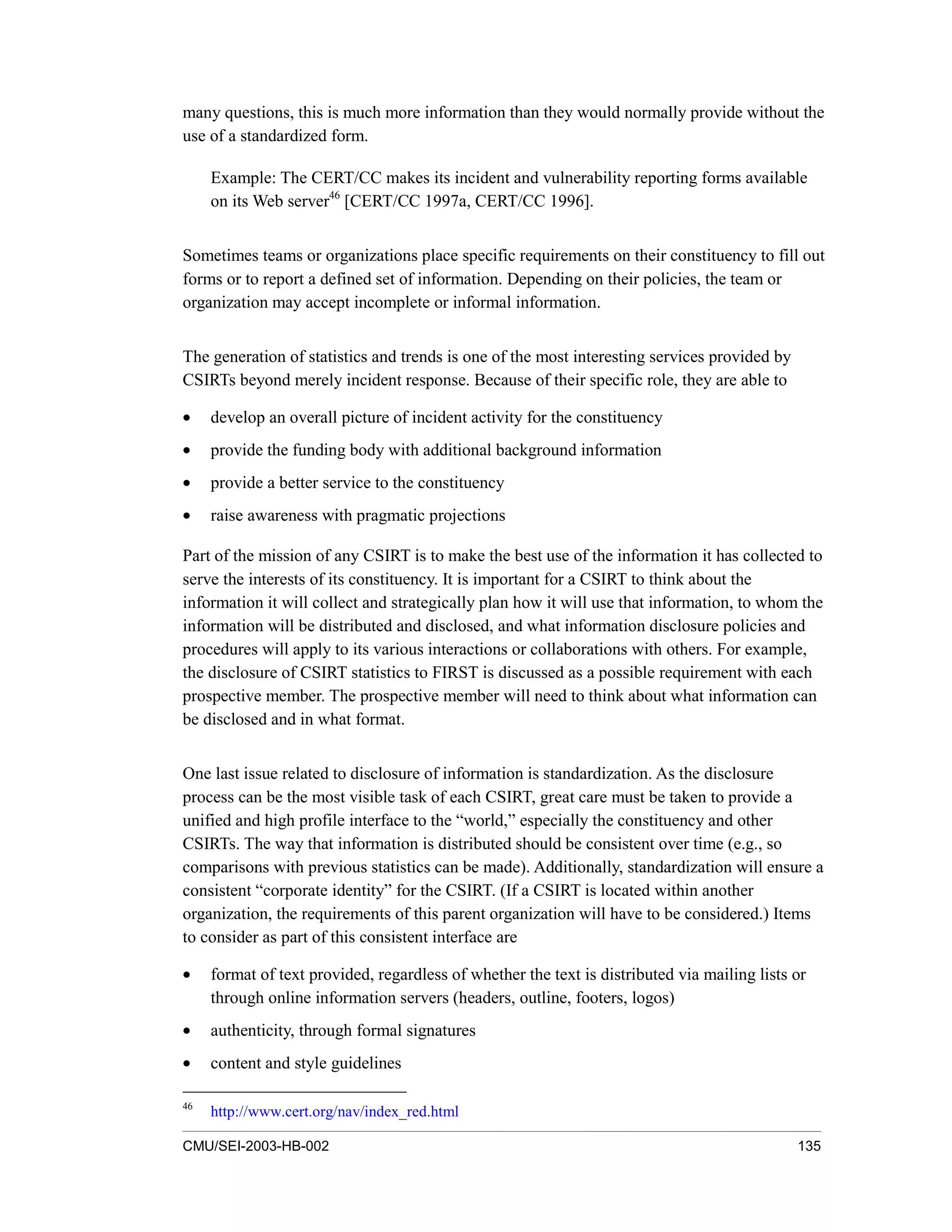 CMU/SEI-2003-HB-002 135
many questions, this is much more information than they would normally provide without the
use of a standardized form.
Example: The CERT/CC makes its incident and vulnerability reporting forms available
on its Web server46
[CERT/CC 1997a, CERT/CC 1996].
Sometimes teams or organizations place specific requirements on their constituency to fill out
forms or to report a defined set of information. Depending on their policies, the team or
organization may accept incomplete or informal information.
The generation of statistics and trends is one of the most interesting services provided by
CSIRTs beyond merely incident response. Because of their specific role, they are able to
• develop an overall picture of incident activity for the constituency
• provide the funding body with additional background information
• provide a better service to the constituency
• raise awareness with pragmatic projections
Part of the mission of any CSIRT is to make the best use of the information it has collected to
serve the interests of its constituency. It is important for a CSIRT to think about the
information it will collect and strategically plan how it will use that information, to whom the
information will be distributed and disclosed, and what information disclosure policies and
procedures will apply to its various interactions or collaborations with others. For example,
the disclosure of CSIRT statistics to FIRST is discussed as a possible requirement with each
prospective member. The prospective member will need to think about what information can
be disclosed and in what format.
One last issue related to disclosure of information is standardization. As the disclosure
process can be the most visible task of each CSIRT, great care must be taken to provide a
unified and high profile interface to the “world,” especially the constituency and other
CSIRTs. The way that information is distributed should be consistent over time (e.g., so
comparisons with previous statistics can be made). Additionally, standardization will ensure a
consistent “corporate identity” for the CSIRT. (If a CSIRT is located within another
organization, the requirements of this parent organization will have to be considered.) Items
to consider as part of this consistent interface are
• format of text provided, regardless of whether the text is distributed via mailing lists or
through online information servers (headers, outline, footers, logos)
• authenticity, through formal signatures
• content and style guidelines
46
http://www.cert.org/nav/index_red.html
 