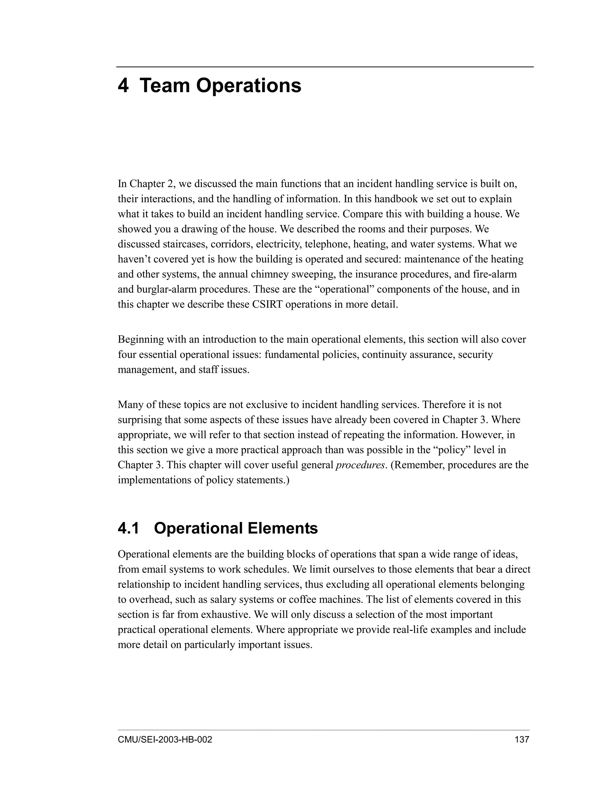 CMU/SEI-2003-HB-002 137
4 Team Operations
In Chapter 2, we discussed the main functions that an incident handling service is built on,
their interactions, and the handling of information. In this handbook we set out to explain
what it takes to build an incident handling service. Compare this with building a house. We
showed you a drawing of the house. We described the rooms and their purposes. We
discussed staircases, corridors, electricity, telephone, heating, and water systems. What we
haven’t covered yet is how the building is operated and secured: maintenance of the heating
and other systems, the annual chimney sweeping, the insurance procedures, and fire-alarm
and burglar-alarm procedures. These are the “operational” components of the house, and in
this chapter we describe these CSIRT operations in more detail.
Beginning with an introduction to the main operational elements, this section will also cover
four essential operational issues: fundamental policies, continuity assurance, security
management, and staff issues.
Many of these topics are not exclusive to incident handling services. Therefore it is not
surprising that some aspects of these issues have already been covered in Chapter 3. Where
appropriate, we will refer to that section instead of repeating the information. However, in
this section we give a more practical approach than was possible in the “policy” level in
Chapter 3. This chapter will cover useful general procedures. (Remember, procedures are the
implementations of policy statements.)
4.1 Operational Elements
Operational elements are the building blocks of operations that span a wide range of ideas,
from email systems to work schedules. We limit ourselves to those elements that bear a direct
relationship to incident handling services, thus excluding all operational elements belonging
to overhead, such as salary systems or coffee machines. The list of elements covered in this
section is far from exhaustive. We will only discuss a selection of the most important
practical operational elements. Where appropriate we provide real-life examples and include
more detail on particularly important issues.
 