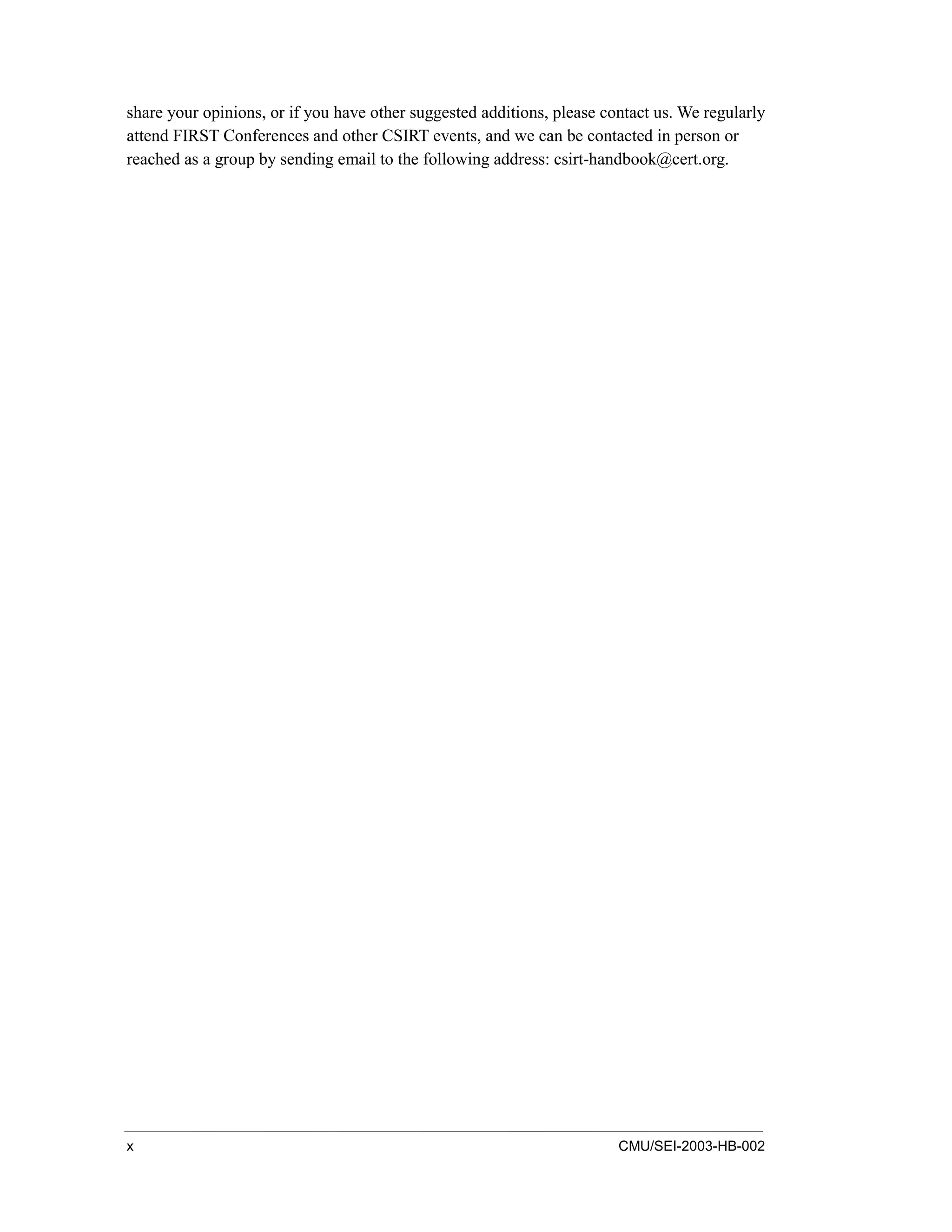 x CMU/SEI-2003-HB-002
share your opinions, or if you have other suggested additions, please contact us. We regularly
attend FIRST Conferences and other CSIRT events, and we can be contacted in person or
reached as a group by sending email to the following address: csirt-handbook@cert.org.
 