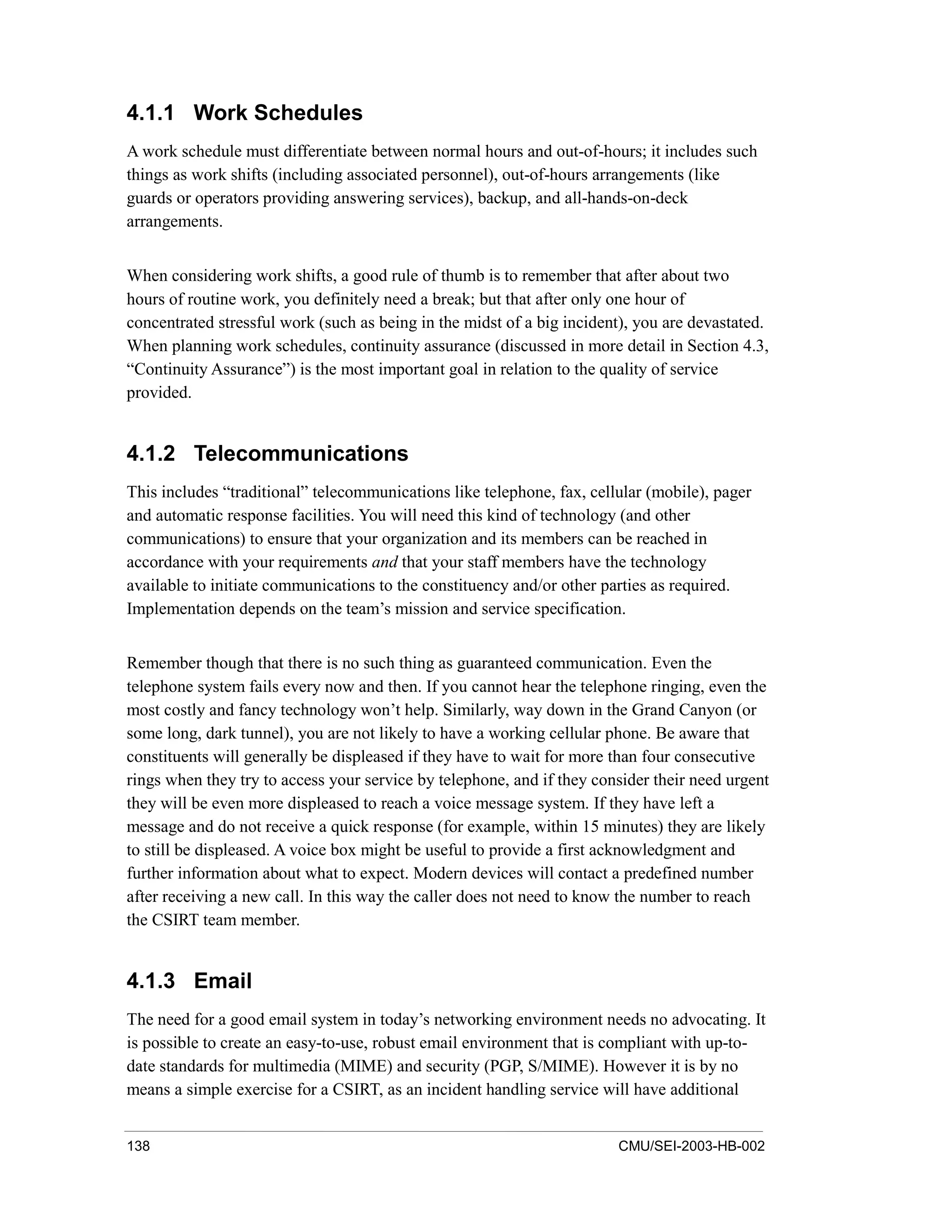 138 CMU/SEI-2003-HB-002
4.1.1 Work Schedules
A work schedule must differentiate between normal hours and out-of-hours; it includes such
things as work shifts (including associated personnel), out-of-hours arrangements (like
guards or operators providing answering services), backup, and all-hands-on-deck
arrangements.
When considering work shifts, a good rule of thumb is to remember that after about two
hours of routine work, you definitely need a break; but that after only one hour of
concentrated stressful work (such as being in the midst of a big incident), you are devastated.
When planning work schedules, continuity assurance (discussed in more detail in Section 4.3,
“Continuity Assurance”) is the most important goal in relation to the quality of service
provided.
4.1.2 Telecommunications
This includes “traditional” telecommunications like telephone, fax, cellular (mobile), pager
and automatic response facilities. You will need this kind of technology (and other
communications) to ensure that your organization and its members can be reached in
accordance with your requirements and that your staff members have the technology
available to initiate communications to the constituency and/or other parties as required.
Implementation depends on the team’s mission and service specification.
Remember though that there is no such thing as guaranteed communication. Even the
telephone system fails every now and then. If you cannot hear the telephone ringing, even the
most costly and fancy technology won’t help. Similarly, way down in the Grand Canyon (or
some long, dark tunnel), you are not likely to have a working cellular phone. Be aware that
constituents will generally be displeased if they have to wait for more than four consecutive
rings when they try to access your service by telephone, and if they consider their need urgent
they will be even more displeased to reach a voice message system. If they have left a
message and do not receive a quick response (for example, within 15 minutes) they are likely
to still be displeased. A voice box might be useful to provide a first acknowledgment and
further information about what to expect. Modern devices will contact a predefined number
after receiving a new call. In this way the caller does not need to know the number to reach
the CSIRT team member.
4.1.3 Email
The need for a good email system in today’s networking environment needs no advocating. It
is possible to create an easy-to-use, robust email environment that is compliant with up-to-
date standards for multimedia (MIME) and security (PGP, S/MIME). However it is by no
means a simple exercise for a CSIRT, as an incident handling service will have additional
 