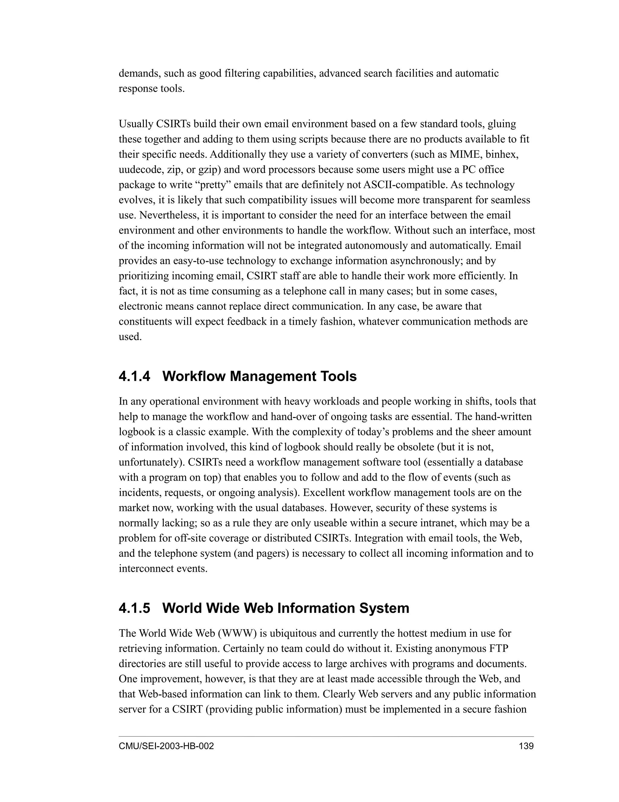 CMU/SEI-2003-HB-002 139
demands, such as good filtering capabilities, advanced search facilities and automatic
response tools.
Usually CSIRTs build their own email environment based on a few standard tools, gluing
these together and adding to them using scripts because there are no products available to fit
their specific needs. Additionally they use a variety of converters (such as MIME, binhex,
uudecode, zip, or gzip) and word processors because some users might use a PC office
package to write “pretty” emails that are definitely not ASCII-compatible. As technology
evolves, it is likely that such compatibility issues will become more transparent for seamless
use. Nevertheless, it is important to consider the need for an interface between the email
environment and other environments to handle the workflow. Without such an interface, most
of the incoming information will not be integrated autonomously and automatically. Email
provides an easy-to-use technology to exchange information asynchronously; and by
prioritizing incoming email, CSIRT staff are able to handle their work more efficiently. In
fact, it is not as time consuming as a telephone call in many cases; but in some cases,
electronic means cannot replace direct communication. In any case, be aware that
constituents will expect feedback in a timely fashion, whatever communication methods are
used.
4.1.4 Workflow Management Tools
In any operational environment with heavy workloads and people working in shifts, tools that
help to manage the workflow and hand-over of ongoing tasks are essential. The hand-written
logbook is a classic example. With the complexity of today’s problems and the sheer amount
of information involved, this kind of logbook should really be obsolete (but it is not,
unfortunately). CSIRTs need a workflow management software tool (essentially a database
with a program on top) that enables you to follow and add to the flow of events (such as
incidents, requests, or ongoing analysis). Excellent workflow management tools are on the
market now, working with the usual databases. However, security of these systems is
normally lacking; so as a rule they are only useable within a secure intranet, which may be a
problem for off-site coverage or distributed CSIRTs. Integration with email tools, the Web,
and the telephone system (and pagers) is necessary to collect all incoming information and to
interconnect events.
4.1.5 World Wide Web Information System
The World Wide Web (WWW) is ubiquitous and currently the hottest medium in use for
retrieving information. Certainly no team could do without it. Existing anonymous FTP
directories are still useful to provide access to large archives with programs and documents.
One improvement, however, is that they are at least made accessible through the Web, and
that Web-based information can link to them. Clearly Web servers and any public information
server for a CSIRT (providing public information) must be implemented in a secure fashion
 