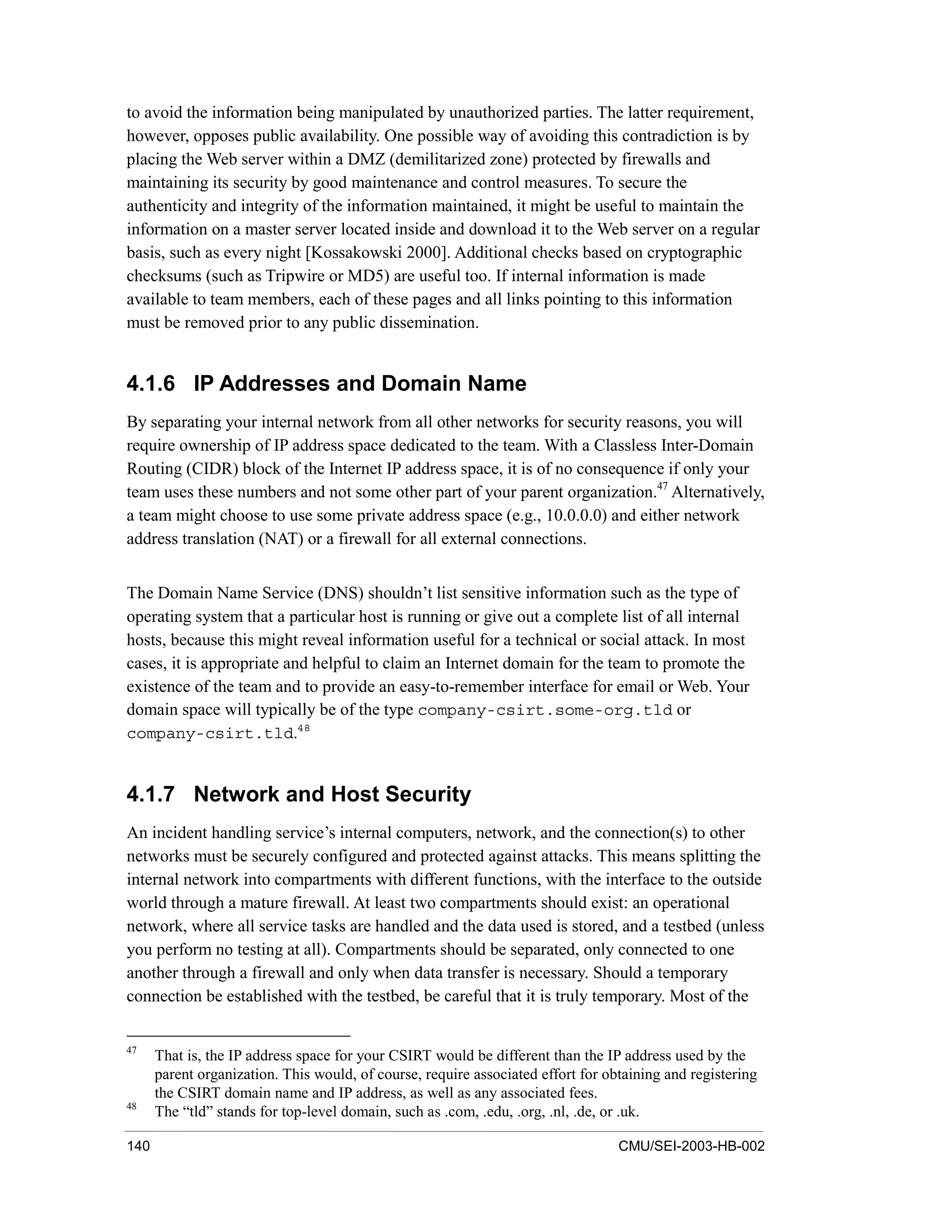 140 CMU/SEI-2003-HB-002
to avoid the information being manipulated by unauthorized parties. The latter requirement,
however, opposes public availability. One possible way of avoiding this contradiction is by
placing the Web server within a DMZ (demilitarized zone) protected by firewalls and
maintaining its security by good maintenance and control measures. To secure the
authenticity and integrity of the information maintained, it might be useful to maintain the
information on a master server located inside and download it to the Web server on a regular
basis, such as every night [Kossakowski 2000]. Additional checks based on cryptographic
checksums (such as Tripwire or MD5) are useful too. If internal information is made
available to team members, each of these pages and all links pointing to this information
must be removed prior to any public dissemination.
4.1.6 IP Addresses and Domain Name
By separating your internal network from all other networks for security reasons, you will
require ownership of IP address space dedicated to the team. With a Classless Inter-Domain
Routing (CIDR) block of the Internet IP address space, it is of no consequence if only your
team uses these numbers and not some other part of your parent organization.47
Alternatively,
a team might choose to use some private address space (e.g., 10.0.0.0) and either network
address translation (NAT) or a firewall for all external connections.
The Domain Name Service (DNS) shouldn’t list sensitive information such as the type of
operating system that a particular host is running or give out a complete list of all internal
hosts, because this might reveal information useful for a technical or social attack. In most
cases, it is appropriate and helpful to claim an Internet domain for the team to promote the
existence of the team and to provide an easy-to-remember interface for email or Web. Your
domain space will typically be of the type company-csirt.some-org.tld or
company-csirt.tld.48
4.1.7 Network and Host Security
An incident handling service’s internal computers, network, and the connection(s) to other
networks must be securely configured and protected against attacks. This means splitting the
internal network into compartments with different functions, with the interface to the outside
world through a mature firewall. At least two compartments should exist: an operational
network, where all service tasks are handled and the data used is stored, and a testbed (unless
you perform no testing at all). Compartments should be separated, only connected to one
another through a firewall and only when data transfer is necessary. Should a temporary
connection be established with the testbed, be careful that it is truly temporary. Most of the
47
That is, the IP address space for your CSIRT would be different than the IP address used by the
parent organization. This would, of course, require associated effort for obtaining and registering
the CSIRT domain name and IP address, as well as any associated fees.
48
The “tld” stands for top-level domain, such as .com, .edu, .org, .nl, .de, or .uk.
 
