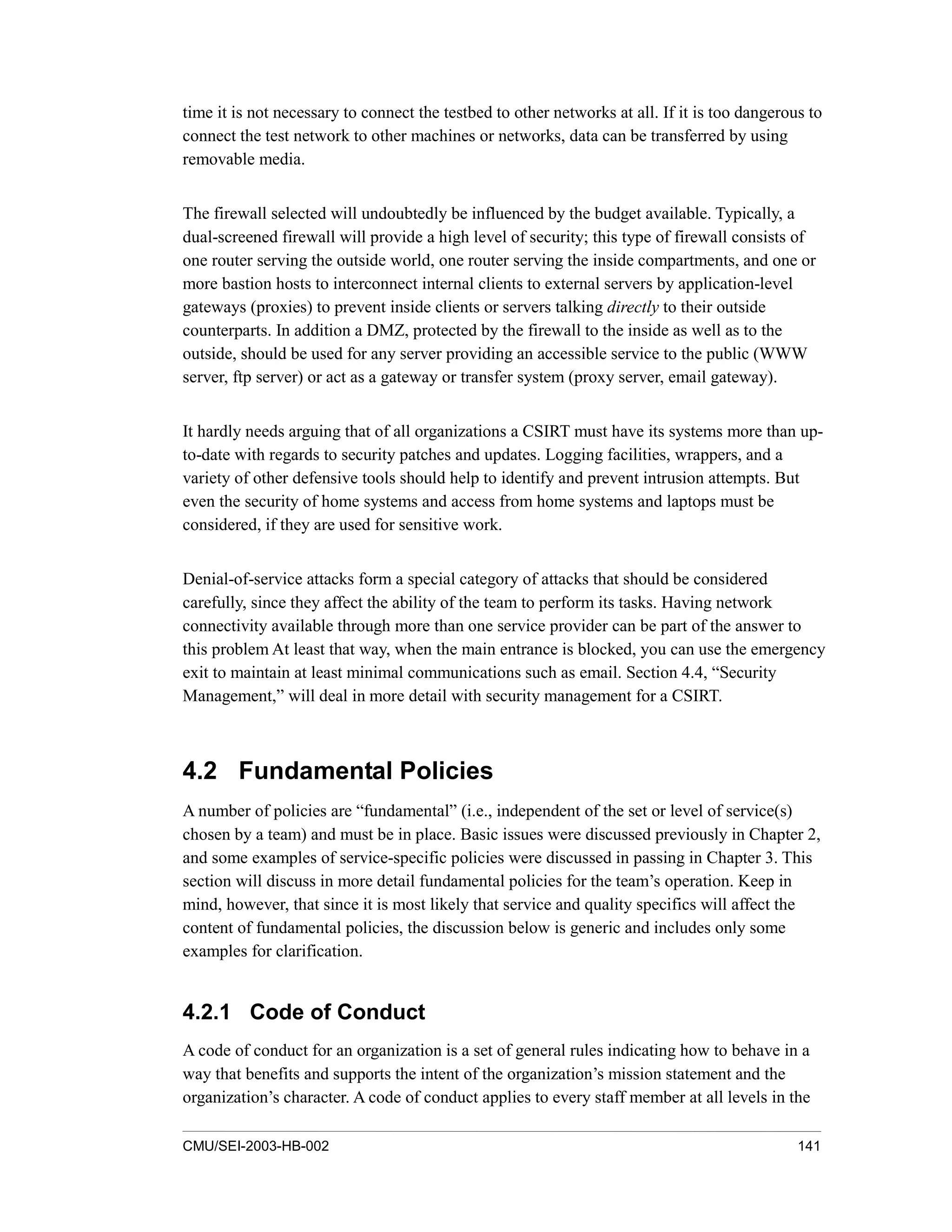 CMU/SEI-2003-HB-002 141
time it is not necessary to connect the testbed to other networks at all. If it is too dangerous to
connect the test network to other machines or networks, data can be transferred by using
removable media.
The firewall selected will undoubtedly be influenced by the budget available. Typically, a
dual-screened firewall will provide a high level of security; this type of firewall consists of
one router serving the outside world, one router serving the inside compartments, and one or
more bastion hosts to interconnect internal clients to external servers by application-level
gateways (proxies) to prevent inside clients or servers talking directly to their outside
counterparts. In addition a DMZ, protected by the firewall to the inside as well as to the
outside, should be used for any server providing an accessible service to the public (WWW
server, ftp server) or act as a gateway or transfer system (proxy server, email gateway).
It hardly needs arguing that of all organizations a CSIRT must have its systems more than up-
to-date with regards to security patches and updates. Logging facilities, wrappers, and a
variety of other defensive tools should help to identify and prevent intrusion attempts. But
even the security of home systems and access from home systems and laptops must be
considered, if they are used for sensitive work.
Denial-of-service attacks form a special category of attacks that should be considered
carefully, since they affect the ability of the team to perform its tasks. Having network
connectivity available through more than one service provider can be part of the answer to
this problem At least that way, when the main entrance is blocked, you can use the emergency
exit to maintain at least minimal communications such as email. Section 4.4, “Security
Management,” will deal in more detail with security management for a CSIRT.
4.2 Fundamental Policies
A number of policies are “fundamental” (i.e., independent of the set or level of service(s)
chosen by a team) and must be in place. Basic issues were discussed previously in Chapter 2,
and some examples of service-specific policies were discussed in passing in Chapter 3. This
section will discuss in more detail fundamental policies for the team’s operation. Keep in
mind, however, that since it is most likely that service and quality specifics will affect the
content of fundamental policies, the discussion below is generic and includes only some
examples for clarification.
4.2.1 Code of Conduct
A code of conduct for an organization is a set of general rules indicating how to behave in a
way that benefits and supports the intent of the organization’s mission statement and the
organization’s character. A code of conduct applies to every staff member at all levels in the
 