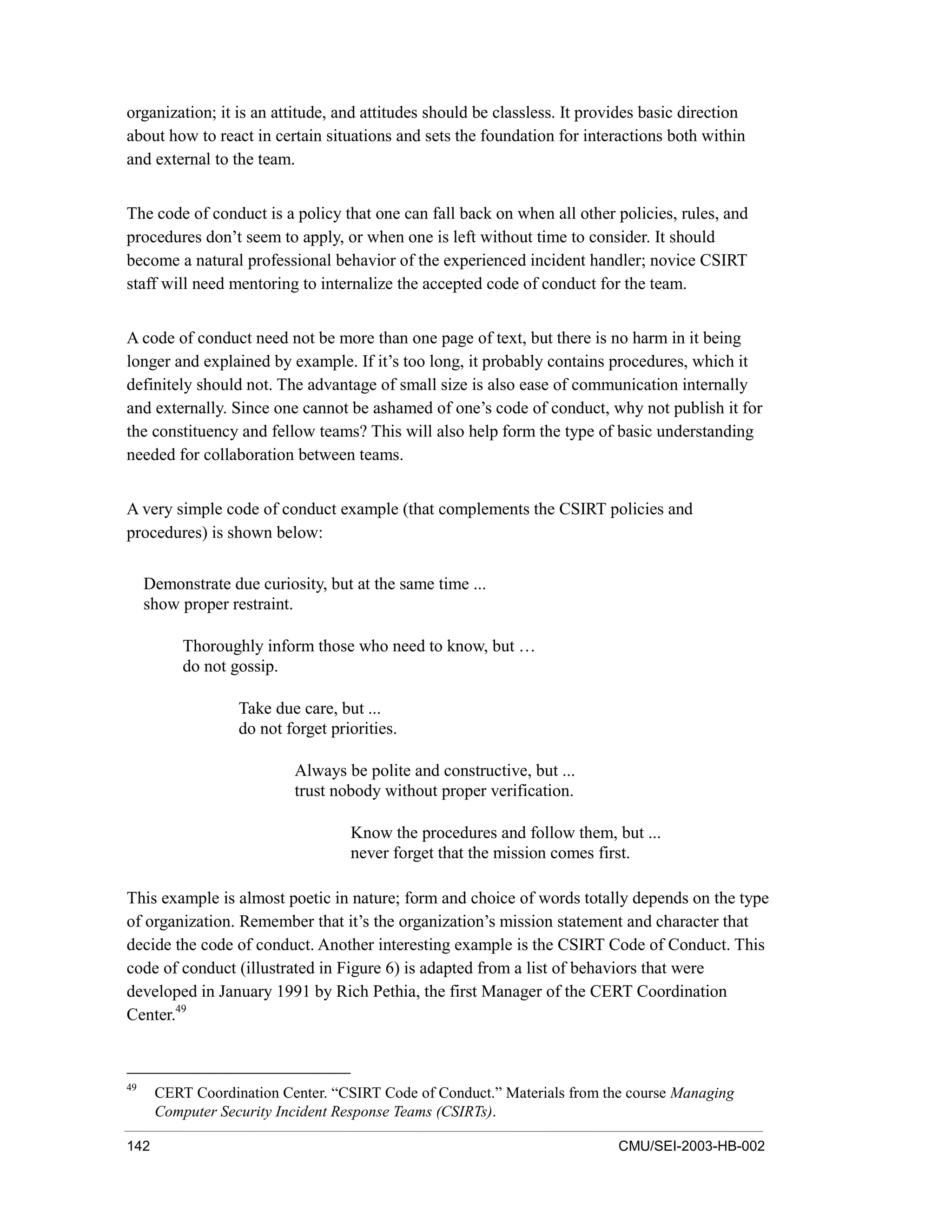 142 CMU/SEI-2003-HB-002
organization; it is an attitude, and attitudes should be classless. It provides basic direction
about how to react in certain situations and sets the foundation for interactions both within
and external to the team.
The code of conduct is a policy that one can fall back on when all other policies, rules, and
procedures don’t seem to apply, or when one is left without time to consider. It should
become a natural professional behavior of the experienced incident handler; novice CSIRT
staff will need mentoring to internalize the accepted code of conduct for the team.
A code of conduct need not be more than one page of text, but there is no harm in it being
longer and explained by example. If it’s too long, it probably contains procedures, which it
definitely should not. The advantage of small size is also ease of communication internally
and externally. Since one cannot be ashamed of one’s code of conduct, why not publish it for
the constituency and fellow teams? This will also help form the type of basic understanding
needed for collaboration between teams.
A very simple code of conduct example (that complements the CSIRT policies and
procedures) is shown below:
Demonstrate due curiosity, but at the same time ...
show proper restraint.
Thoroughly inform those who need to know, but …
do not gossip.
Take due care, but ...
do not forget priorities.
Always be polite and constructive, but ...
trust nobody without proper verification.
Know the procedures and follow them, but ...
never forget that the mission comes first.
This example is almost poetic in nature; form and choice of words totally depends on the type
of organization. Remember that it’s the organization’s mission statement and character that
decide the code of conduct. Another interesting example is the CSIRT Code of Conduct. This
code of conduct (illustrated in Figure 6) is adapted from a list of behaviors that were
developed in January 1991 by Rich Pethia, the first Manager of the CERT Coordination
Center.49
49
CERT Coordination Center. “CSIRT Code of Conduct.” Materials from the course Managing
Computer Security Incident Response Teams (CSIRTs).
 