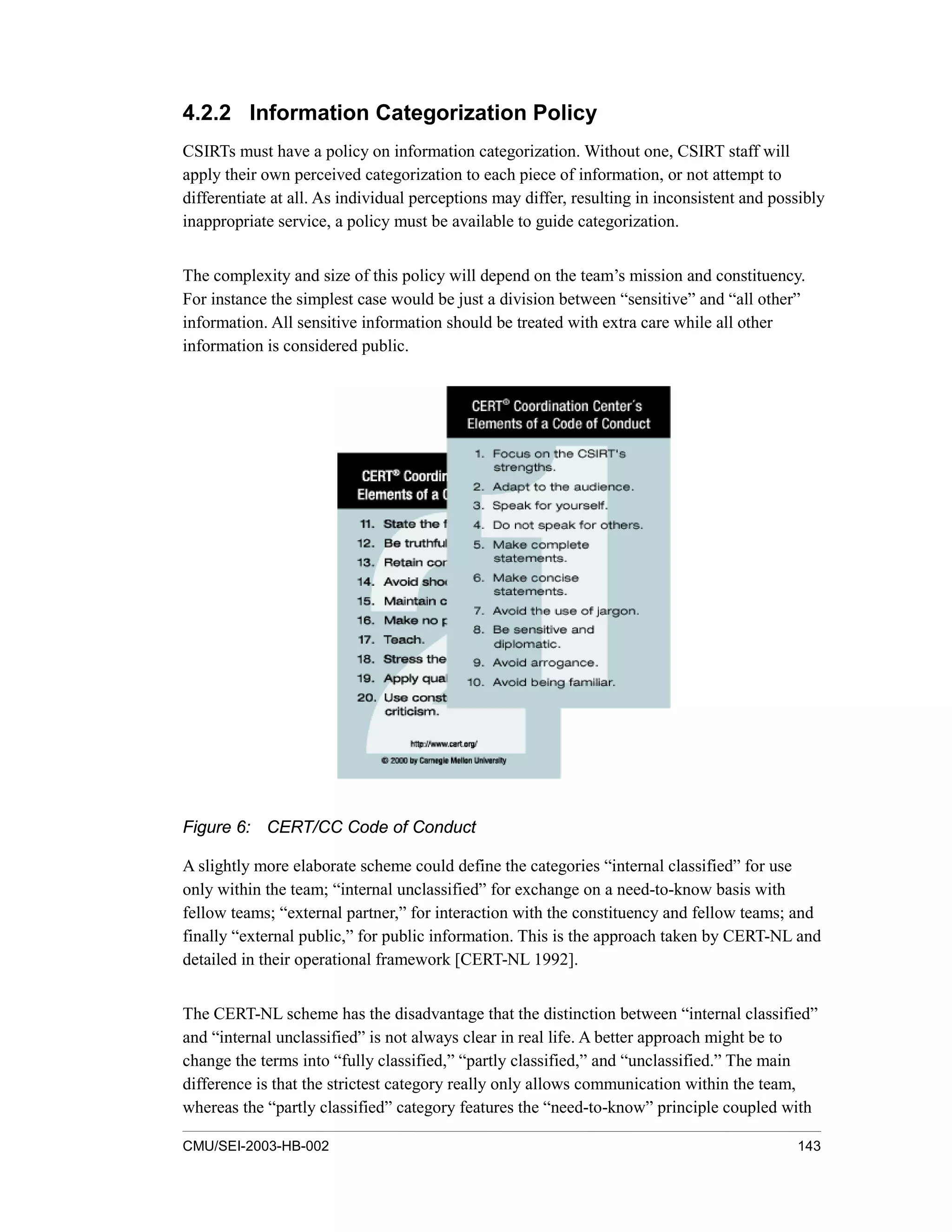 CMU/SEI-2003-HB-002 143
4.2.2 Information Categorization Policy
CSIRTs must have a policy on information categorization. Without one, CSIRT staff will
apply their own perceived categorization to each piece of information, or not attempt to
differentiate at all. As individual perceptions may differ, resulting in inconsistent and possibly
inappropriate service, a policy must be available to guide categorization.
The complexity and size of this policy will depend on the team’s mission and constituency.
For instance the simplest case would be just a division between “sensitive” and “all other”
information. All sensitive information should be treated with extra care while all other
information is considered public.
Figure 6: CERT/CC Code of Conduct
A slightly more elaborate scheme could define the categories “internal classified” for use
only within the team; “internal unclassified” for exchange on a need-to-know basis with
fellow teams; “external partner,” for interaction with the constituency and fellow teams; and
finally “external public,” for public information. This is the approach taken by CERT-NL and
detailed in their operational framework [CERT-NL 1992].
The CERT-NL scheme has the disadvantage that the distinction between “internal classified”
and “internal unclassified” is not always clear in real life. A better approach might be to
change the terms into “fully classified,” “partly classified,” and “unclassified.” The main
difference is that the strictest category really only allows communication within the team,
whereas the “partly classified” category features the “need-to-know” principle coupled with
 
