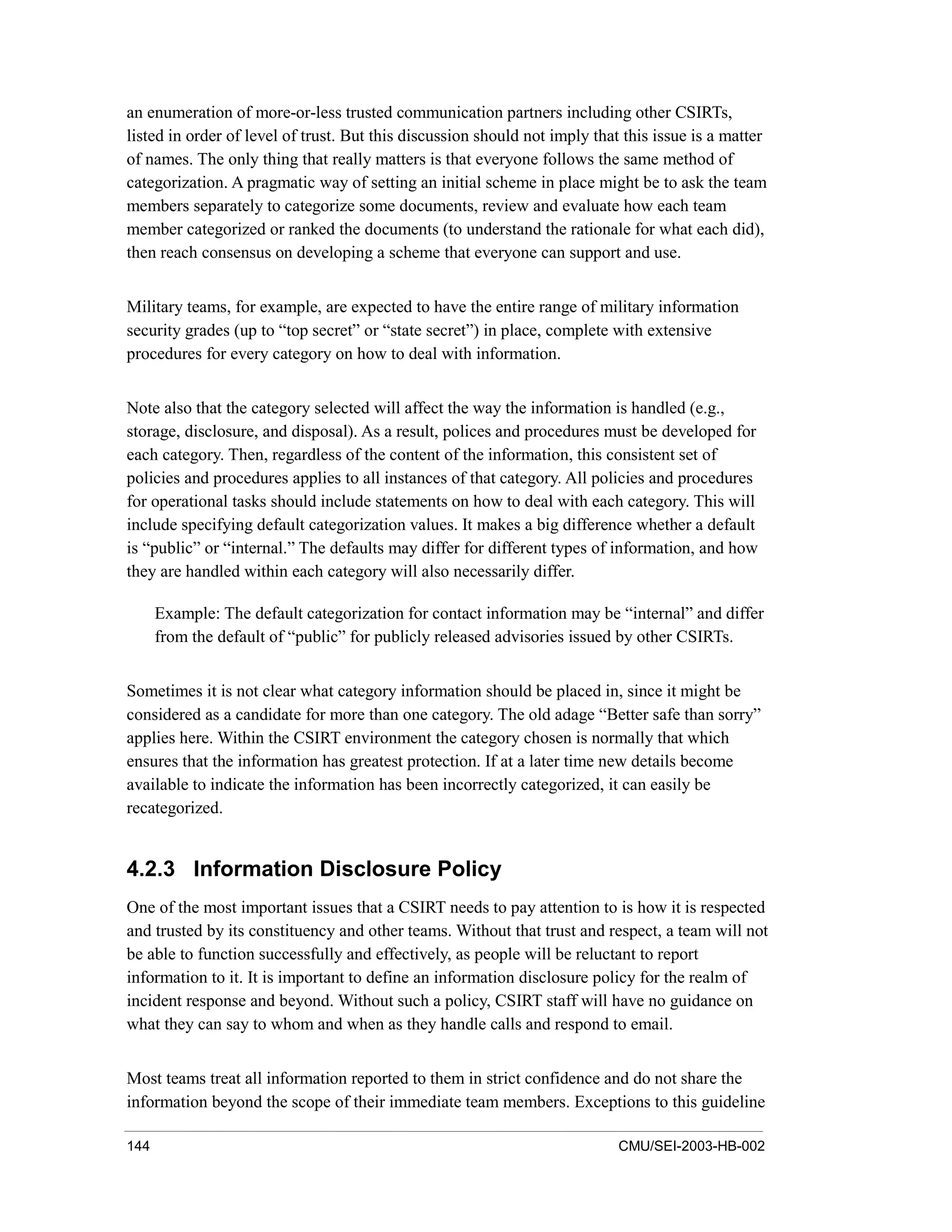 144 CMU/SEI-2003-HB-002
an enumeration of more-or-less trusted communication partners including other CSIRTs,
listed in order of level of trust. But this discussion should not imply that this issue is a matter
of names. The only thing that really matters is that everyone follows the same method of
categorization. A pragmatic way of setting an initial scheme in place might be to ask the team
members separately to categorize some documents, review and evaluate how each team
member categorized or ranked the documents (to understand the rationale for what each did),
then reach consensus on developing a scheme that everyone can support and use.
Military teams, for example, are expected to have the entire range of military information
security grades (up to “top secret” or “state secret”) in place, complete with extensive
procedures for every category on how to deal with information.
Note also that the category selected will affect the way the information is handled (e.g.,
storage, disclosure, and disposal). As a result, polices and procedures must be developed for
each category. Then, regardless of the content of the information, this consistent set of
policies and procedures applies to all instances of that category. All policies and procedures
for operational tasks should include statements on how to deal with each category. This will
include specifying default categorization values. It makes a big difference whether a default
is “public” or “internal.” The defaults may differ for different types of information, and how
they are handled within each category will also necessarily differ.
Example: The default categorization for contact information may be “internal” and differ
from the default of “public” for publicly released advisories issued by other CSIRTs.
Sometimes it is not clear what category information should be placed in, since it might be
considered as a candidate for more than one category. The old adage “Better safe than sorry”
applies here. Within the CSIRT environment the category chosen is normally that which
ensures that the information has greatest protection. If at a later time new details become
available to indicate the information has been incorrectly categorized, it can easily be
recategorized.
4.2.3 Information Disclosure Policy
One of the most important issues that a CSIRT needs to pay attention to is how it is respected
and trusted by its constituency and other teams. Without that trust and respect, a team will not
be able to function successfully and effectively, as people will be reluctant to report
information to it. It is important to define an information disclosure policy for the realm of
incident response and beyond. Without such a policy, CSIRT staff will have no guidance on
what they can say to whom and when as they handle calls and respond to email.
Most teams treat all information reported to them in strict confidence and do not share the
information beyond the scope of their immediate team members. Exceptions to this guideline
 