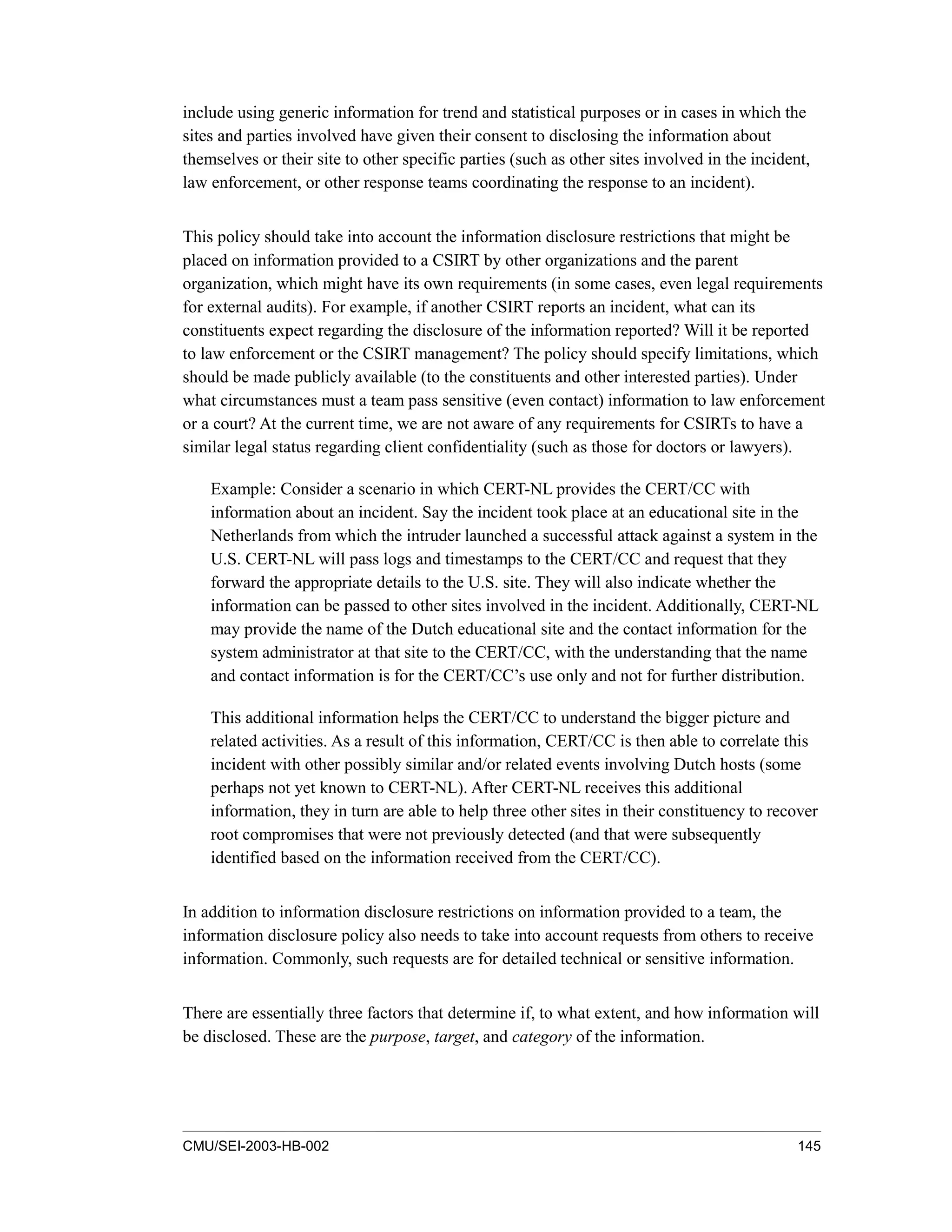 CMU/SEI-2003-HB-002 145
include using generic information for trend and statistical purposes or in cases in which the
sites and parties involved have given their consent to disclosing the information about
themselves or their site to other specific parties (such as other sites involved in the incident,
law enforcement, or other response teams coordinating the response to an incident).
This policy should take into account the information disclosure restrictions that might be
placed on information provided to a CSIRT by other organizations and the parent
organization, which might have its own requirements (in some cases, even legal requirements
for external audits). For example, if another CSIRT reports an incident, what can its
constituents expect regarding the disclosure of the information reported? Will it be reported
to law enforcement or the CSIRT management? The policy should specify limitations, which
should be made publicly available (to the constituents and other interested parties). Under
what circumstances must a team pass sensitive (even contact) information to law enforcement
or a court? At the current time, we are not aware of any requirements for CSIRTs to have a
similar legal status regarding client confidentiality (such as those for doctors or lawyers).
Example: Consider a scenario in which CERT-NL provides the CERT/CC with
information about an incident. Say the incident took place at an educational site in the
Netherlands from which the intruder launched a successful attack against a system in the
U.S. CERT-NL will pass logs and timestamps to the CERT/CC and request that they
forward the appropriate details to the U.S. site. They will also indicate whether the
information can be passed to other sites involved in the incident. Additionally, CERT-NL
may provide the name of the Dutch educational site and the contact information for the
system administrator at that site to the CERT/CC, with the understanding that the name
and contact information is for the CERT/CC’s use only and not for further distribution.
This additional information helps the CERT/CC to understand the bigger picture and
related activities. As a result of this information, CERT/CC is then able to correlate this
incident with other possibly similar and/or related events involving Dutch hosts (some
perhaps not yet known to CERT-NL). After CERT-NL receives this additional
information, they in turn are able to help three other sites in their constituency to recover
root compromises that were not previously detected (and that were subsequently
identified based on the information received from the CERT/CC).
In addition to information disclosure restrictions on information provided to a team, the
information disclosure policy also needs to take into account requests from others to receive
information. Commonly, such requests are for detailed technical or sensitive information.
There are essentially three factors that determine if, to what extent, and how information will
be disclosed. These are the purpose, target, and category of the information.
 