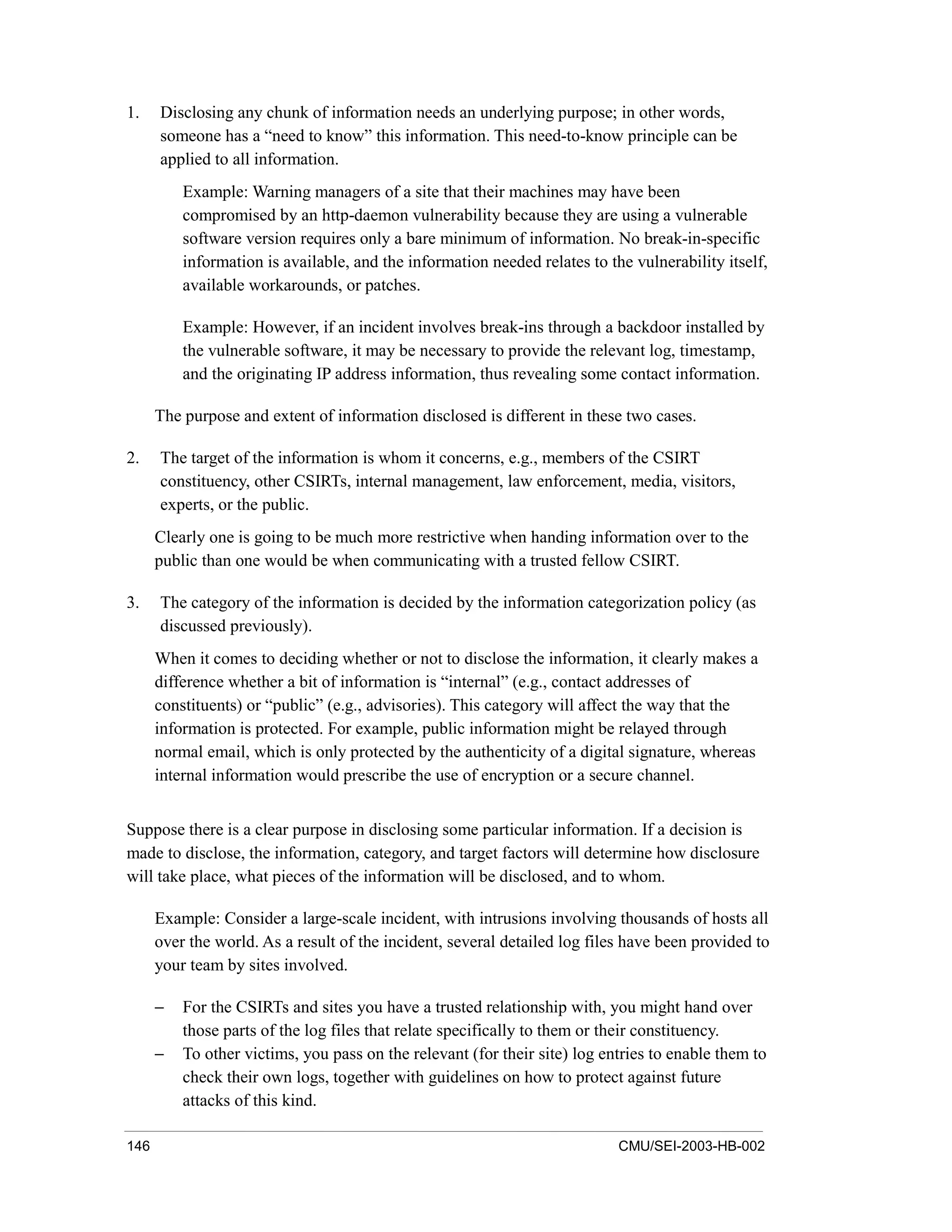 146 CMU/SEI-2003-HB-002
1. Disclosing any chunk of information needs an underlying purpose; in other words,
someone has a “need to know” this information. This need-to-know principle can be
applied to all information.
Example: Warning managers of a site that their machines may have been
compromised by an http-daemon vulnerability because they are using a vulnerable
software version requires only a bare minimum of information. No break-in-specific
information is available, and the information needed relates to the vulnerability itself,
available workarounds, or patches.
Example: However, if an incident involves break-ins through a backdoor installed by
the vulnerable software, it may be necessary to provide the relevant log, timestamp,
and the originating IP address information, thus revealing some contact information.
The purpose and extent of information disclosed is different in these two cases.
2. The target of the information is whom it concerns, e.g., members of the CSIRT
constituency, other CSIRTs, internal management, law enforcement, media, visitors,
experts, or the public.
Clearly one is going to be much more restrictive when handing information over to the
public than one would be when communicating with a trusted fellow CSIRT.
3. The category of the information is decided by the information categorization policy (as
discussed previously).
When it comes to deciding whether or not to disclose the information, it clearly makes a
difference whether a bit of information is “internal” (e.g., contact addresses of
constituents) or “public” (e.g., advisories). This category will affect the way that the
information is protected. For example, public information might be relayed through
normal email, which is only protected by the authenticity of a digital signature, whereas
internal information would prescribe the use of encryption or a secure channel.
Suppose there is a clear purpose in disclosing some particular information. If a decision is
made to disclose, the information, category, and target factors will determine how disclosure
will take place, what pieces of the information will be disclosed, and to whom.
Example: Consider a large-scale incident, with intrusions involving thousands of hosts all
over the world. As a result of the incident, several detailed log files have been provided to
your team by sites involved.
− For the CSIRTs and sites you have a trusted relationship with, you might hand over
those parts of the log files that relate specifically to them or their constituency.
− To other victims, you pass on the relevant (for their site) log entries to enable them to
check their own logs, together with guidelines on how to protect against future
attacks of this kind.
 