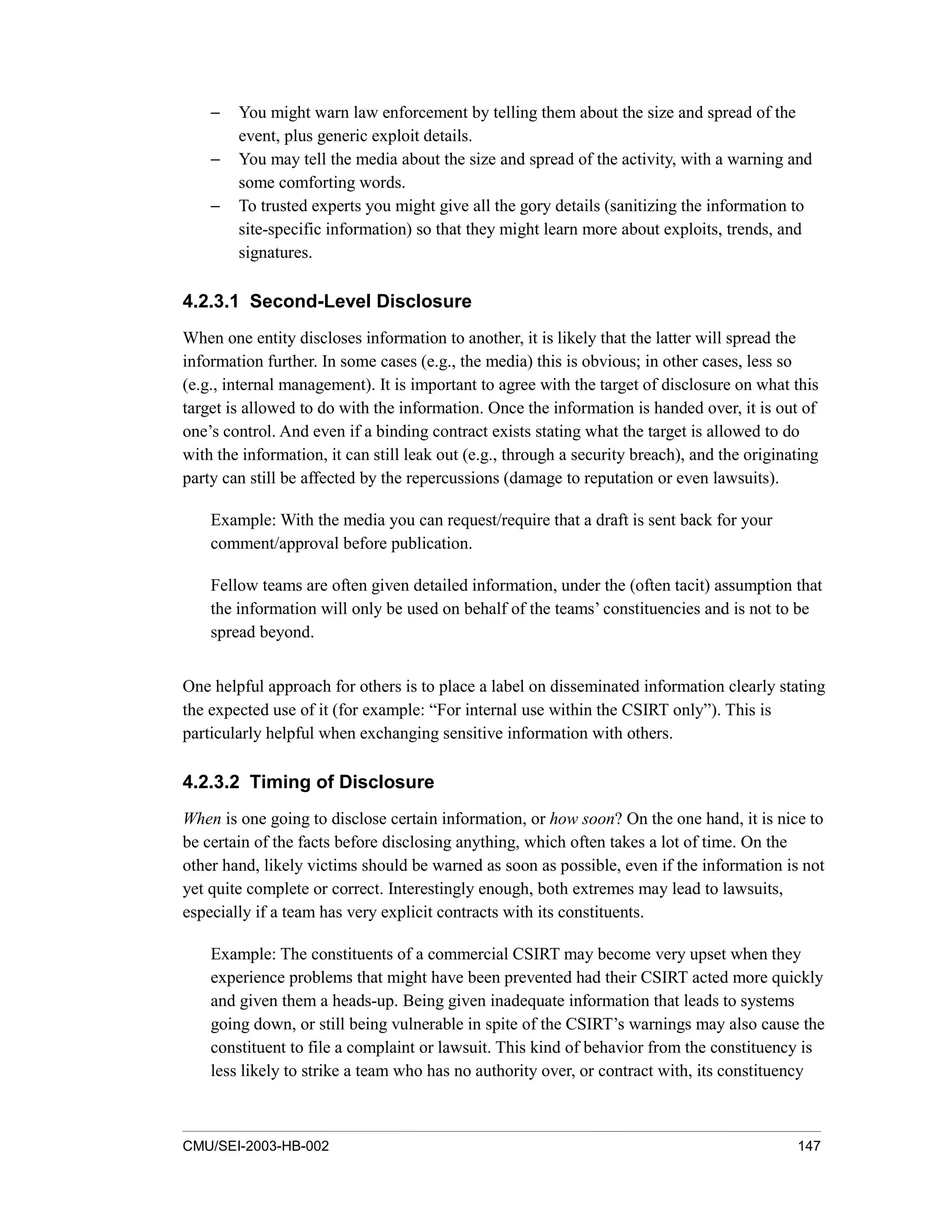 CMU/SEI-2003-HB-002 147
− You might warn law enforcement by telling them about the size and spread of the
event, plus generic exploit details.
− You may tell the media about the size and spread of the activity, with a warning and
some comforting words.
− To trusted experts you might give all the gory details (sanitizing the information to
site-specific information) so that they might learn more about exploits, trends, and
signatures.
4.2.3.1 Second-Level Disclosure
When one entity discloses information to another, it is likely that the latter will spread the
information further. In some cases (e.g., the media) this is obvious; in other cases, less so
(e.g., internal management). It is important to agree with the target of disclosure on what this
target is allowed to do with the information. Once the information is handed over, it is out of
one’s control. And even if a binding contract exists stating what the target is allowed to do
with the information, it can still leak out (e.g., through a security breach), and the originating
party can still be affected by the repercussions (damage to reputation or even lawsuits).
Example: With the media you can request/require that a draft is sent back for your
comment/approval before publication.
Fellow teams are often given detailed information, under the (often tacit) assumption that
the information will only be used on behalf of the teams’ constituencies and is not to be
spread beyond.
One helpful approach for others is to place a label on disseminated information clearly stating
the expected use of it (for example: “For internal use within the CSIRT only”). This is
particularly helpful when exchanging sensitive information with others.
4.2.3.2 Timing of Disclosure
When is one going to disclose certain information, or how soon? On the one hand, it is nice to
be certain of the facts before disclosing anything, which often takes a lot of time. On the
other hand, likely victims should be warned as soon as possible, even if the information is not
yet quite complete or correct. Interestingly enough, both extremes may lead to lawsuits,
especially if a team has very explicit contracts with its constituents.
Example: The constituents of a commercial CSIRT may become very upset when they
experience problems that might have been prevented had their CSIRT acted more quickly
and given them a heads-up. Being given inadequate information that leads to systems
going down, or still being vulnerable in spite of the CSIRT’s warnings may also cause the
constituent to file a complaint or lawsuit. This kind of behavior from the constituency is
less likely to strike a team who has no authority over, or contract with, its constituency
 