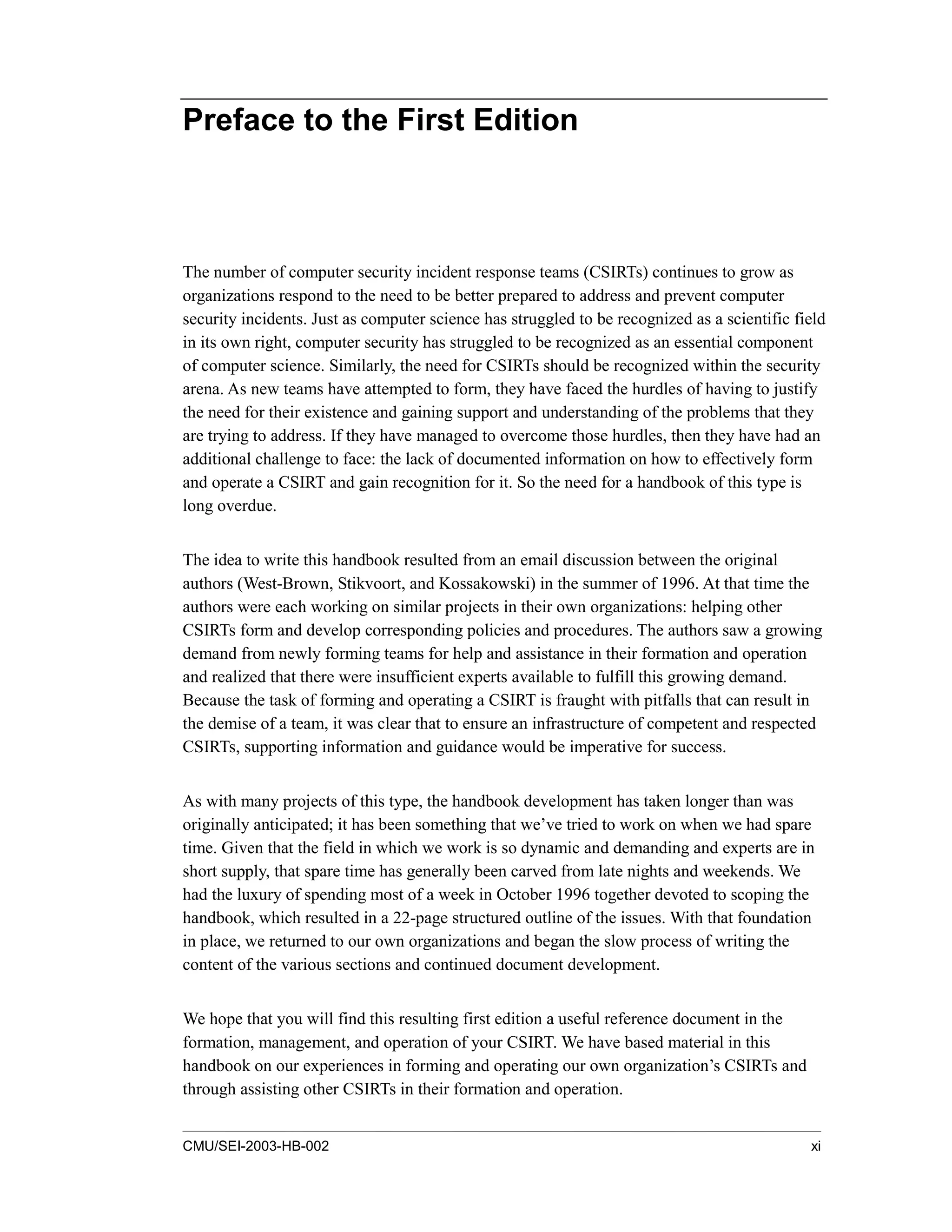 CMU/SEI-2003-HB-002 xi
Preface to the First Edition
The number of computer security incident response teams (CSIRTs) continues to grow as
organizations respond to the need to be better prepared to address and prevent computer
security incidents. Just as computer science has struggled to be recognized as a scientific field
in its own right, computer security has struggled to be recognized as an essential component
of computer science. Similarly, the need for CSIRTs should be recognized within the security
arena. As new teams have attempted to form, they have faced the hurdles of having to justify
the need for their existence and gaining support and understanding of the problems that they
are trying to address. If they have managed to overcome those hurdles, then they have had an
additional challenge to face: the lack of documented information on how to effectively form
and operate a CSIRT and gain recognition for it. So the need for a handbook of this type is
long overdue.
The idea to write this handbook resulted from an email discussion between the original
authors (West-Brown, Stikvoort, and Kossakowski) in the summer of 1996. At that time the
authors were each working on similar projects in their own organizations: helping other
CSIRTs form and develop corresponding policies and procedures. The authors saw a growing
demand from newly forming teams for help and assistance in their formation and operation
and realized that there were insufficient experts available to fulfill this growing demand.
Because the task of forming and operating a CSIRT is fraught with pitfalls that can result in
the demise of a team, it was clear that to ensure an infrastructure of competent and respected
CSIRTs, supporting information and guidance would be imperative for success.
As with many projects of this type, the handbook development has taken longer than was
originally anticipated; it has been something that we’ve tried to work on when we had spare
time. Given that the field in which we work is so dynamic and demanding and experts are in
short supply, that spare time has generally been carved from late nights and weekends. We
had the luxury of spending most of a week in October 1996 together devoted to scoping the
handbook, which resulted in a 22-page structured outline of the issues. With that foundation
in place, we returned to our own organizations and began the slow process of writing the
content of the various sections and continued document development.
We hope that you will find this resulting first edition a useful reference document in the
formation, management, and operation of your CSIRT. We have based material in this
handbook on our experiences in forming and operating our own organization’s CSIRTs and
through assisting other CSIRTs in their formation and operation.
 