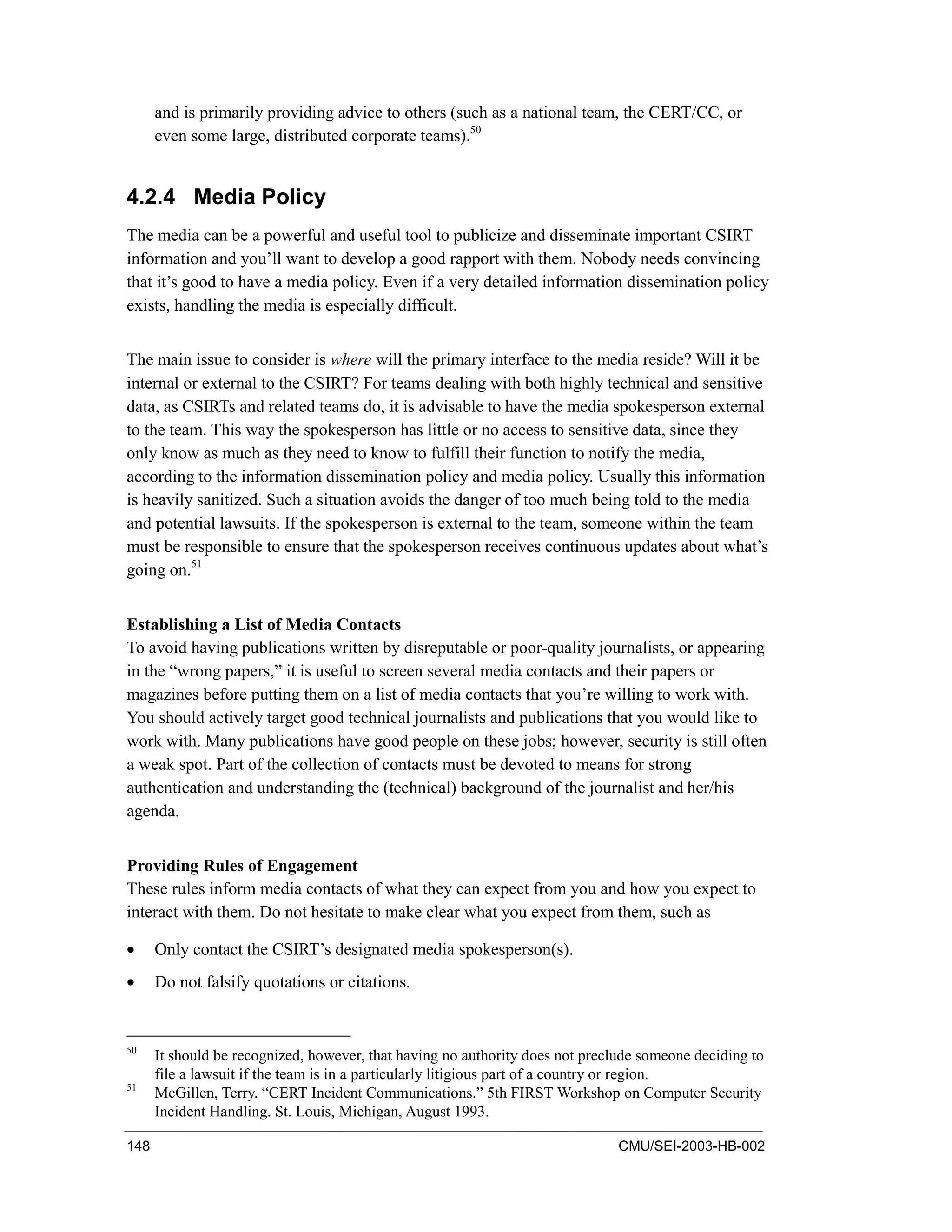 148 CMU/SEI-2003-HB-002
and is primarily providing advice to others (such as a national team, the CERT/CC, or
even some large, distributed corporate teams).50
4.2.4 Media Policy
The media can be a powerful and useful tool to publicize and disseminate important CSIRT
information and you’ll want to develop a good rapport with them. Nobody needs convincing
that it’s good to have a media policy. Even if a very detailed information dissemination policy
exists, handling the media is especially difficult.
The main issue to consider is where will the primary interface to the media reside? Will it be
internal or external to the CSIRT? For teams dealing with both highly technical and sensitive
data, as CSIRTs and related teams do, it is advisable to have the media spokesperson external
to the team. This way the spokesperson has little or no access to sensitive data, since they
only know as much as they need to know to fulfill their function to notify the media,
according to the information dissemination policy and media policy. Usually this information
is heavily sanitized. Such a situation avoids the danger of too much being told to the media
and potential lawsuits. If the spokesperson is external to the team, someone within the team
must be responsible to ensure that the spokesperson receives continuous updates about what’s
going on.51
Establishing a List of Media Contacts
To avoid having publications written by disreputable or poor-quality journalists, or appearing
in the “wrong papers,” it is useful to screen several media contacts and their papers or
magazines before putting them on a list of media contacts that you’re willing to work with.
You should actively target good technical journalists and publications that you would like to
work with. Many publications have good people on these jobs; however, security is still often
a weak spot. Part of the collection of contacts must be devoted to means for strong
authentication and understanding the (technical) background of the journalist and her/his
agenda.
Providing Rules of Engagement
These rules inform media contacts of what they can expect from you and how you expect to
interact with them. Do not hesitate to make clear what you expect from them, such as
• Only contact the CSIRT’s designated media spokesperson(s).
• Do not falsify quotations or citations.
50
It should be recognized, however, that having no authority does not preclude someone deciding to
file a lawsuit if the team is in a particularly litigious part of a country or region.
51
McGillen, Terry. “CERT Incident Communications.” 5th FIRST Workshop on Computer Security
Incident Handling. St. Louis, Michigan, August 1993.
 