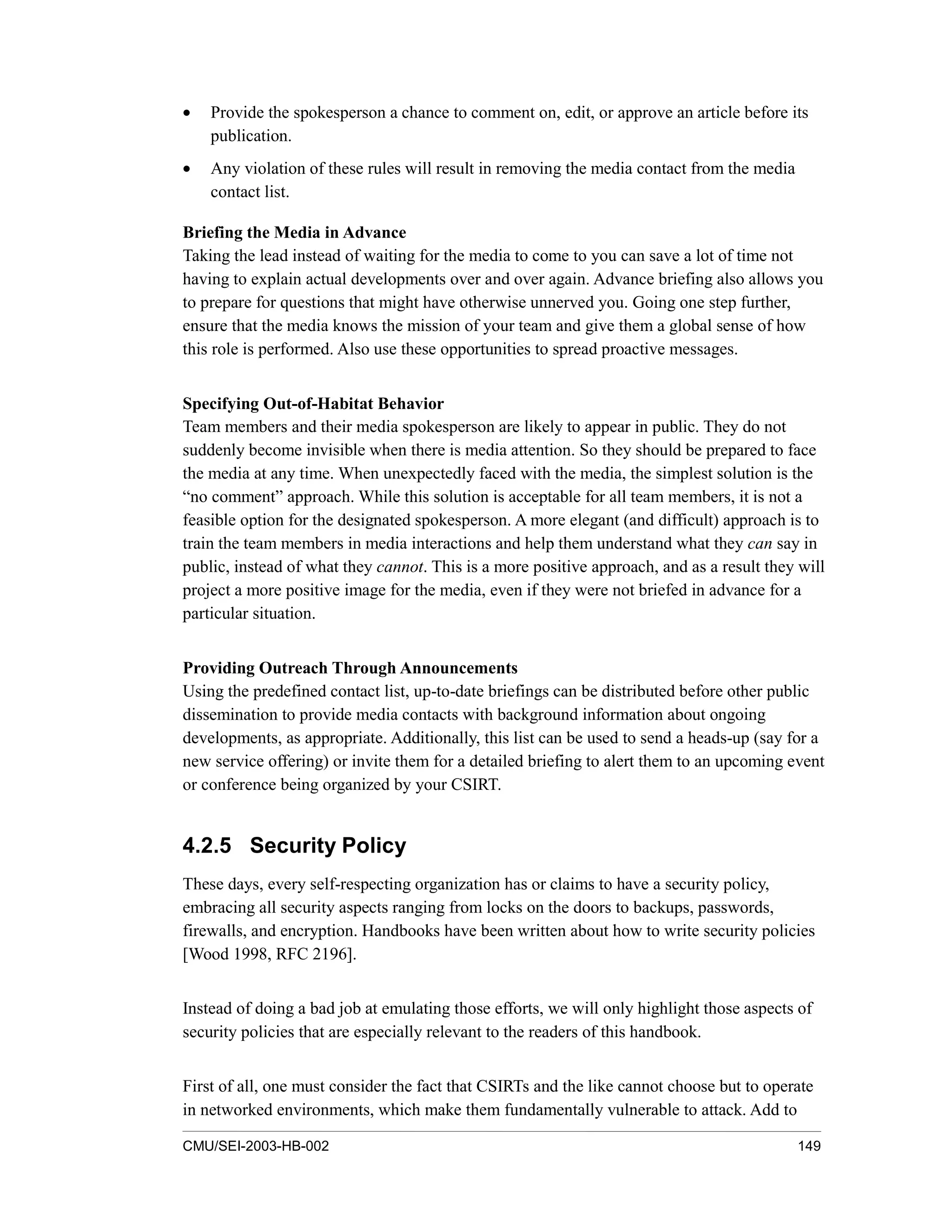 CMU/SEI-2003-HB-002 149
• Provide the spokesperson a chance to comment on, edit, or approve an article before its
publication.
• Any violation of these rules will result in removing the media contact from the media
contact list.
Briefing the Media in Advance
Taking the lead instead of waiting for the media to come to you can save a lot of time not
having to explain actual developments over and over again. Advance briefing also allows you
to prepare for questions that might have otherwise unnerved you. Going one step further,
ensure that the media knows the mission of your team and give them a global sense of how
this role is performed. Also use these opportunities to spread proactive messages.
Specifying Out-of-Habitat Behavior
Team members and their media spokesperson are likely to appear in public. They do not
suddenly become invisible when there is media attention. So they should be prepared to face
the media at any time. When unexpectedly faced with the media, the simplest solution is the
“no comment” approach. While this solution is acceptable for all team members, it is not a
feasible option for the designated spokesperson. A more elegant (and difficult) approach is to
train the team members in media interactions and help them understand what they can say in
public, instead of what they cannot. This is a more positive approach, and as a result they will
project a more positive image for the media, even if they were not briefed in advance for a
particular situation.
Providing Outreach Through Announcements
Using the predefined contact list, up-to-date briefings can be distributed before other public
dissemination to provide media contacts with background information about ongoing
developments, as appropriate. Additionally, this list can be used to send a heads-up (say for a
new service offering) or invite them for a detailed briefing to alert them to an upcoming event
or conference being organized by your CSIRT.
4.2.5 Security Policy
These days, every self-respecting organization has or claims to have a security policy,
embracing all security aspects ranging from locks on the doors to backups, passwords,
firewalls, and encryption. Handbooks have been written about how to write security policies
[Wood 1998, RFC 2196].
Instead of doing a bad job at emulating those efforts, we will only highlight those aspects of
security policies that are especially relevant to the readers of this handbook.
First of all, one must consider the fact that CSIRTs and the like cannot choose but to operate
in networked environments, which make them fundamentally vulnerable to attack. Add to
 