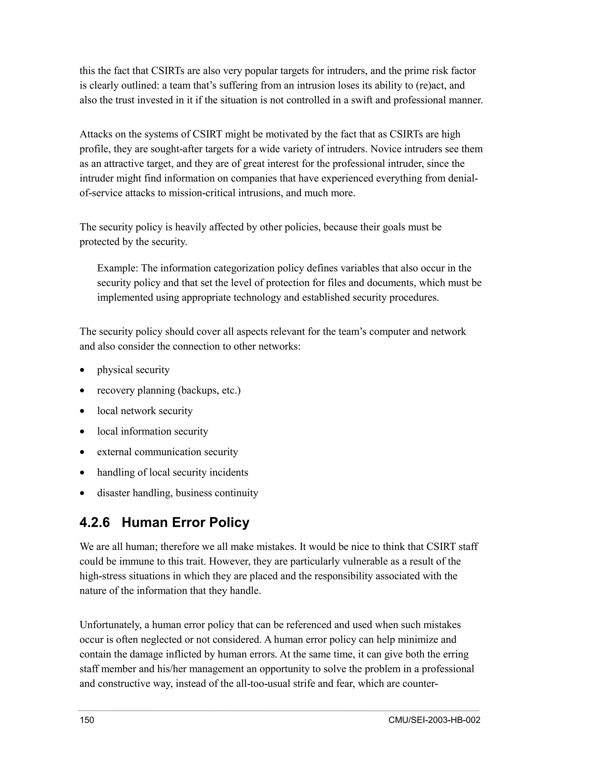 150 CMU/SEI-2003-HB-002
this the fact that CSIRTs are also very popular targets for intruders, and the prime risk factor
is clearly outlined: a team that’s suffering from an intrusion loses its ability to (re)act, and
also the trust invested in it if the situation is not controlled in a swift and professional manner.
Attacks on the systems of CSIRT might be motivated by the fact that as CSIRTs are high
profile, they are sought-after targets for a wide variety of intruders. Novice intruders see them
as an attractive target, and they are of great interest for the professional intruder, since the
intruder might find information on companies that have experienced everything from denial-
of-service attacks to mission-critical intrusions, and much more.
The security policy is heavily affected by other policies, because their goals must be
protected by the security.
Example: The information categorization policy defines variables that also occur in the
security policy and that set the level of protection for files and documents, which must be
implemented using appropriate technology and established security procedures.
The security policy should cover all aspects relevant for the team’s computer and network
and also consider the connection to other networks:
• physical security
• recovery planning (backups, etc.)
• local network security
• local information security
• external communication security
• handling of local security incidents
• disaster handling, business continuity
4.2.6 Human Error Policy
We are all human; therefore we all make mistakes. It would be nice to think that CSIRT staff
could be immune to this trait. However, they are particularly vulnerable as a result of the
high-stress situations in which they are placed and the responsibility associated with the
nature of the information that they handle.
Unfortunately, a human error policy that can be referenced and used when such mistakes
occur is often neglected or not considered. A human error policy can help minimize and
contain the damage inflicted by human errors. At the same time, it can give both the erring
staff member and his/her management an opportunity to solve the problem in a professional
and constructive way, instead of the all-too-usual strife and fear, which are counter-
 