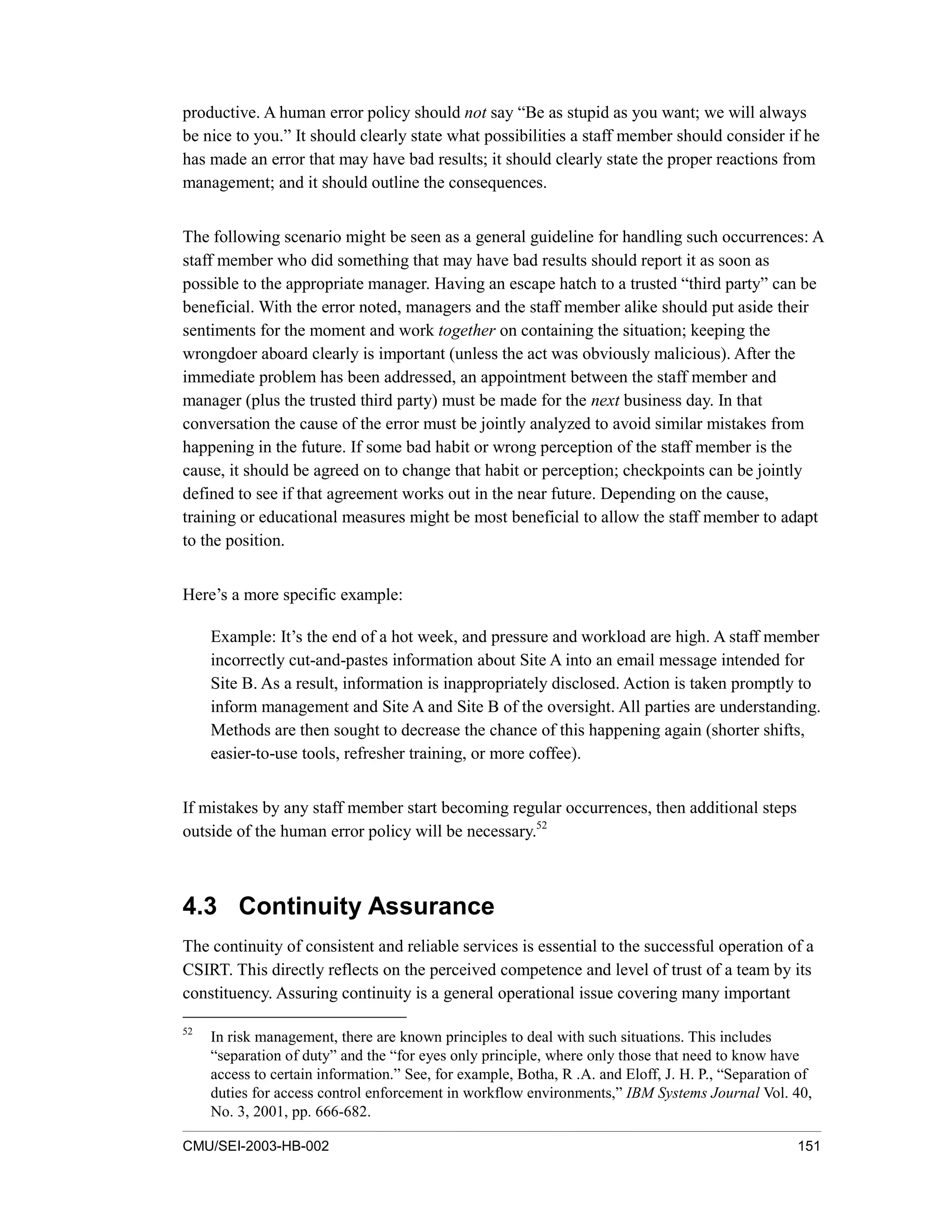 CMU/SEI-2003-HB-002 151
productive. A human error policy should not say “Be as stupid as you want; we will always
be nice to you.” It should clearly state what possibilities a staff member should consider if he
has made an error that may have bad results; it should clearly state the proper reactions from
management; and it should outline the consequences.
The following scenario might be seen as a general guideline for handling such occurrences: A
staff member who did something that may have bad results should report it as soon as
possible to the appropriate manager. Having an escape hatch to a trusted “third party” can be
beneficial. With the error noted, managers and the staff member alike should put aside their
sentiments for the moment and work together on containing the situation; keeping the
wrongdoer aboard clearly is important (unless the act was obviously malicious). After the
immediate problem has been addressed, an appointment between the staff member and
manager (plus the trusted third party) must be made for the next business day. In that
conversation the cause of the error must be jointly analyzed to avoid similar mistakes from
happening in the future. If some bad habit or wrong perception of the staff member is the
cause, it should be agreed on to change that habit or perception; checkpoints can be jointly
defined to see if that agreement works out in the near future. Depending on the cause,
training or educational measures might be most beneficial to allow the staff member to adapt
to the position.
Here’s a more specific example:
Example: It’s the end of a hot week, and pressure and workload are high. A staff member
incorrectly cut-and-pastes information about Site A into an email message intended for
Site B. As a result, information is inappropriately disclosed. Action is taken promptly to
inform management and Site A and Site B of the oversight. All parties are understanding.
Methods are then sought to decrease the chance of this happening again (shorter shifts,
easier-to-use tools, refresher training, or more coffee).
If mistakes by any staff member start becoming regular occurrences, then additional steps
outside of the human error policy will be necessary.52
4.3 Continuity Assurance
The continuity of consistent and reliable services is essential to the successful operation of a
CSIRT. This directly reflects on the perceived competence and level of trust of a team by its
constituency. Assuring continuity is a general operational issue covering many important
52
In risk management, there are known principles to deal with such situations. This includes
“separation of duty” and the “for eyes only principle, where only those that need to know have
access to certain information.” See, for example, Botha, R .A. and Eloff, J. H. P., “Separation of
duties for access control enforcement in workflow environments,” IBM Systems Journal Vol. 40,
No. 3, 2001, pp. 666-682.
 