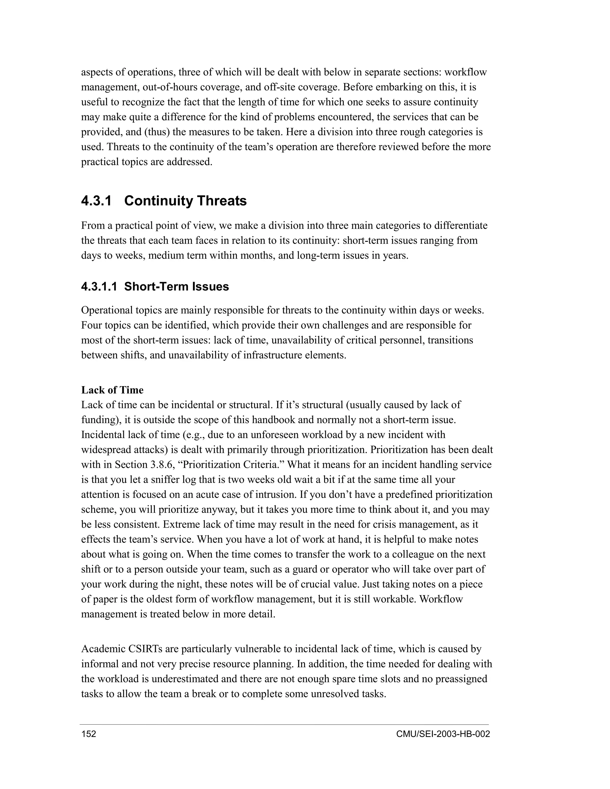 152 CMU/SEI-2003-HB-002
aspects of operations, three of which will be dealt with below in separate sections: workflow
management, out-of-hours coverage, and off-site coverage. Before embarking on this, it is
useful to recognize the fact that the length of time for which one seeks to assure continuity
may make quite a difference for the kind of problems encountered, the services that can be
provided, and (thus) the measures to be taken. Here a division into three rough categories is
used. Threats to the continuity of the team’s operation are therefore reviewed before the more
practical topics are addressed.
4.3.1 Continuity Threats
From a practical point of view, we make a division into three main categories to differentiate
the threats that each team faces in relation to its continuity: short-term issues ranging from
days to weeks, medium term within months, and long-term issues in years.
4.3.1.1 Short-Term Issues
Operational topics are mainly responsible for threats to the continuity within days or weeks.
Four topics can be identified, which provide their own challenges and are responsible for
most of the short-term issues: lack of time, unavailability of critical personnel, transitions
between shifts, and unavailability of infrastructure elements.
Lack of Time
Lack of time can be incidental or structural. If it’s structural (usually caused by lack of
funding), it is outside the scope of this handbook and normally not a short-term issue.
Incidental lack of time (e.g., due to an unforeseen workload by a new incident with
widespread attacks) is dealt with primarily through prioritization. Prioritization has been dealt
with in Section 3.8.6, “Prioritization Criteria.” What it means for an incident handling service
is that you let a sniffer log that is two weeks old wait a bit if at the same time all your
attention is focused on an acute case of intrusion. If you don’t have a predefined prioritization
scheme, you will prioritize anyway, but it takes you more time to think about it, and you may
be less consistent. Extreme lack of time may result in the need for crisis management, as it
effects the team’s service. When you have a lot of work at hand, it is helpful to make notes
about what is going on. When the time comes to transfer the work to a colleague on the next
shift or to a person outside your team, such as a guard or operator who will take over part of
your work during the night, these notes will be of crucial value. Just taking notes on a piece
of paper is the oldest form of workflow management, but it is still workable. Workflow
management is treated below in more detail.
Academic CSIRTs are particularly vulnerable to incidental lack of time, which is caused by
informal and not very precise resource planning. In addition, the time needed for dealing with
the workload is underestimated and there are not enough spare time slots and no preassigned
tasks to allow the team a break or to complete some unresolved tasks.
 