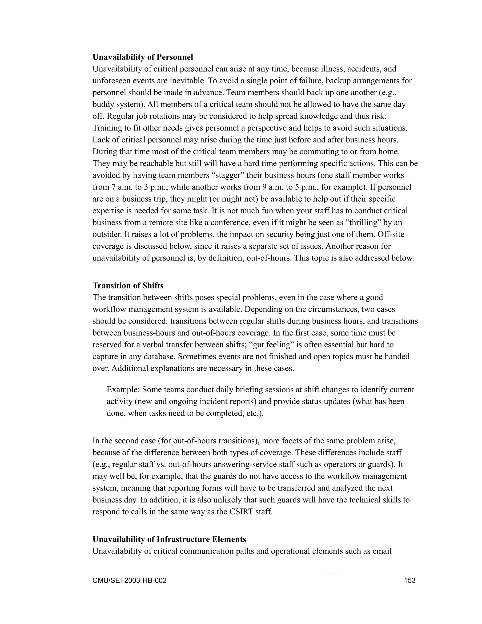 CMU/SEI-2003-HB-002 153
Unavailability of Personnel
Unavailability of critical personnel can arise at any time, because illness, accidents, and
unforeseen events are inevitable. To avoid a single point of failure, backup arrangements for
personnel should be made in advance. Team members should back up one another (e.g.,
buddy system). All members of a critical team should not be allowed to have the same day
off. Regular job rotations may be considered to help spread knowledge and thus risk.
Training to fit other needs gives personnel a perspective and helps to avoid such situations.
Lack of critical personnel may arise during the time just before and after business hours.
During that time most of the critical team members may be commuting to or from home.
They may be reachable but still will have a hard time performing specific actions. This can be
avoided by having team members “stagger” their business hours (one staff member works
from 7 a.m. to 3 p.m.; while another works from 9 a.m. to 5 p.m., for example). If personnel
are on a business trip, they might (or might not) be available to help out if their specific
expertise is needed for some task. It is not much fun when your staff has to conduct critical
business from a remote site like a conference, even if it might be seen as “thrilling” by an
outsider. It raises a lot of problems, the impact on security being just one of them. Off-site
coverage is discussed below, since it raises a separate set of issues. Another reason for
unavailability of personnel is, by definition, out-of-hours. This topic is also addressed below.
Transition of Shifts
The transition between shifts poses special problems, even in the case where a good
workflow management system is available. Depending on the circumstances, two cases
should be considered: transitions between regular shifts during business hours, and transitions
between business-hours and out-of-hours coverage. In the first case, some time must be
reserved for a verbal transfer between shifts; “gut feeling” is often essential but hard to
capture in any database. Sometimes events are not finished and open topics must be handed
over. Additional explanations are necessary in these cases.
Example: Some teams conduct daily briefing sessions at shift changes to identify current
activity (new and ongoing incident reports) and provide status updates (what has been
done, when tasks need to be completed, etc.).
In the second case (for out-of-hours transitions), more facets of the same problem arise,
because of the difference between both types of coverage. These differences include staff
(e.g., regular staff vs. out-of-hours answering-service staff such as operators or guards). It
may well be, for example, that the guards do not have access to the workflow management
system, meaning that reporting forms will have to be transferred and analyzed the next
business day. In addition, it is also unlikely that such guards will have the technical skills to
respond to calls in the same way as the CSIRT staff.
Unavailability of Infrastructure Elements
Unavailability of critical communication paths and operational elements such as email
 