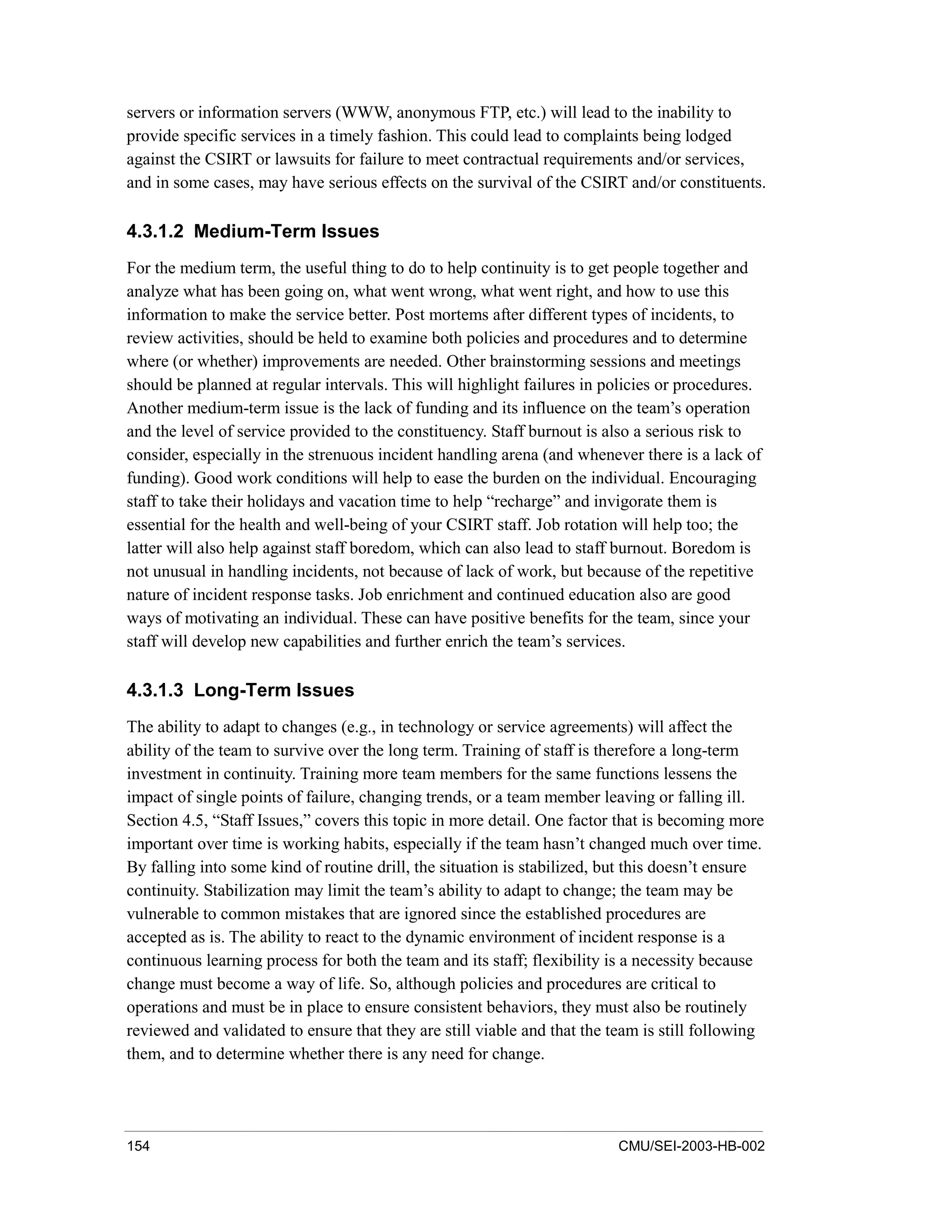 154 CMU/SEI-2003-HB-002
servers or information servers (WWW, anonymous FTP, etc.) will lead to the inability to
provide specific services in a timely fashion. This could lead to complaints being lodged
against the CSIRT or lawsuits for failure to meet contractual requirements and/or services,
and in some cases, may have serious effects on the survival of the CSIRT and/or constituents.
4.3.1.2 Medium-Term Issues
For the medium term, the useful thing to do to help continuity is to get people together and
analyze what has been going on, what went wrong, what went right, and how to use this
information to make the service better. Post mortems after different types of incidents, to
review activities, should be held to examine both policies and procedures and to determine
where (or whether) improvements are needed. Other brainstorming sessions and meetings
should be planned at regular intervals. This will highlight failures in policies or procedures.
Another medium-term issue is the lack of funding and its influence on the team’s operation
and the level of service provided to the constituency. Staff burnout is also a serious risk to
consider, especially in the strenuous incident handling arena (and whenever there is a lack of
funding). Good work conditions will help to ease the burden on the individual. Encouraging
staff to take their holidays and vacation time to help “recharge” and invigorate them is
essential for the health and well-being of your CSIRT staff. Job rotation will help too; the
latter will also help against staff boredom, which can also lead to staff burnout. Boredom is
not unusual in handling incidents, not because of lack of work, but because of the repetitive
nature of incident response tasks. Job enrichment and continued education also are good
ways of motivating an individual. These can have positive benefits for the team, since your
staff will develop new capabilities and further enrich the team’s services.
4.3.1.3 Long-Term Issues
The ability to adapt to changes (e.g., in technology or service agreements) will affect the
ability of the team to survive over the long term. Training of staff is therefore a long-term
investment in continuity. Training more team members for the same functions lessens the
impact of single points of failure, changing trends, or a team member leaving or falling ill.
Section 4.5, “Staff Issues,” covers this topic in more detail. One factor that is becoming more
important over time is working habits, especially if the team hasn’t changed much over time.
By falling into some kind of routine drill, the situation is stabilized, but this doesn’t ensure
continuity. Stabilization may limit the team’s ability to adapt to change; the team may be
vulnerable to common mistakes that are ignored since the established procedures are
accepted as is. The ability to react to the dynamic environment of incident response is a
continuous learning process for both the team and its staff; flexibility is a necessity because
change must become a way of life. So, although policies and procedures are critical to
operations and must be in place to ensure consistent behaviors, they must also be routinely
reviewed and validated to ensure that they are still viable and that the team is still following
them, and to determine whether there is any need for change.
 