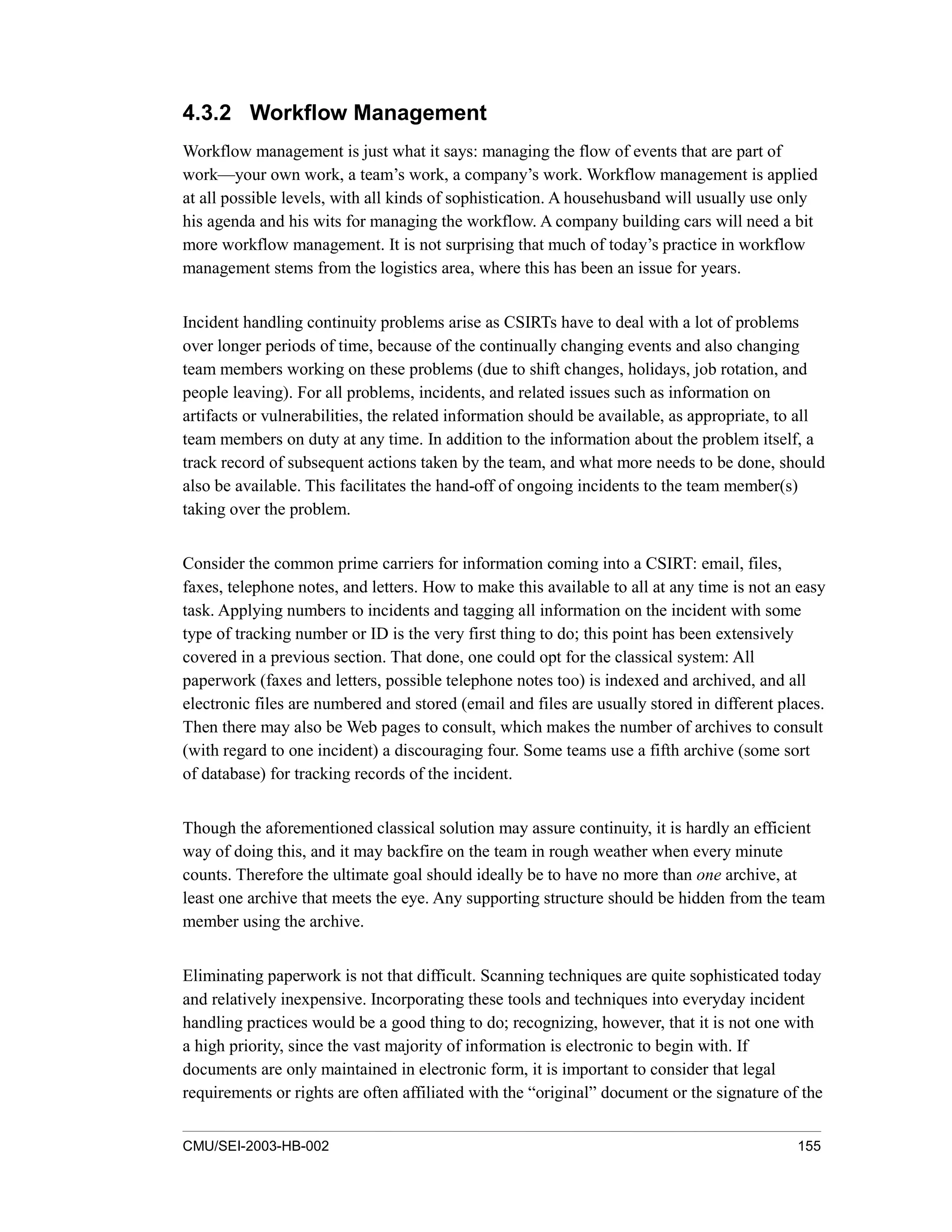CMU/SEI-2003-HB-002 155
4.3.2 Workflow Management
Workflow management is just what it says: managing the flow of events that are part of
work—your own work, a team’s work, a company’s work. Workflow management is applied
at all possible levels, with all kinds of sophistication. A househusband will usually use only
his agenda and his wits for managing the workflow. A company building cars will need a bit
more workflow management. It is not surprising that much of today’s practice in workflow
management stems from the logistics area, where this has been an issue for years.
Incident handling continuity problems arise as CSIRTs have to deal with a lot of problems
over longer periods of time, because of the continually changing events and also changing
team members working on these problems (due to shift changes, holidays, job rotation, and
people leaving). For all problems, incidents, and related issues such as information on
artifacts or vulnerabilities, the related information should be available, as appropriate, to all
team members on duty at any time. In addition to the information about the problem itself, a
track record of subsequent actions taken by the team, and what more needs to be done, should
also be available. This facilitates the hand-off of ongoing incidents to the team member(s)
taking over the problem.
Consider the common prime carriers for information coming into a CSIRT: email, files,
faxes, telephone notes, and letters. How to make this available to all at any time is not an easy
task. Applying numbers to incidents and tagging all information on the incident with some
type of tracking number or ID is the very first thing to do; this point has been extensively
covered in a previous section. That done, one could opt for the classical system: All
paperwork (faxes and letters, possible telephone notes too) is indexed and archived, and all
electronic files are numbered and stored (email and files are usually stored in different places.
Then there may also be Web pages to consult, which makes the number of archives to consult
(with regard to one incident) a discouraging four. Some teams use a fifth archive (some sort
of database) for tracking records of the incident.
Though the aforementioned classical solution may assure continuity, it is hardly an efficient
way of doing this, and it may backfire on the team in rough weather when every minute
counts. Therefore the ultimate goal should ideally be to have no more than one archive, at
least one archive that meets the eye. Any supporting structure should be hidden from the team
member using the archive.
Eliminating paperwork is not that difficult. Scanning techniques are quite sophisticated today
and relatively inexpensive. Incorporating these tools and techniques into everyday incident
handling practices would be a good thing to do; recognizing, however, that it is not one with
a high priority, since the vast majority of information is electronic to begin with. If
documents are only maintained in electronic form, it is important to consider that legal
requirements or rights are often affiliated with the “original” document or the signature of the
 