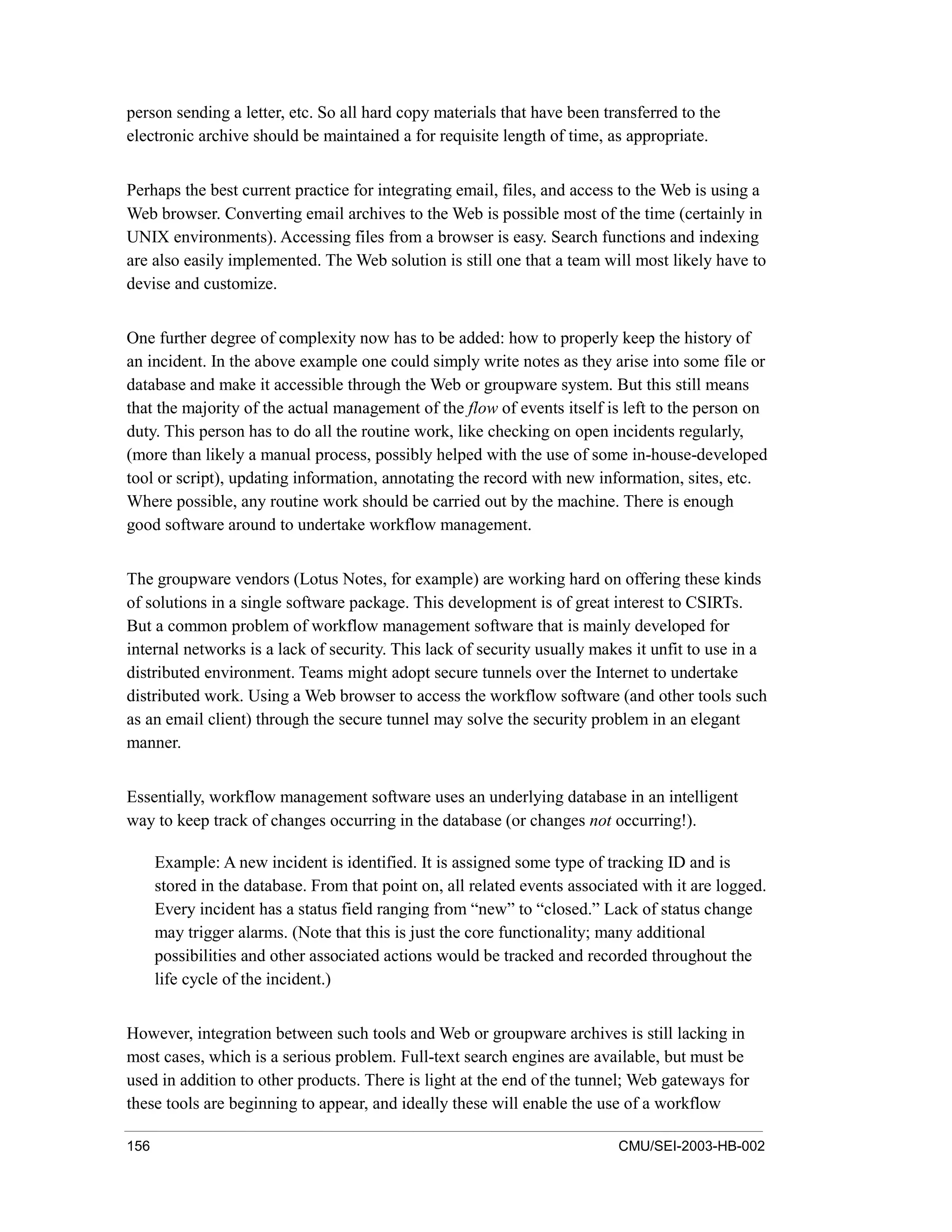 156 CMU/SEI-2003-HB-002
person sending a letter, etc. So all hard copy materials that have been transferred to the
electronic archive should be maintained a for requisite length of time, as appropriate.
Perhaps the best current practice for integrating email, files, and access to the Web is using a
Web browser. Converting email archives to the Web is possible most of the time (certainly in
UNIX environments). Accessing files from a browser is easy. Search functions and indexing
are also easily implemented. The Web solution is still one that a team will most likely have to
devise and customize.
One further degree of complexity now has to be added: how to properly keep the history of
an incident. In the above example one could simply write notes as they arise into some file or
database and make it accessible through the Web or groupware system. But this still means
that the majority of the actual management of the flow of events itself is left to the person on
duty. This person has to do all the routine work, like checking on open incidents regularly,
(more than likely a manual process, possibly helped with the use of some in-house-developed
tool or script), updating information, annotating the record with new information, sites, etc.
Where possible, any routine work should be carried out by the machine. There is enough
good software around to undertake workflow management.
The groupware vendors (Lotus Notes, for example) are working hard on offering these kinds
of solutions in a single software package. This development is of great interest to CSIRTs.
But a common problem of workflow management software that is mainly developed for
internal networks is a lack of security. This lack of security usually makes it unfit to use in a
distributed environment. Teams might adopt secure tunnels over the Internet to undertake
distributed work. Using a Web browser to access the workflow software (and other tools such
as an email client) through the secure tunnel may solve the security problem in an elegant
manner.
Essentially, workflow management software uses an underlying database in an intelligent
way to keep track of changes occurring in the database (or changes not occurring!).
Example: A new incident is identified. It is assigned some type of tracking ID and is
stored in the database. From that point on, all related events associated with it are logged.
Every incident has a status field ranging from “new” to “closed.” Lack of status change
may trigger alarms. (Note that this is just the core functionality; many additional
possibilities and other associated actions would be tracked and recorded throughout the
life cycle of the incident.)
However, integration between such tools and Web or groupware archives is still lacking in
most cases, which is a serious problem. Full-text search engines are available, but must be
used in addition to other products. There is light at the end of the tunnel; Web gateways for
these tools are beginning to appear, and ideally these will enable the use of a workflow
 