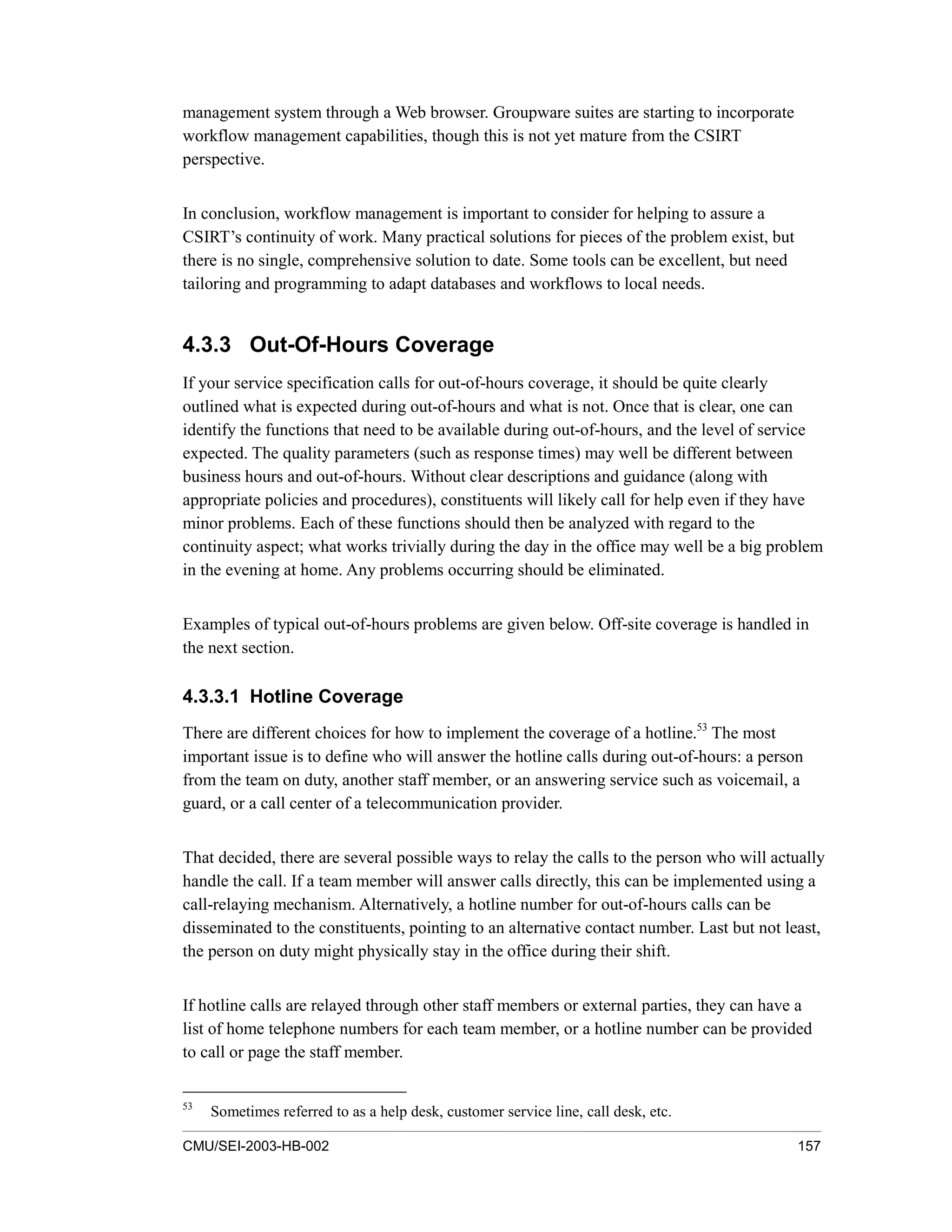 CMU/SEI-2003-HB-002 157
management system through a Web browser. Groupware suites are starting to incorporate
workflow management capabilities, though this is not yet mature from the CSIRT
perspective.
In conclusion, workflow management is important to consider for helping to assure a
CSIRT’s continuity of work. Many practical solutions for pieces of the problem exist, but
there is no single, comprehensive solution to date. Some tools can be excellent, but need
tailoring and programming to adapt databases and workflows to local needs.
4.3.3 Out-Of-Hours Coverage
If your service specification calls for out-of-hours coverage, it should be quite clearly
outlined what is expected during out-of-hours and what is not. Once that is clear, one can
identify the functions that need to be available during out-of-hours, and the level of service
expected. The quality parameters (such as response times) may well be different between
business hours and out-of-hours. Without clear descriptions and guidance (along with
appropriate policies and procedures), constituents will likely call for help even if they have
minor problems. Each of these functions should then be analyzed with regard to the
continuity aspect; what works trivially during the day in the office may well be a big problem
in the evening at home. Any problems occurring should be eliminated.
Examples of typical out-of-hours problems are given below. Off-site coverage is handled in
the next section.
4.3.3.1 Hotline Coverage
There are different choices for how to implement the coverage of a hotline.53
The most
important issue is to define who will answer the hotline calls during out-of-hours: a person
from the team on duty, another staff member, or an answering service such as voicemail, a
guard, or a call center of a telecommunication provider.
That decided, there are several possible ways to relay the calls to the person who will actually
handle the call. If a team member will answer calls directly, this can be implemented using a
call-relaying mechanism. Alternatively, a hotline number for out-of-hours calls can be
disseminated to the constituents, pointing to an alternative contact number. Last but not least,
the person on duty might physically stay in the office during their shift.
If hotline calls are relayed through other staff members or external parties, they can have a
list of home telephone numbers for each team member, or a hotline number can be provided
to call or page the staff member.
53
Sometimes referred to as a help desk, customer service line, call desk, etc.
 