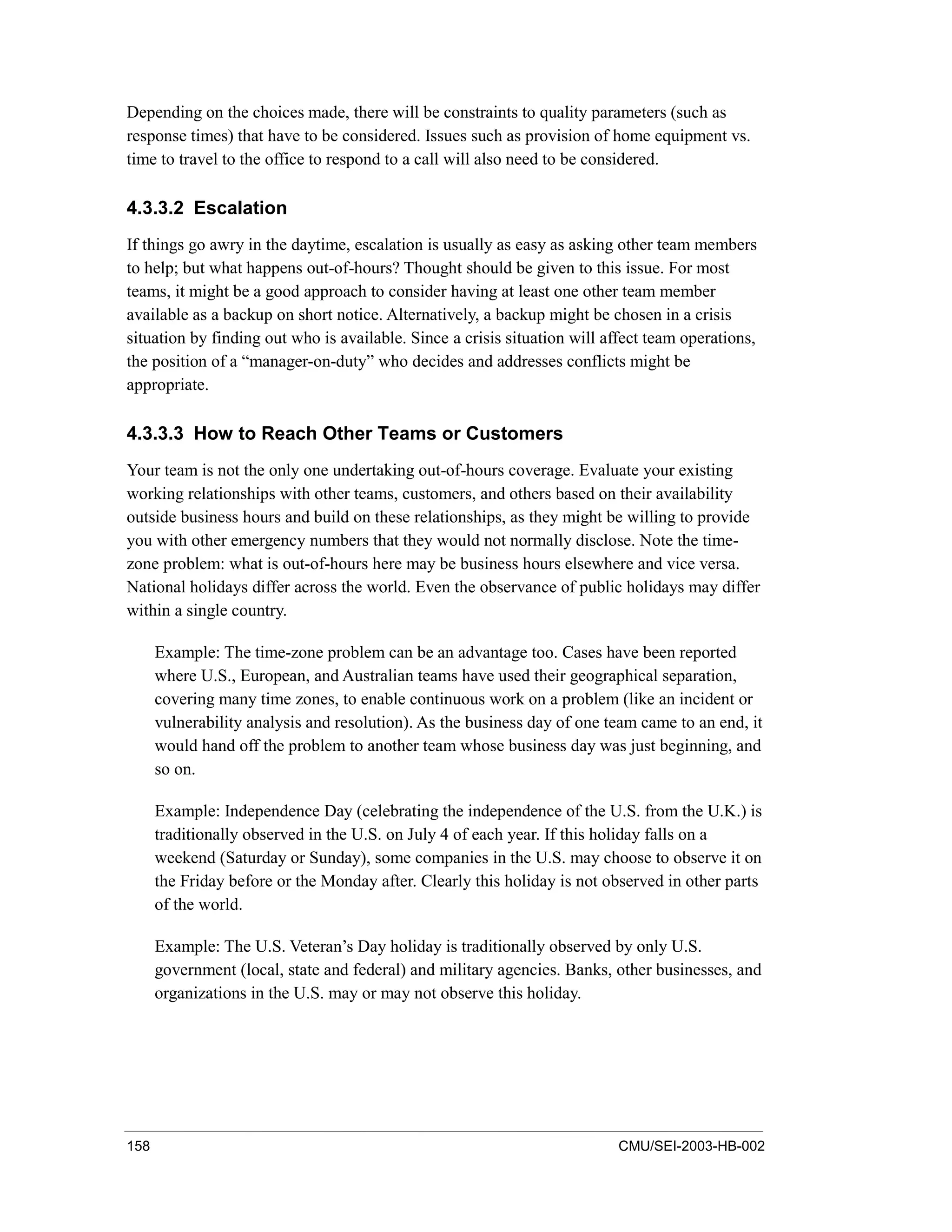 158 CMU/SEI-2003-HB-002
Depending on the choices made, there will be constraints to quality parameters (such as
response times) that have to be considered. Issues such as provision of home equipment vs.
time to travel to the office to respond to a call will also need to be considered.
4.3.3.2 Escalation
If things go awry in the daytime, escalation is usually as easy as asking other team members
to help; but what happens out-of-hours? Thought should be given to this issue. For most
teams, it might be a good approach to consider having at least one other team member
available as a backup on short notice. Alternatively, a backup might be chosen in a crisis
situation by finding out who is available. Since a crisis situation will affect team operations,
the position of a “manager-on-duty” who decides and addresses conflicts might be
appropriate.
4.3.3.3 How to Reach Other Teams or Customers
Your team is not the only one undertaking out-of-hours coverage. Evaluate your existing
working relationships with other teams, customers, and others based on their availability
outside business hours and build on these relationships, as they might be willing to provide
you with other emergency numbers that they would not normally disclose. Note the time-
zone problem: what is out-of-hours here may be business hours elsewhere and vice versa.
National holidays differ across the world. Even the observance of public holidays may differ
within a single country.
Example: The time-zone problem can be an advantage too. Cases have been reported
where U.S., European, and Australian teams have used their geographical separation,
covering many time zones, to enable continuous work on a problem (like an incident or
vulnerability analysis and resolution). As the business day of one team came to an end, it
would hand off the problem to another team whose business day was just beginning, and
so on.
Example: Independence Day (celebrating the independence of the U.S. from the U.K.) is
traditionally observed in the U.S. on July 4 of each year. If this holiday falls on a
weekend (Saturday or Sunday), some companies in the U.S. may choose to observe it on
the Friday before or the Monday after. Clearly this holiday is not observed in other parts
of the world.
Example: The U.S. Veteran’s Day holiday is traditionally observed by only U.S.
government (local, state and federal) and military agencies. Banks, other businesses, and
organizations in the U.S. may or may not observe this holiday.
 