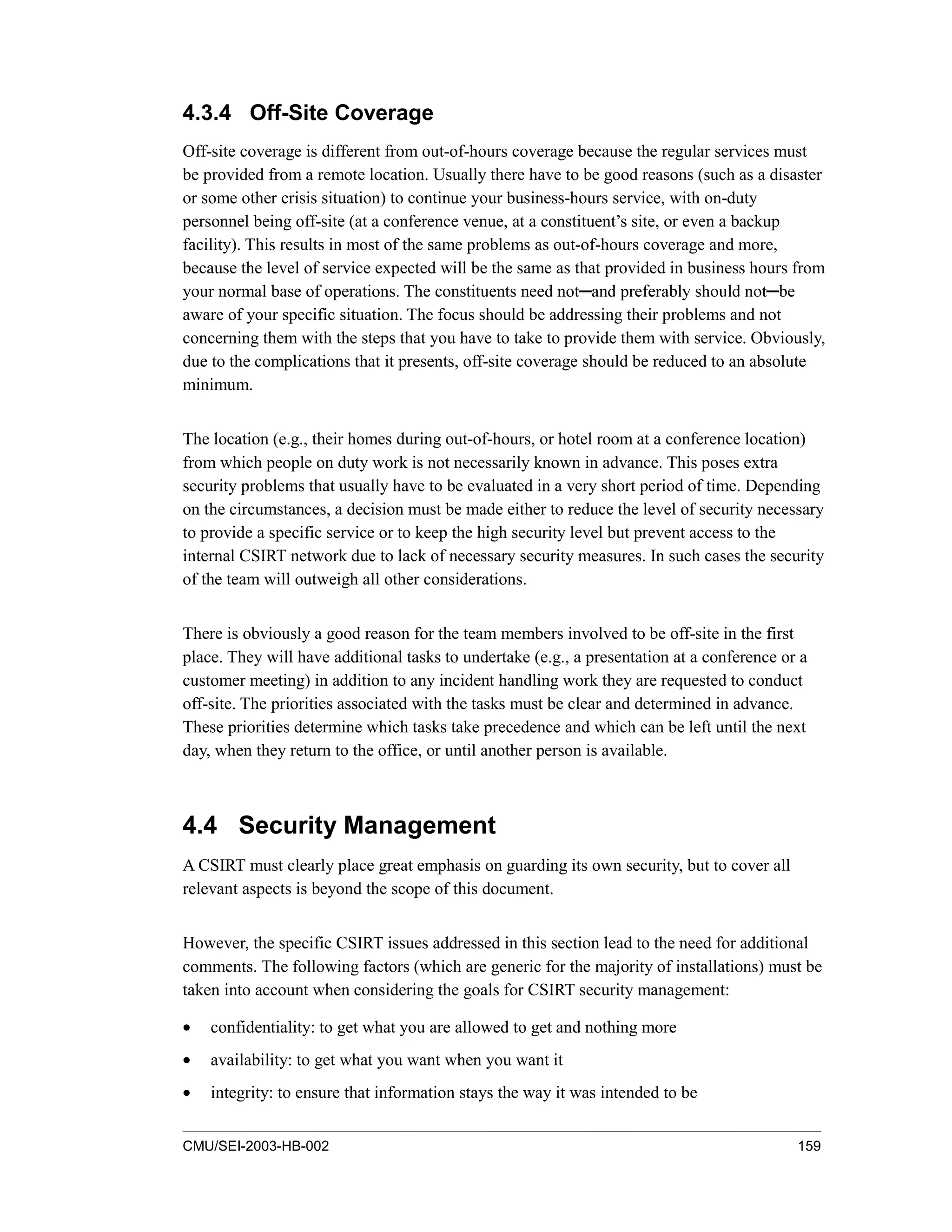 CMU/SEI-2003-HB-002 159
4.3.4 Off-Site Coverage
Off-site coverage is different from out-of-hours coverage because the regular services must
be provided from a remote location. Usually there have to be good reasons (such as a disaster
or some other crisis situation) to continue your business-hours service, with on-duty
personnel being off-site (at a conference venue, at a constituent’s site, or even a backup
facility). This results in most of the same problems as out-of-hours coverage and more,
because the level of service expected will be the same as that provided in business hours from
your normal base of operations. The constituents need not DQG SUHIHUDEO VKRXOG QRW EH
aware of your specific situation. The focus should be addressing their problems and not
concerning them with the steps that you have to take to provide them with service. Obviously,
due to the complications that it presents, off-site coverage should be reduced to an absolute
minimum.
The location (e.g., their homes during out-of-hours, or hotel room at a conference location)
from which people on duty work is not necessarily known in advance. This poses extra
security problems that usually have to be evaluated in a very short period of time. Depending
on the circumstances, a decision must be made either to reduce the level of security necessary
to provide a specific service or to keep the high security level but prevent access to the
internal CSIRT network due to lack of necessary security measures. In such cases the security
of the team will outweigh all other considerations.
There is obviously a good reason for the team members involved to be off-site in the first
place. They will have additional tasks to undertake (e.g., a presentation at a conference or a
customer meeting) in addition to any incident handling work they are requested to conduct
off-site. The priorities associated with the tasks must be clear and determined in advance.
These priorities determine which tasks take precedence and which can be left until the next
day, when they return to the office, or until another person is available.
4.4 Security Management
A CSIRT must clearly place great emphasis on guarding its own security, but to cover all
relevant aspects is beyond the scope of this document.
However, the specific CSIRT issues addressed in this section lead to the need for additional
comments. The following factors (which are generic for the majority of installations) must be
taken into account when considering the goals for CSIRT security management:
• confidentiality: to get what you are allowed to get and nothing more
• availability: to get what you want when you want it
• integrity: to ensure that information stays the way it was intended to be
 