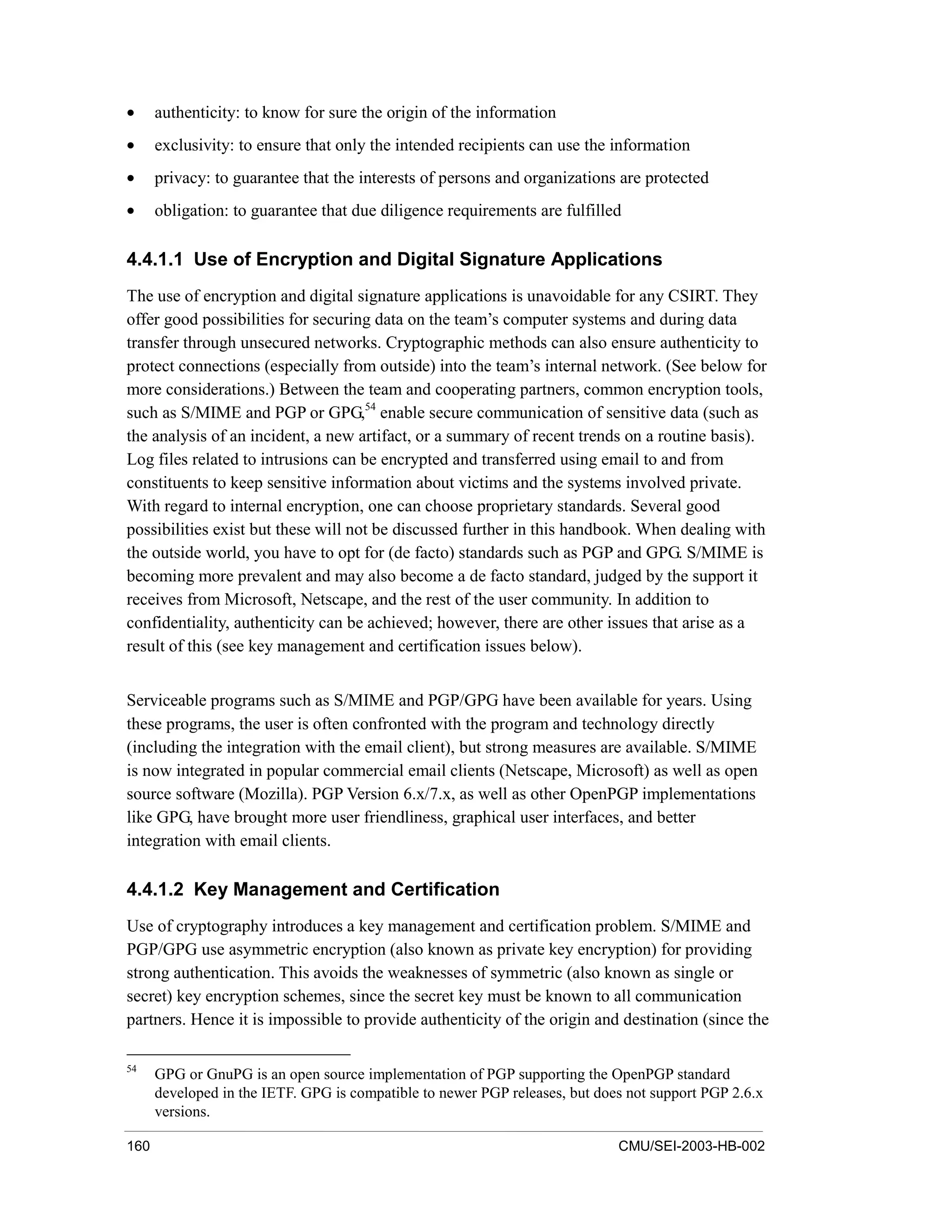 160 CMU/SEI-2003-HB-002
• authenticity: to know for sure the origin of the information
• exclusivity: to ensure that only the intended recipients can use the information
• privacy: to guarantee that the interests of persons and organizations are protected
• obligation: to guarantee that due diligence requirements are fulfilled
4.4.1.1 Use of Encryption and Digital Signature Applications
The use of encryption and digital signature applications is unavoidable for any CSIRT. They
offer good possibilities for securing data on the team’s computer systems and during data
transfer through unsecured networks. Cryptographic methods can also ensure authenticity to
protect connections (especially from outside) into the team’s internal network. (See below for
more considerations.) Between the team and cooperating partners, common encryption tools,
such as S/MIME and PGP or GPG,54
enable secure communication of sensitive data (such as
the analysis of an incident, a new artifact, or a summary of recent trends on a routine basis).
Log files related to intrusions can be encrypted and transferred using email to and from
constituents to keep sensitive information about victims and the systems involved private.
With regard to internal encryption, one can choose proprietary standards. Several good
possibilities exist but these will not be discussed further in this handbook. When dealing with
the outside world, you have to opt for (de facto) standards such as PGP and GPG. S/MIME is
becoming more prevalent and may also become a de facto standard, judged by the support it
receives from Microsoft, Netscape, and the rest of the user community. In addition to
confidentiality, authenticity can be achieved; however, there are other issues that arise as a
result of this (see key management and certification issues below).
Serviceable programs such as S/MIME and PGP/GPG have been available for years. Using
these programs, the user is often confronted with the program and technology directly
(including the integration with the email client), but strong measures are available. S/MIME
is now integrated in popular commercial email clients (Netscape, Microsoft) as well as open
source software (Mozilla). PGP Version 6.x/7.x, as well as other OpenPGP implementations
like GPG, have brought more user friendliness, graphical user interfaces, and better
integration with email clients.
4.4.1.2 Key Management and Certification
Use of cryptography introduces a key management and certification problem. S/MIME and
PGP/GPG use asymmetric encryption (also known as private key encryption) for providing
strong authentication. This avoids the weaknesses of symmetric (also known as single or
secret) key encryption schemes, since the secret key must be known to all communication
partners. Hence it is impossible to provide authenticity of the origin and destination (since the
54
GPG or GnuPG is an open source implementation of PGP supporting the OpenPGP standard
developed in the IETF. GPG is compatible to newer PGP releases, but does not support PGP 2.6.x
versions.
 