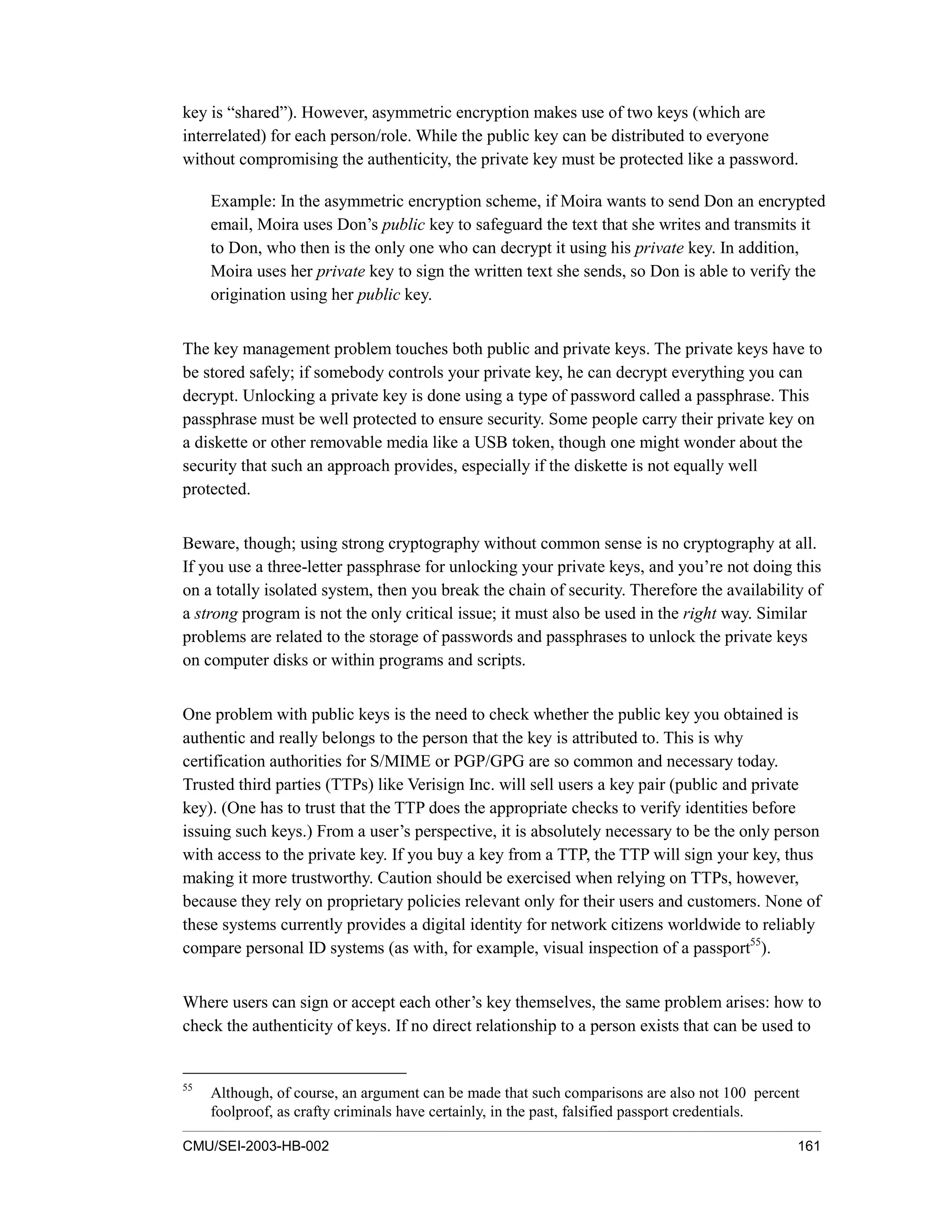 CMU/SEI-2003-HB-002 161
key is “shared”). However, asymmetric encryption makes use of two keys (which are
interrelated) for each person/role. While the public key can be distributed to everyone
without compromising the authenticity, the private key must be protected like a password.
Example: In the asymmetric encryption scheme, if Moira wants to send Don an encrypted
email, Moira uses Don’s public key to safeguard the text that she writes and transmits it
to Don, who then is the only one who can decrypt it using his private key. In addition,
Moira uses her private key to sign the written text she sends, so Don is able to verify the
origination using her public key.
The key management problem touches both public and private keys. The private keys have to
be stored safely; if somebody controls your private key, he can decrypt everything you can
decrypt. Unlocking a private key is done using a type of password called a passphrase. This
passphrase must be well protected to ensure security. Some people carry their private key on
a diskette or other removable media like a USB token, though one might wonder about the
security that such an approach provides, especially if the diskette is not equally well
protected.
Beware, though; using strong cryptography without common sense is no cryptography at all.
If you use a three-letter passphrase for unlocking your private keys, and you’re not doing this
on a totally isolated system, then you break the chain of security. Therefore the availability of
a strong program is not the only critical issue; it must also be used in the right way. Similar
problems are related to the storage of passwords and passphrases to unlock the private keys
on computer disks or within programs and scripts.
One problem with public keys is the need to check whether the public key you obtained is
authentic and really belongs to the person that the key is attributed to. This is why
certification authorities for S/MIME or PGP/GPG are so common and necessary today.
Trusted third parties (TTPs) like Verisign Inc. will sell users a key pair (public and private
key). (One has to trust that the TTP does the appropriate checks to verify identities before
issuing such keys.) From a user’s perspective, it is absolutely necessary to be the only person
with access to the private key. If you buy a key from a TTP, the TTP will sign your key, thus
making it more trustworthy. Caution should be exercised when relying on TTPs, however,
because they rely on proprietary policies relevant only for their users and customers. None of
these systems currently provides a digital identity for network citizens worldwide to reliably
compare personal ID systems (as with, for example, visual inspection of a passport55
).
Where users can sign or accept each other’s key themselves, the same problem arises: how to
check the authenticity of keys. If no direct relationship to a person exists that can be used to
55
Although, of course, an argument can be made that such comparisons are also not 100 percent
foolproof, as crafty criminals have certainly, in the past, falsified passport credentials.
 