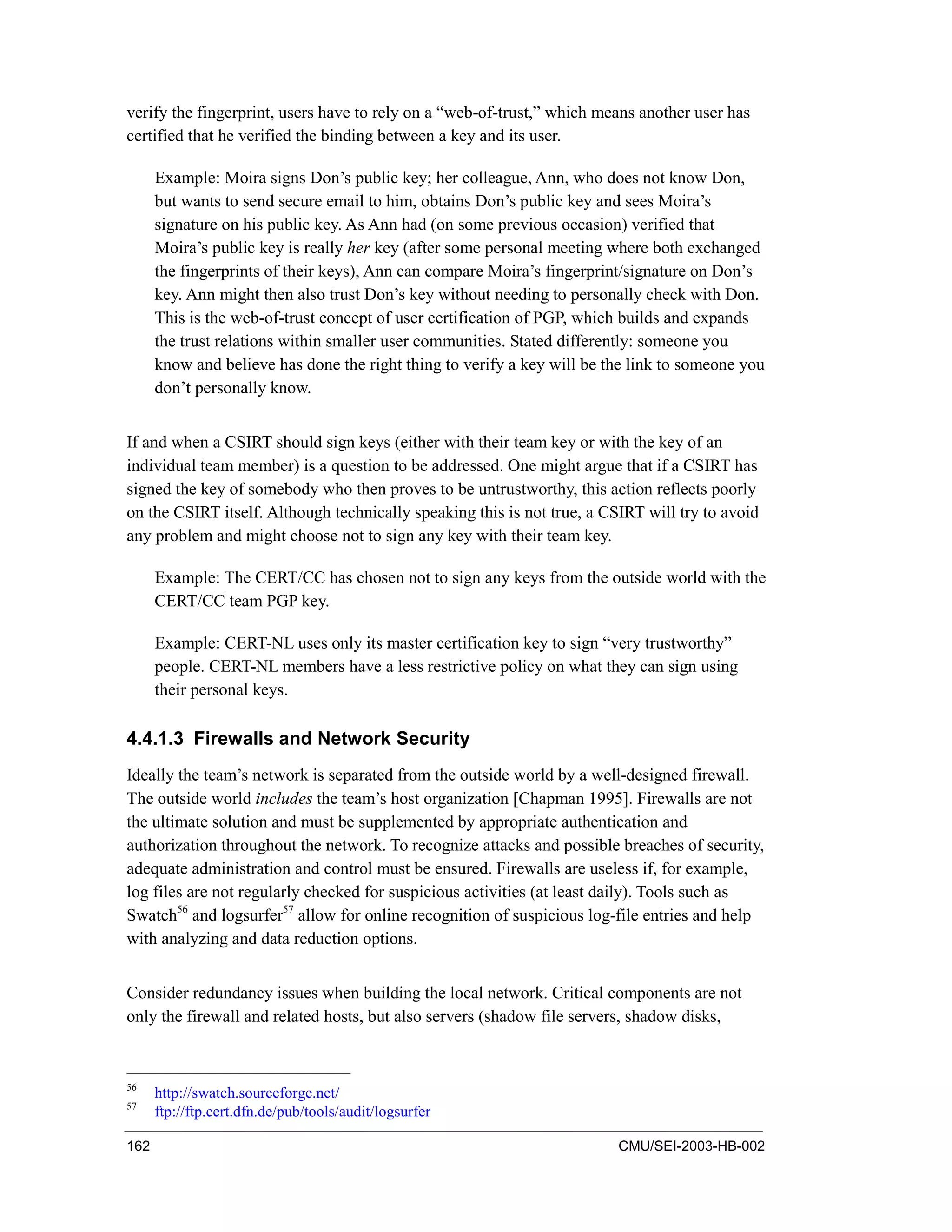 162 CMU/SEI-2003-HB-002
verify the fingerprint, users have to rely on a “web-of-trust,” which means another user has
certified that he verified the binding between a key and its user.
Example: Moira signs Don’s public key; her colleague, Ann, who does not know Don,
but wants to send secure email to him, obtains Don’s public key and sees Moira’s
signature on his public key. As Ann had (on some previous occasion) verified that
Moira’s public key is really her key (after some personal meeting where both exchanged
the fingerprints of their keys), Ann can compare Moira’s fingerprint/signature on Don’s
key. Ann might then also trust Don’s key without needing to personally check with Don.
This is the web-of-trust concept of user certification of PGP, which builds and expands
the trust relations within smaller user communities. Stated differently: someone you
know and believe has done the right thing to verify a key will be the link to someone you
don’t personally know.
If and when a CSIRT should sign keys (either with their team key or with the key of an
individual team member) is a question to be addressed. One might argue that if a CSIRT has
signed the key of somebody who then proves to be untrustworthy, this action reflects poorly
on the CSIRT itself. Although technically speaking this is not true, a CSIRT will try to avoid
any problem and might choose not to sign any key with their team key.
Example: The CERT/CC has chosen not to sign any keys from the outside world with the
CERT/CC team PGP key.
Example: CERT-NL uses only its master certification key to sign “very trustworthy”
people. CERT-NL members have a less restrictive policy on what they can sign using
their personal keys.
4.4.1.3 Firewalls and Network Security
Ideally the team’s network is separated from the outside world by a well-designed firewall.
The outside world includes the team’s host organization [Chapman 1995]. Firewalls are not
the ultimate solution and must be supplemented by appropriate authentication and
authorization throughout the network. To recognize attacks and possible breaches of security,
adequate administration and control must be ensured. Firewalls are useless if, for example,
log files are not regularly checked for suspicious activities (at least daily). Tools such as
Swatch56
and logsurfer57
allow for online recognition of suspicious log-file entries and help
with analyzing and data reduction options.
Consider redundancy issues when building the local network. Critical components are not
only the firewall and related hosts, but also servers (shadow file servers, shadow disks,
56
http://swatch.sourceforge.net/
57
ftp://ftp.cert.dfn.de/pub/tools/audit/logsurfer
 