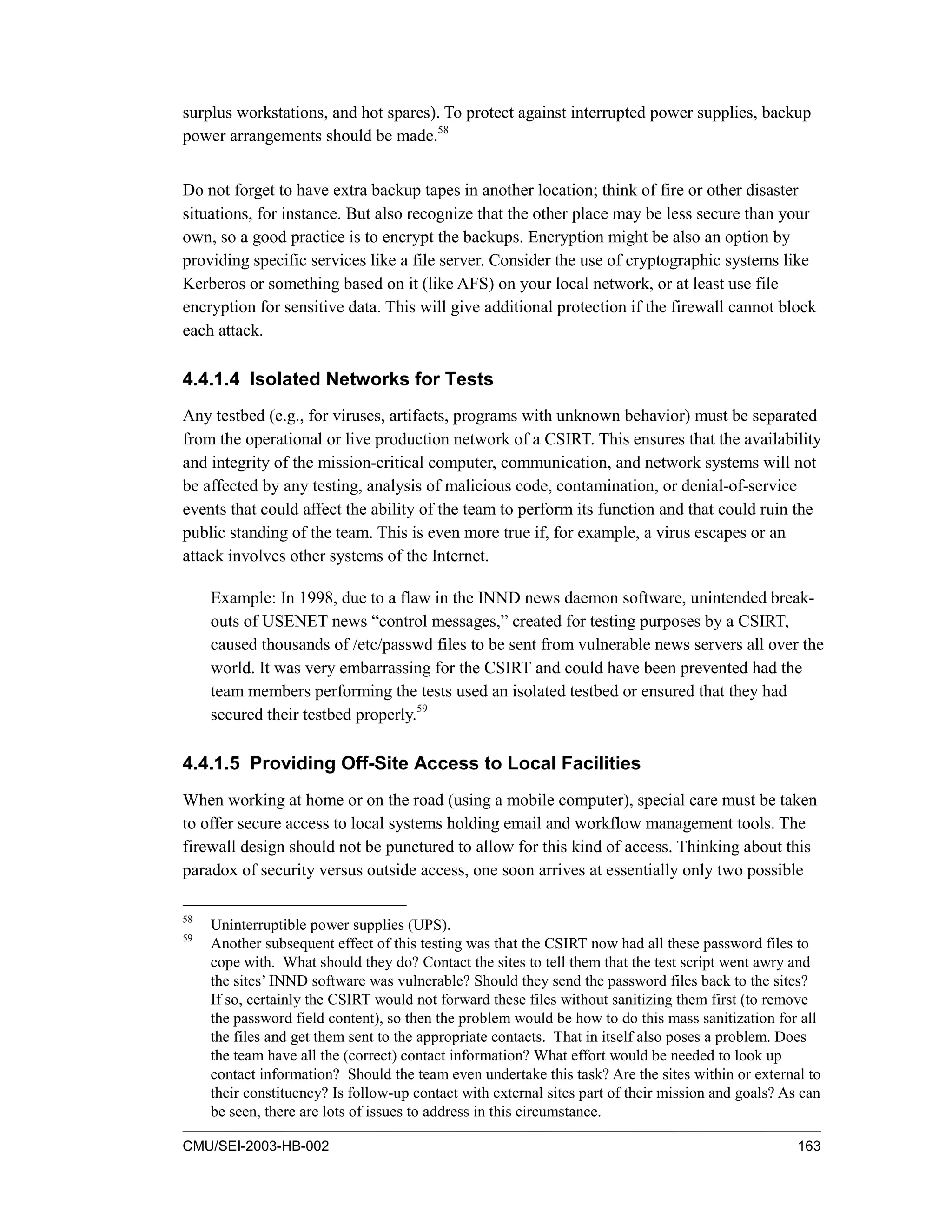 CMU/SEI-2003-HB-002 163
surplus workstations, and hot spares). To protect against interrupted power supplies, backup
power arrangements should be made.58
Do not forget to have extra backup tapes in another location; think of fire or other disaster
situations, for instance. But also recognize that the other place may be less secure than your
own, so a good practice is to encrypt the backups. Encryption might be also an option by
providing specific services like a file server. Consider the use of cryptographic systems like
Kerberos or something based on it (like AFS) on your local network, or at least use file
encryption for sensitive data. This will give additional protection if the firewall cannot block
each attack.
4.4.1.4 Isolated Networks for Tests
Any testbed (e.g., for viruses, artifacts, programs with unknown behavior) must be separated
from the operational or live production network of a CSIRT. This ensures that the availability
and integrity of the mission-critical computer, communication, and network systems will not
be affected by any testing, analysis of malicious code, contamination, or denial-of-service
events that could affect the ability of the team to perform its function and that could ruin the
public standing of the team. This is even more true if, for example, a virus escapes or an
attack involves other systems of the Internet.
Example: In 1998, due to a flaw in the INND news daemon software, unintended break-
outs of USENET news “control messages,” created for testing purposes by a CSIRT,
caused thousands of /etc/passwd files to be sent from vulnerable news servers all over the
world. It was very embarrassing for the CSIRT and could have been prevented had the
team members performing the tests used an isolated testbed or ensured that they had
secured their testbed properly.59
4.4.1.5 Providing Off-Site Access to Local Facilities
When working at home or on the road (using a mobile computer), special care must be taken
to offer secure access to local systems holding email and workflow management tools. The
firewall design should not be punctured to allow for this kind of access. Thinking about this
paradox of security versus outside access, one soon arrives at essentially only two possible
58
Uninterruptible power supplies (UPS).
59
Another subsequent effect of this testing was that the CSIRT now had all these password files to
cope with. What should they do? Contact the sites to tell them that the test script went awry and
the sites’ INND software was vulnerable? Should they send the password files back to the sites?
If so, certainly the CSIRT would not forward these files without sanitizing them first (to remove
the password field content), so then the problem would be how to do this mass sanitization for all
the files and get them sent to the appropriate contacts. That in itself also poses a problem. Does
the team have all the (correct) contact information? What effort would be needed to look up
contact information? Should the team even undertake this task? Are the sites within or external to
their constituency? Is follow-up contact with external sites part of their mission and goals? As can
be seen, there are lots of issues to address in this circumstance.
 
