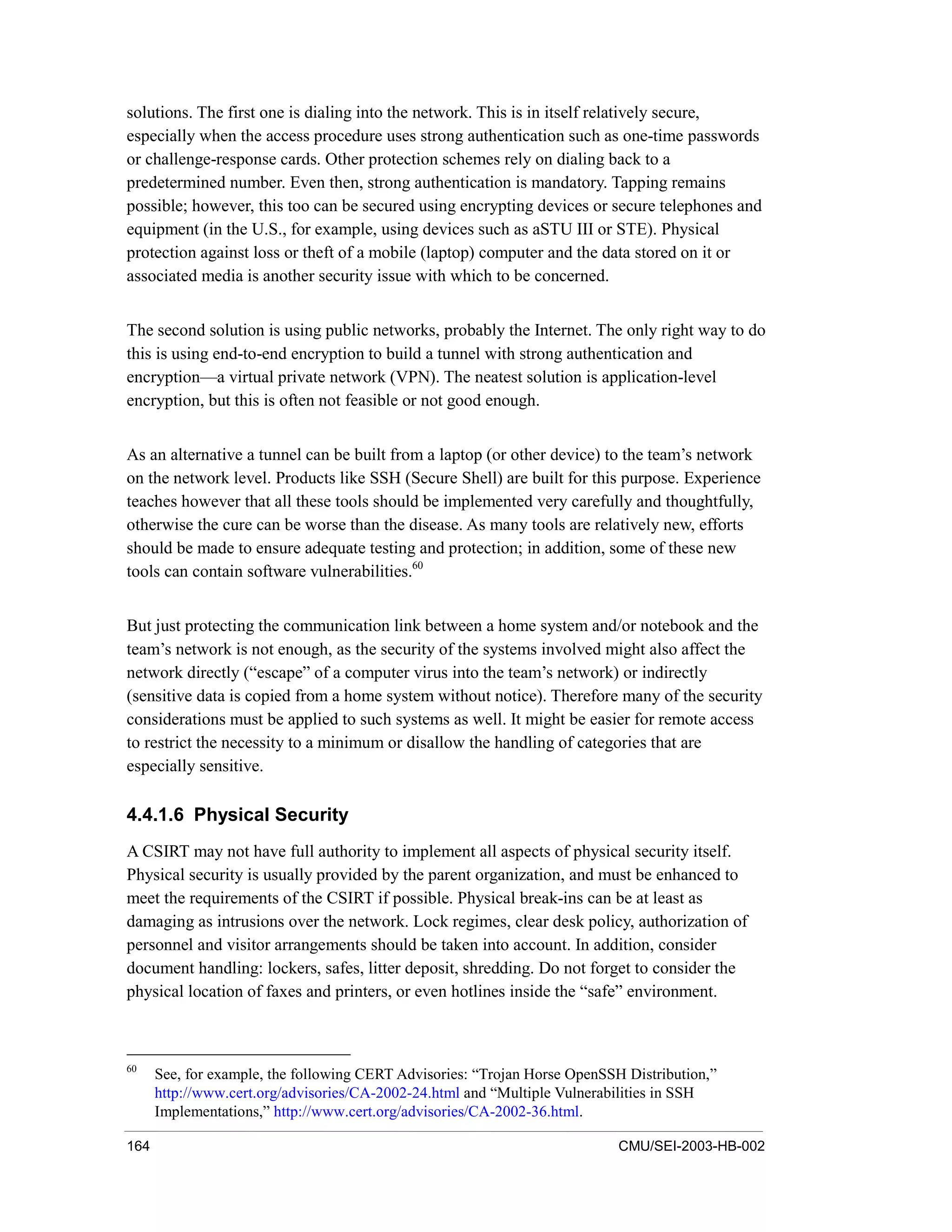 164 CMU/SEI-2003-HB-002
solutions. The first one is dialing into the network. This is in itself relatively secure,
especially when the access procedure uses strong authentication such as one-time passwords
or challenge-response cards. Other protection schemes rely on dialing back to a
predetermined number. Even then, strong authentication is mandatory. Tapping remains
possible; however, this too can be secured using encrypting devices or secure telephones and
equipment (in the U.S., for example, using devices such as aSTU III or STE). Physical
protection against loss or theft of a mobile (laptop) computer and the data stored on it or
associated media is another security issue with which to be concerned.
The second solution is using public networks, probably the Internet. The only right way to do
this is using end-to-end encryption to build a tunnel with strong authentication and
encryption—a virtual private network (VPN). The neatest solution is application-level
encryption, but this is often not feasible or not good enough.
As an alternative a tunnel can be built from a laptop (or other device) to the team’s network
on the network level. Products like SSH (Secure Shell) are built for this purpose. Experience
teaches however that all these tools should be implemented very carefully and thoughtfully,
otherwise the cure can be worse than the disease. As many tools are relatively new, efforts
should be made to ensure adequate testing and protection; in addition, some of these new
tools can contain software vulnerabilities.60
But just protecting the communication link between a home system and/or notebook and the
team’s network is not enough, as the security of the systems involved might also affect the
network directly (“escape” of a computer virus into the team’s network) or indirectly
(sensitive data is copied from a home system without notice). Therefore many of the security
considerations must be applied to such systems as well. It might be easier for remote access
to restrict the necessity to a minimum or disallow the handling of categories that are
especially sensitive.
4.4.1.6 Physical Security
A CSIRT may not have full authority to implement all aspects of physical security itself.
Physical security is usually provided by the parent organization, and must be enhanced to
meet the requirements of the CSIRT if possible. Physical break-ins can be at least as
damaging as intrusions over the network. Lock regimes, clear desk policy, authorization of
personnel and visitor arrangements should be taken into account. In addition, consider
document handling: lockers, safes, litter deposit, shredding. Do not forget to consider the
physical location of faxes and printers, or even hotlines inside the “safe” environment.
60
See, for example, the following CERT Advisories: “Trojan Horse OpenSSH Distribution,”
http://www.cert.org/advisories/CA-2002-24.html and “Multiple Vulnerabilities in SSH
Implementations,” http://www.cert.org/advisories/CA-2002-36.html.
 