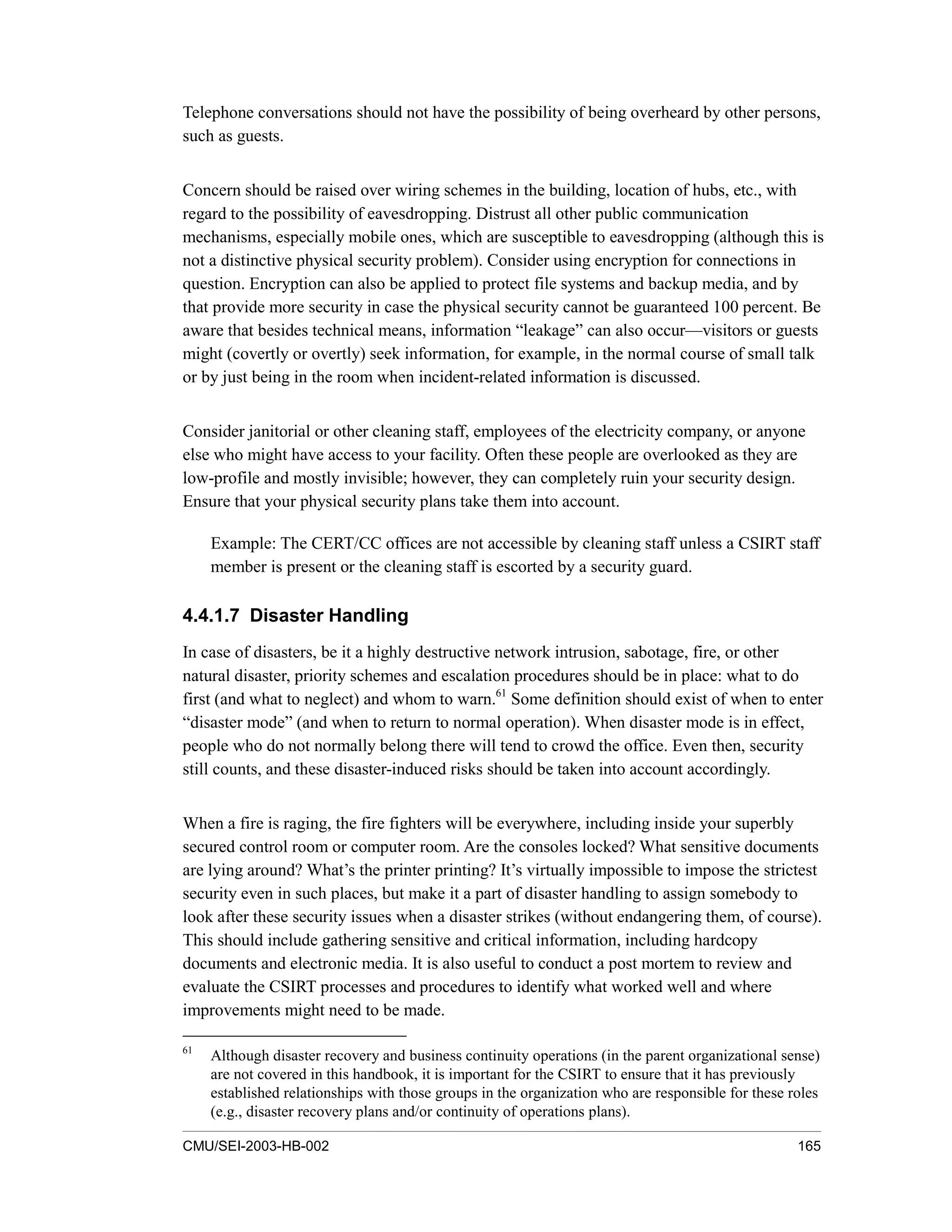 CMU/SEI-2003-HB-002 165
Telephone conversations should not have the possibility of being overheard by other persons,
such as guests.
Concern should be raised over wiring schemes in the building, location of hubs, etc., with
regard to the possibility of eavesdropping. Distrust all other public communication
mechanisms, especially mobile ones, which are susceptible to eavesdropping (although this is
not a distinctive physical security problem). Consider using encryption for connections in
question. Encryption can also be applied to protect file systems and backup media, and by
that provide more security in case the physical security cannot be guaranteed 100 percent. Be
aware that besides technical means, information “leakage” can also occur—visitors or guests
might (covertly or overtly) seek information, for example, in the normal course of small talk
or by just being in the room when incident-related information is discussed.
Consider janitorial or other cleaning staff, employees of the electricity company, or anyone
else who might have access to your facility. Often these people are overlooked as they are
low-profile and mostly invisible; however, they can completely ruin your security design.
Ensure that your physical security plans take them into account.
Example: The CERT/CC offices are not accessible by cleaning staff unless a CSIRT staff
member is present or the cleaning staff is escorted by a security guard.
4.4.1.7 Disaster Handling
In case of disasters, be it a highly destructive network intrusion, sabotage, fire, or other
natural disaster, priority schemes and escalation procedures should be in place: what to do
first (and what to neglect) and whom to warn.61
Some definition should exist of when to enter
“disaster mode” (and when to return to normal operation). When disaster mode is in effect,
people who do not normally belong there will tend to crowd the office. Even then, security
still counts, and these disaster-induced risks should be taken into account accordingly.
When a fire is raging, the fire fighters will be everywhere, including inside your superbly
secured control room or computer room. Are the consoles locked? What sensitive documents
are lying around? What’s the printer printing? It’s virtually impossible to impose the strictest
security even in such places, but make it a part of disaster handling to assign somebody to
look after these security issues when a disaster strikes (without endangering them, of course).
This should include gathering sensitive and critical information, including hardcopy
documents and electronic media. It is also useful to conduct a post mortem to review and
evaluate the CSIRT processes and procedures to identify what worked well and where
improvements might need to be made.
61
Although disaster recovery and business continuity operations (in the parent organizational sense)
are not covered in this handbook, it is important for the CSIRT to ensure that it has previously
established relationships with those groups in the organization who are responsible for these roles
(e.g., disaster recovery plans and/or continuity of operations plans).
 