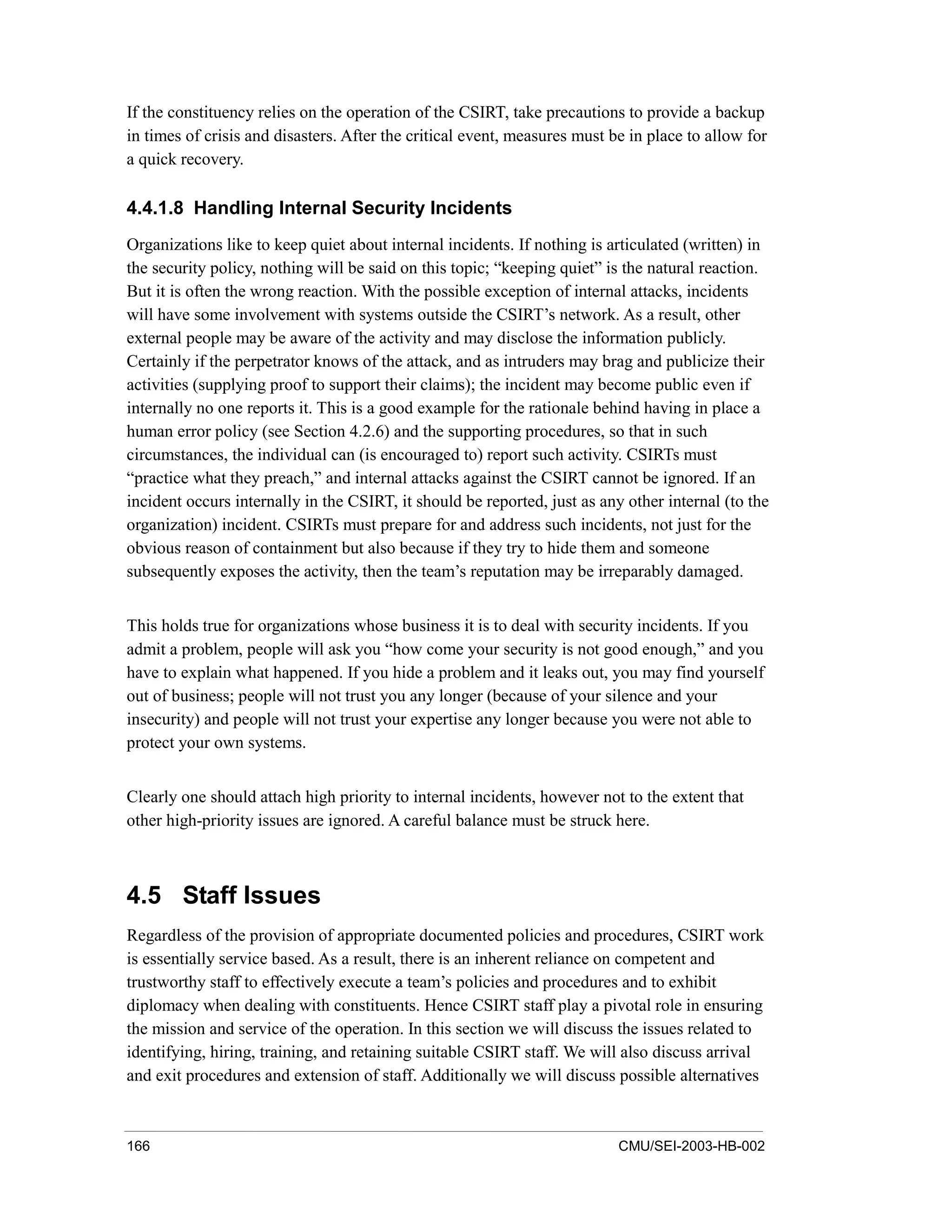 166 CMU/SEI-2003-HB-002
If the constituency relies on the operation of the CSIRT, take precautions to provide a backup
in times of crisis and disasters. After the critical event, measures must be in place to allow for
a quick recovery.
4.4.1.8 Handling Internal Security Incidents
Organizations like to keep quiet about internal incidents. If nothing is articulated (written) in
the security policy, nothing will be said on this topic; “keeping quiet” is the natural reaction.
But it is often the wrong reaction. With the possible exception of internal attacks, incidents
will have some involvement with systems outside the CSIRT’s network. As a result, other
external people may be aware of the activity and may disclose the information publicly.
Certainly if the perpetrator knows of the attack, and as intruders may brag and publicize their
activities (supplying proof to support their claims); the incident may become public even if
internally no one reports it. This is a good example for the rationale behind having in place a
human error policy (see Section 4.2.6) and the supporting procedures, so that in such
circumstances, the individual can (is encouraged to) report such activity. CSIRTs must
“practice what they preach,” and internal attacks against the CSIRT cannot be ignored. If an
incident occurs internally in the CSIRT, it should be reported, just as any other internal (to the
organization) incident. CSIRTs must prepare for and address such incidents, not just for the
obvious reason of containment but also because if they try to hide them and someone
subsequently exposes the activity, then the team’s reputation may be irreparably damaged.
This holds true for organizations whose business it is to deal with security incidents. If you
admit a problem, people will ask you “how come your security is not good enough,” and you
have to explain what happened. If you hide a problem and it leaks out, you may find yourself
out of business; people will not trust you any longer (because of your silence and your
insecurity) and people will not trust your expertise any longer because you were not able to
protect your own systems.
Clearly one should attach high priority to internal incidents, however not to the extent that
other high-priority issues are ignored. A careful balance must be struck here.
4.5 Staff Issues
Regardless of the provision of appropriate documented policies and procedures, CSIRT work
is essentially service based. As a result, there is an inherent reliance on competent and
trustworthy staff to effectively execute a team’s policies and procedures and to exhibit
diplomacy when dealing with constituents. Hence CSIRT staff play a pivotal role in ensuring
the mission and service of the operation. In this section we will discuss the issues related to
identifying, hiring, training, and retaining suitable CSIRT staff. We will also discuss arrival
and exit procedures and extension of staff. Additionally we will discuss possible alternatives
 