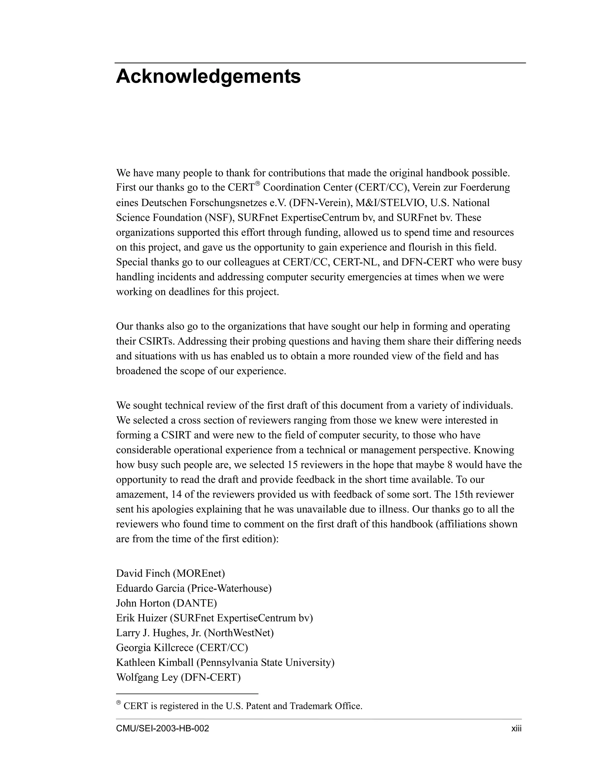 CMU/SEI-2003-HB-002 xiii
Acknowledgements
We have many people to thank for contributions that made the original handbook possible.
First our thanks go to the CERT
Coordination Center (CERT/CC), Verein zur Foerderung
eines Deutschen Forschungsnetzes e.V. (DFN-Verein), M&I/STELVIO, U.S. National
Science Foundation (NSF), SURFnet ExpertiseCentrum bv, and SURFnet bv. These
organizations supported this effort through funding, allowed us to spend time and resources
on this project, and gave us the opportunity to gain experience and flourish in this field.
Special thanks go to our colleagues at CERT/CC, CERT-NL, and DFN-CERT who were busy
handling incidents and addressing computer security emergencies at times when we were
working on deadlines for this project.
Our thanks also go to the organizations that have sought our help in forming and operating
their CSIRTs. Addressing their probing questions and having them share their differing needs
and situations with us has enabled us to obtain a more rounded view of the field and has
broadened the scope of our experience.
We sought technical review of the first draft of this document from a variety of individuals.
We selected a cross section of reviewers ranging from those we knew were interested in
forming a CSIRT and were new to the field of computer security, to those who have
considerable operational experience from a technical or management perspective. Knowing
how busy such people are, we selected 15 reviewers in the hope that maybe 8 would have the
opportunity to read the draft and provide feedback in the short time available. To our
amazement, 14 of the reviewers provided us with feedback of some sort. The 15th reviewer
sent his apologies explaining that he was unavailable due to illness. Our thanks go to all the
reviewers who found time to comment on the first draft of this handbook (affiliations shown
are from the time of the first edition):
David Finch (MOREnet)
Eduardo Garcia (Price-Waterhouse)
John Horton (DANTE)
Erik Huizer (SURFnet ExpertiseCentrum bv)
Larry J. Hughes, Jr. (NorthWestNet)
Georgia Killcrece (CERT/CC)
Kathleen Kimball (Pennsylvania State University)
Wolfgang Ley (DFN-CERT)

CERT is registered in the U.S. Patent and Trademark Office.
 