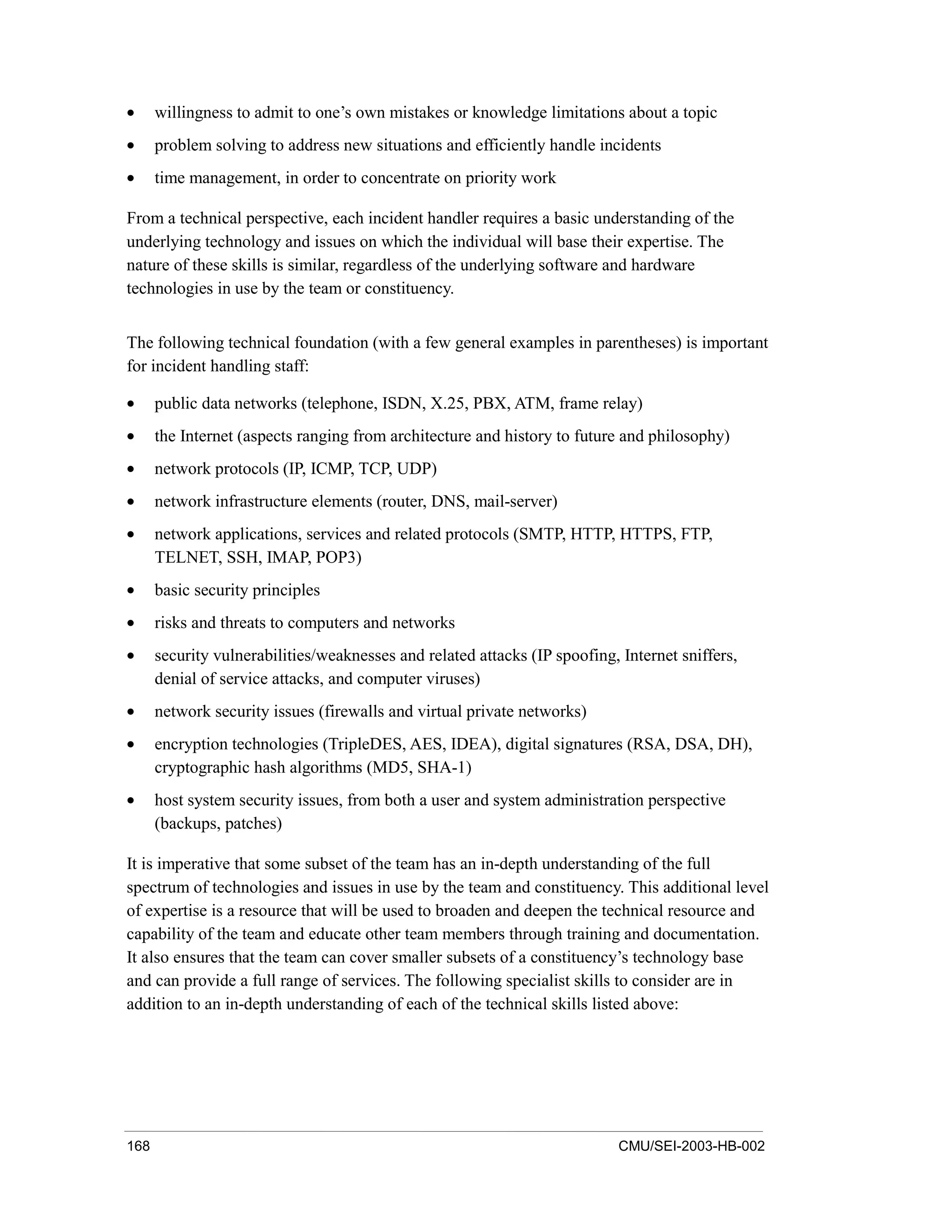 168 CMU/SEI-2003-HB-002
• willingness to admit to one’s own mistakes or knowledge limitations about a topic
• problem solving to address new situations and efficiently handle incidents
• time management, in order to concentrate on priority work
From a technical perspective, each incident handler requires a basic understanding of the
underlying technology and issues on which the individual will base their expertise. The
nature of these skills is similar, regardless of the underlying software and hardware
technologies in use by the team or constituency.
The following technical foundation (with a few general examples in parentheses) is important
for incident handling staff:
• public data networks (telephone, ISDN, X.25, PBX, ATM, frame relay)
• the Internet (aspects ranging from architecture and history to future and philosophy)
• network protocols (IP, ICMP, TCP, UDP)
• network infrastructure elements (router, DNS, mail-server)
• network applications, services and related protocols (SMTP, HTTP, HTTPS, FTP,
TELNET, SSH, IMAP, POP3)
• basic security principles
• risks and threats to computers and networks
• security vulnerabilities/weaknesses and related attacks (IP spoofing, Internet sniffers,
denial of service attacks, and computer viruses)
• network security issues (firewalls and virtual private networks)
• encryption technologies (TripleDES, AES, IDEA), digital signatures (RSA, DSA, DH),
cryptographic hash algorithms (MD5, SHA-1)
• host system security issues, from both a user and system administration perspective
(backups, patches)
It is imperative that some subset of the team has an in-depth understanding of the full
spectrum of technologies and issues in use by the team and constituency. This additional level
of expertise is a resource that will be used to broaden and deepen the technical resource and
capability of the team and educate other team members through training and documentation.
It also ensures that the team can cover smaller subsets of a constituency’s technology base
and can provide a full range of services. The following specialist skills to consider are in
addition to an in-depth understanding of each of the technical skills listed above:
 