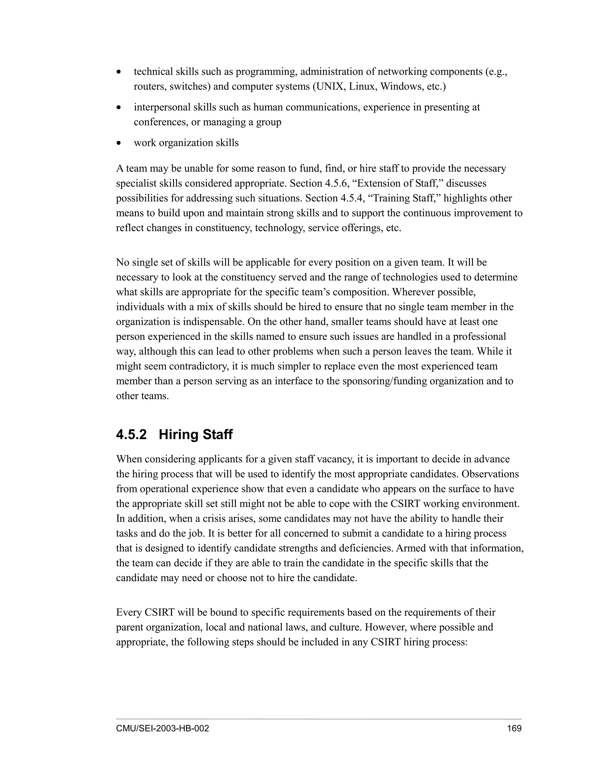 CMU/SEI-2003-HB-002 169
• technical skills such as programming, administration of networking components (e.g.,
routers, switches) and computer systems (UNIX, Linux, Windows, etc.)
• interpersonal skills such as human communications, experience in presenting at
conferences, or managing a group
• work organization skills
A team may be unable for some reason to fund, find, or hire staff to provide the necessary
specialist skills considered appropriate. Section 4.5.6, “Extension of Staff,” discusses
possibilities for addressing such situations. Section 4.5.4, “Training Staff,” highlights other
means to build upon and maintain strong skills and to support the continuous improvement to
reflect changes in constituency, technology, service offerings, etc.
No single set of skills will be applicable for every position on a given team. It will be
necessary to look at the constituency served and the range of technologies used to determine
what skills are appropriate for the specific team’s composition. Wherever possible,
individuals with a mix of skills should be hired to ensure that no single team member in the
organization is indispensable. On the other hand, smaller teams should have at least one
person experienced in the skills named to ensure such issues are handled in a professional
way, although this can lead to other problems when such a person leaves the team. While it
might seem contradictory, it is much simpler to replace even the most experienced team
member than a person serving as an interface to the sponsoring/funding organization and to
other teams.
4.5.2 Hiring Staff
When considering applicants for a given staff vacancy, it is important to decide in advance
the hiring process that will be used to identify the most appropriate candidates. Observations
from operational experience show that even a candidate who appears on the surface to have
the appropriate skill set still might not be able to cope with the CSIRT working environment.
In addition, when a crisis arises, some candidates may not have the ability to handle their
tasks and do the job. It is better for all concerned to submit a candidate to a hiring process
that is designed to identify candidate strengths and deficiencies. Armed with that information,
the team can decide if they are able to train the candidate in the specific skills that the
candidate may need or choose not to hire the candidate.
Every CSIRT will be bound to specific requirements based on the requirements of their
parent organization, local and national laws, and culture. However, where possible and
appropriate, the following steps should be included in any CSIRT hiring process:
 