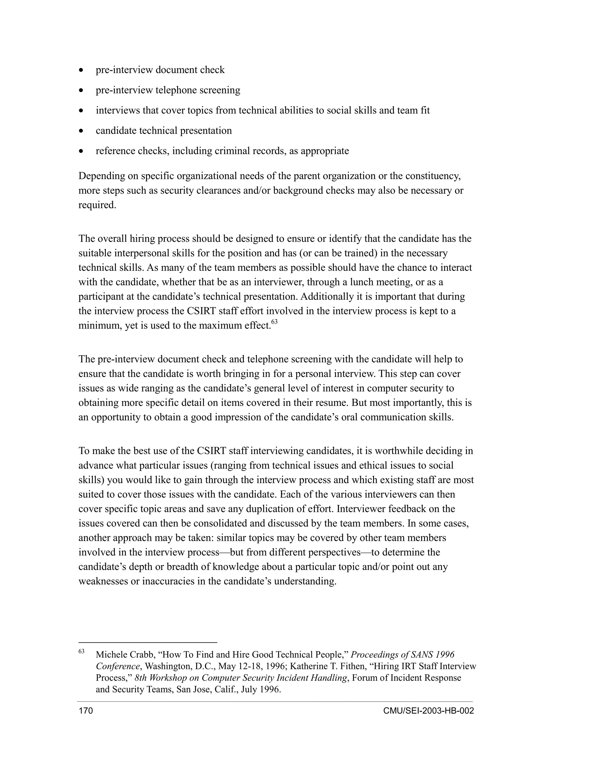 170 CMU/SEI-2003-HB-002
• pre-interview document check
• pre-interview telephone screening
• interviews that cover topics from technical abilities to social skills and team fit
• candidate technical presentation
• reference checks, including criminal records, as appropriate
Depending on specific organizational needs of the parent organization or the constituency,
more steps such as security clearances and/or background checks may also be necessary or
required.
The overall hiring process should be designed to ensure or identify that the candidate has the
suitable interpersonal skills for the position and has (or can be trained) in the necessary
technical skills. As many of the team members as possible should have the chance to interact
with the candidate, whether that be as an interviewer, through a lunch meeting, or as a
participant at the candidate’s technical presentation. Additionally it is important that during
the interview process the CSIRT staff effort involved in the interview process is kept to a
minimum, yet is used to the maximum effect.63
The pre-interview document check and telephone screening with the candidate will help to
ensure that the candidate is worth bringing in for a personal interview. This step can cover
issues as wide ranging as the candidate’s general level of interest in computer security to
obtaining more specific detail on items covered in their resume. But most importantly, this is
an opportunity to obtain a good impression of the candidate’s oral communication skills.
To make the best use of the CSIRT staff interviewing candidates, it is worthwhile deciding in
advance what particular issues (ranging from technical issues and ethical issues to social
skills) you would like to gain through the interview process and which existing staff are most
suited to cover those issues with the candidate. Each of the various interviewers can then
cover specific topic areas and save any duplication of effort. Interviewer feedback on the
issues covered can then be consolidated and discussed by the team members. In some cases,
another approach may be taken: similar topics may be covered by other team members
involved in the interview process—but from different perspectives—to determine the
candidate’s depth or breadth of knowledge about a particular topic and/or point out any
weaknesses or inaccuracies in the candidate’s understanding.
63
Michele Crabb, “How To Find and Hire Good Technical People,” Proceedings of SANS 1996
Conference, Washington, D.C., May 12-18, 1996; Katherine T. Fithen, “Hiring IRT Staff Interview
Process,” 8th Workshop on Computer Security Incident Handling, Forum of Incident Response
and Security Teams, San Jose, Calif., July 1996.
 