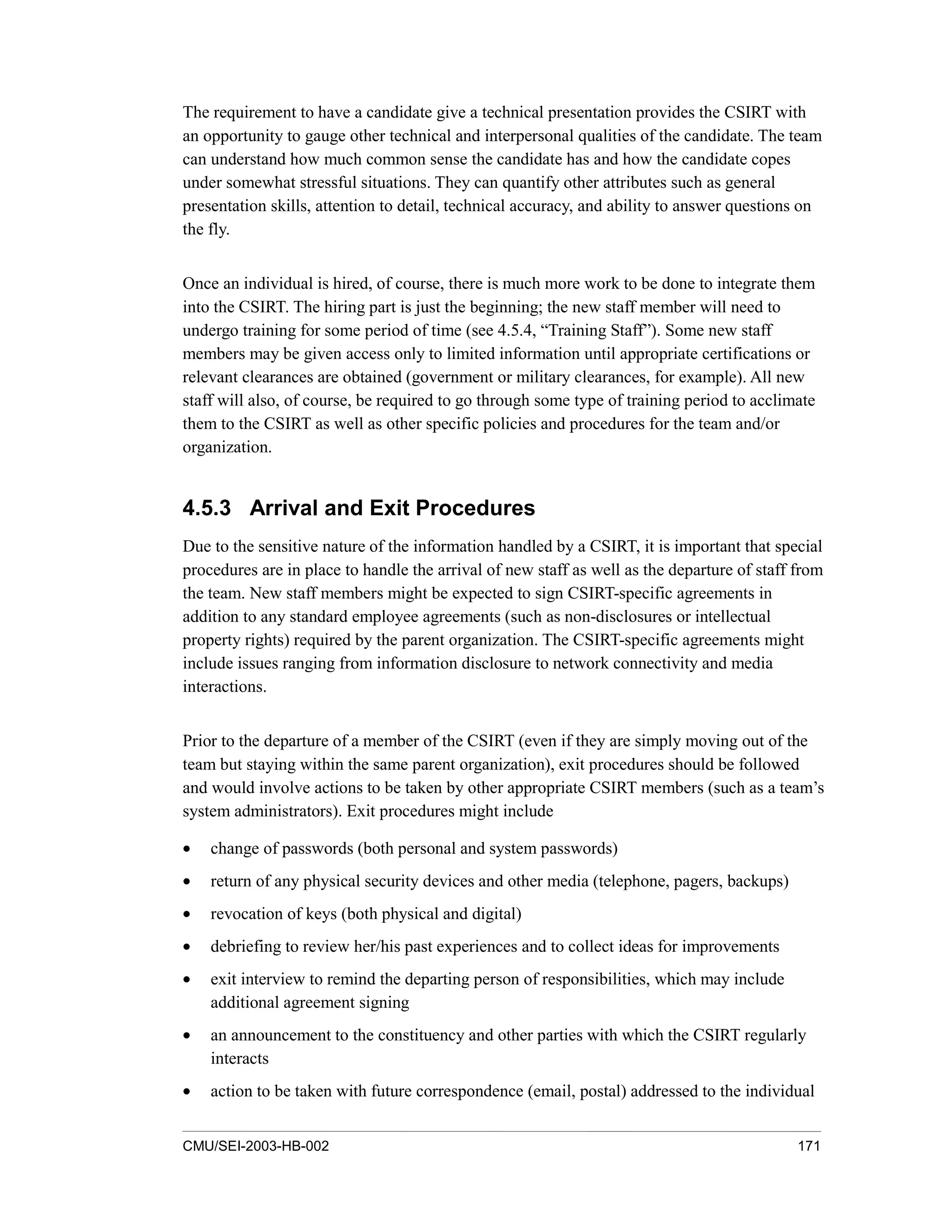 CMU/SEI-2003-HB-002 171
The requirement to have a candidate give a technical presentation provides the CSIRT with
an opportunity to gauge other technical and interpersonal qualities of the candidate. The team
can understand how much common sense the candidate has and how the candidate copes
under somewhat stressful situations. They can quantify other attributes such as general
presentation skills, attention to detail, technical accuracy, and ability to answer questions on
the fly.
Once an individual is hired, of course, there is much more work to be done to integrate them
into the CSIRT. The hiring part is just the beginning; the new staff member will need to
undergo training for some period of time (see 4.5.4, “Training Staff”). Some new staff
members may be given access only to limited information until appropriate certifications or
relevant clearances are obtained (government or military clearances, for example). All new
staff will also, of course, be required to go through some type of training period to acclimate
them to the CSIRT as well as other specific policies and procedures for the team and/or
organization.
4.5.3 Arrival and Exit Procedures
Due to the sensitive nature of the information handled by a CSIRT, it is important that special
procedures are in place to handle the arrival of new staff as well as the departure of staff from
the team. New staff members might be expected to sign CSIRT-specific agreements in
addition to any standard employee agreements (such as non-disclosures or intellectual
property rights) required by the parent organization. The CSIRT-specific agreements might
include issues ranging from information disclosure to network connectivity and media
interactions.
Prior to the departure of a member of the CSIRT (even if they are simply moving out of the
team but staying within the same parent organization), exit procedures should be followed
and would involve actions to be taken by other appropriate CSIRT members (such as a team’s
system administrators). Exit procedures might include
• change of passwords (both personal and system passwords)
• return of any physical security devices and other media (telephone, pagers, backups)
• revocation of keys (both physical and digital)
• debriefing to review her/his past experiences and to collect ideas for improvements
• exit interview to remind the departing person of responsibilities, which may include
additional agreement signing
• an announcement to the constituency and other parties with which the CSIRT regularly
interacts
• action to be taken with future correspondence (email, postal) addressed to the individual
 