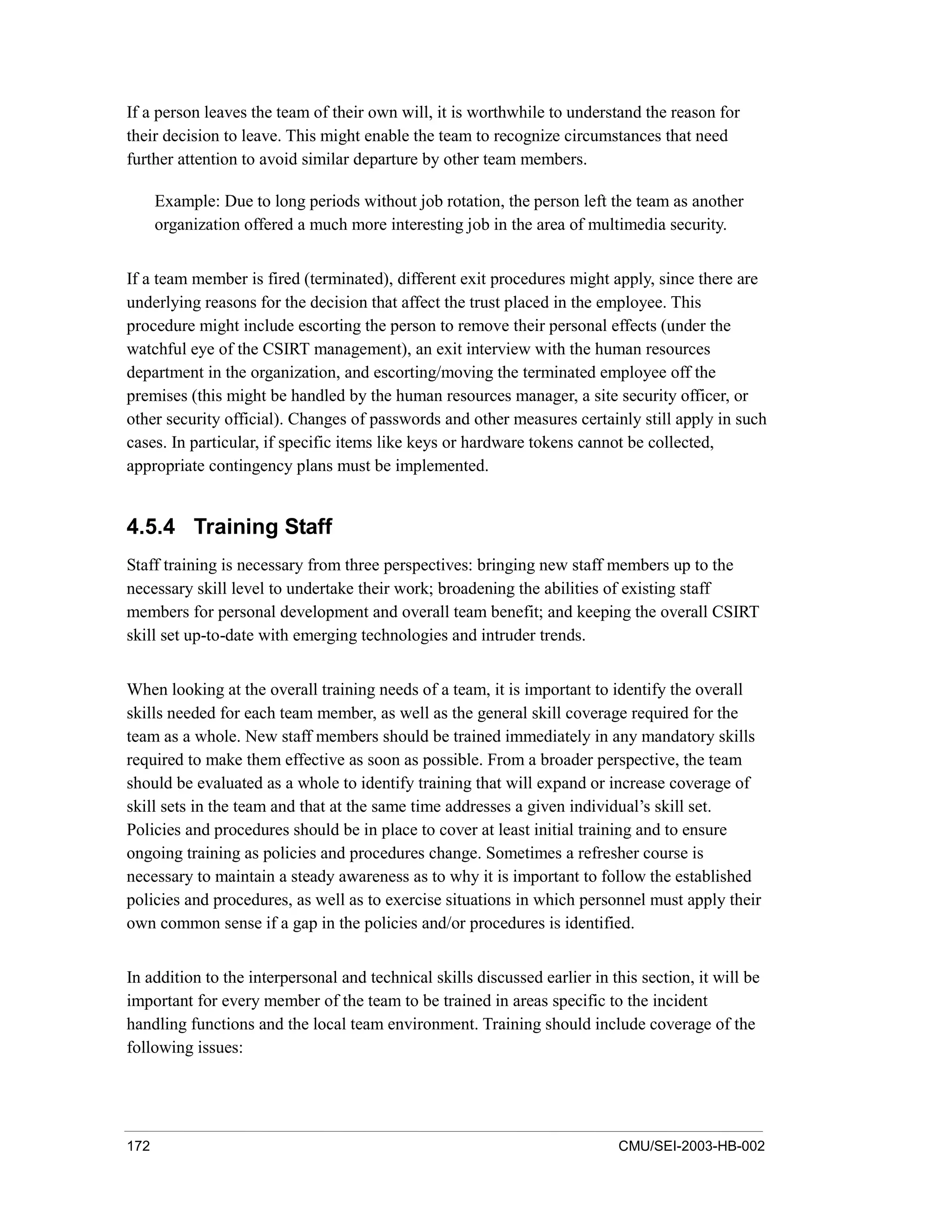 172 CMU/SEI-2003-HB-002
If a person leaves the team of their own will, it is worthwhile to understand the reason for
their decision to leave. This might enable the team to recognize circumstances that need
further attention to avoid similar departure by other team members.
Example: Due to long periods without job rotation, the person left the team as another
organization offered a much more interesting job in the area of multimedia security.
If a team member is fired (terminated), different exit procedures might apply, since there are
underlying reasons for the decision that affect the trust placed in the employee. This
procedure might include escorting the person to remove their personal effects (under the
watchful eye of the CSIRT management), an exit interview with the human resources
department in the organization, and escorting/moving the terminated employee off the
premises (this might be handled by the human resources manager, a site security officer, or
other security official). Changes of passwords and other measures certainly still apply in such
cases. In particular, if specific items like keys or hardware tokens cannot be collected,
appropriate contingency plans must be implemented.
4.5.4 Training Staff
Staff training is necessary from three perspectives: bringing new staff members up to the
necessary skill level to undertake their work; broadening the abilities of existing staff
members for personal development and overall team benefit; and keeping the overall CSIRT
skill set up-to-date with emerging technologies and intruder trends.
When looking at the overall training needs of a team, it is important to identify the overall
skills needed for each team member, as well as the general skill coverage required for the
team as a whole. New staff members should be trained immediately in any mandatory skills
required to make them effective as soon as possible. From a broader perspective, the team
should be evaluated as a whole to identify training that will expand or increase coverage of
skill sets in the team and that at the same time addresses a given individual’s skill set.
Policies and procedures should be in place to cover at least initial training and to ensure
ongoing training as policies and procedures change. Sometimes a refresher course is
necessary to maintain a steady awareness as to why it is important to follow the established
policies and procedures, as well as to exercise situations in which personnel must apply their
own common sense if a gap in the policies and/or procedures is identified.
In addition to the interpersonal and technical skills discussed earlier in this section, it will be
important for every member of the team to be trained in areas specific to the incident
handling functions and the local team environment. Training should include coverage of the
following issues:
 