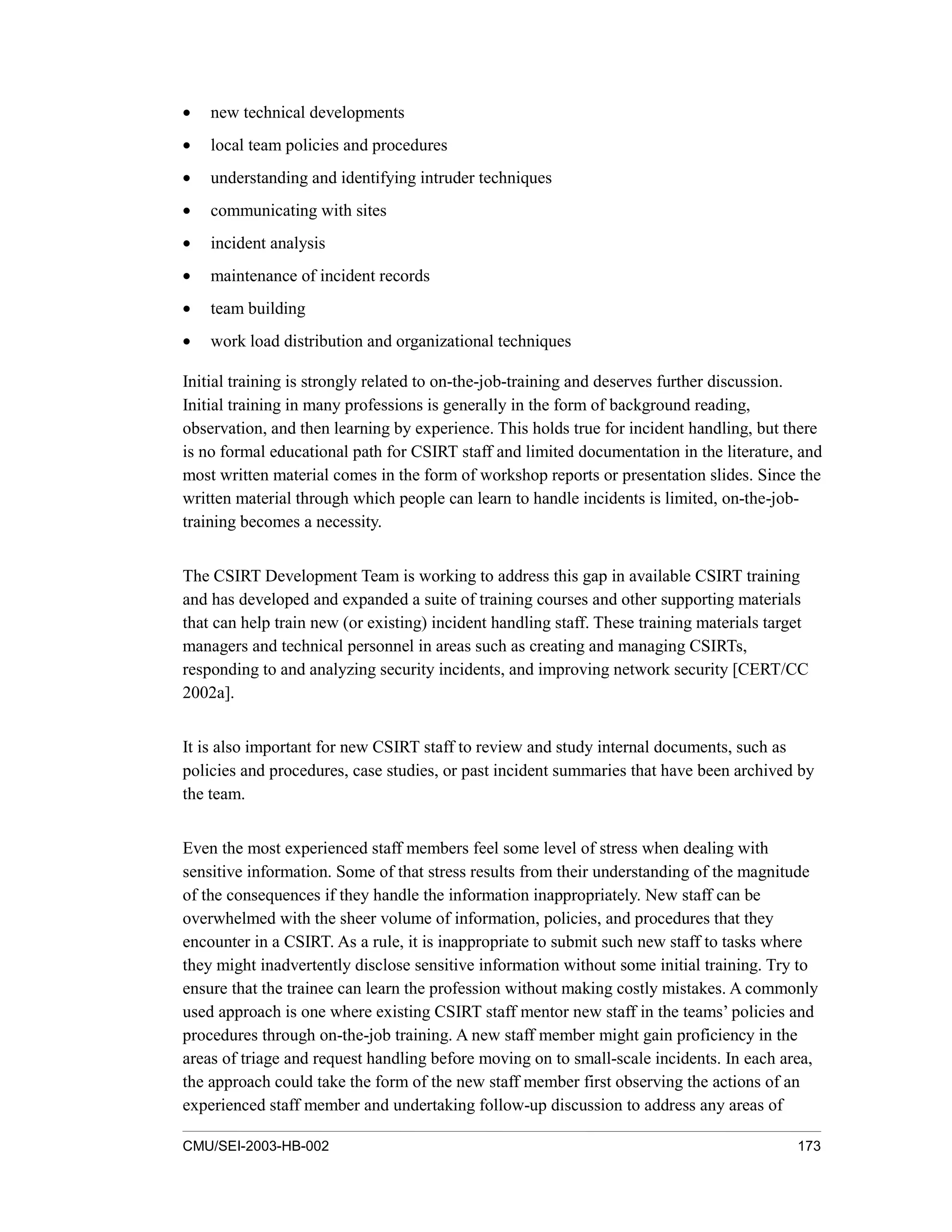 CMU/SEI-2003-HB-002 173
• new technical developments
• local team policies and procedures
• understanding and identifying intruder techniques
• communicating with sites
• incident analysis
• maintenance of incident records
• team building
• work load distribution and organizational techniques
Initial training is strongly related to on-the-job-training and deserves further discussion.
Initial training in many professions is generally in the form of background reading,
observation, and then learning by experience. This holds true for incident handling, but there
is no formal educational path for CSIRT staff and limited documentation in the literature, and
most written material comes in the form of workshop reports or presentation slides. Since the
written material through which people can learn to handle incidents is limited, on-the-job-
training becomes a necessity.
The CSIRT Development Team is working to address this gap in available CSIRT training
and has developed and expanded a suite of training courses and other supporting materials
that can help train new (or existing) incident handling staff. These training materials target
managers and technical personnel in areas such as creating and managing CSIRTs,
responding to and analyzing security incidents, and improving network security [CERT/CC
2002a].
It is also important for new CSIRT staff to review and study internal documents, such as
policies and procedures, case studies, or past incident summaries that have been archived by
the team.
Even the most experienced staff members feel some level of stress when dealing with
sensitive information. Some of that stress results from their understanding of the magnitude
of the consequences if they handle the information inappropriately. New staff can be
overwhelmed with the sheer volume of information, policies, and procedures that they
encounter in a CSIRT. As a rule, it is inappropriate to submit such new staff to tasks where
they might inadvertently disclose sensitive information without some initial training. Try to
ensure that the trainee can learn the profession without making costly mistakes. A commonly
used approach is one where existing CSIRT staff mentor new staff in the teams’ policies and
procedures through on-the-job training. A new staff member might gain proficiency in the
areas of triage and request handling before moving on to small-scale incidents. In each area,
the approach could take the form of the new staff member first observing the actions of an
experienced staff member and undertaking follow-up discussion to address any areas of
 