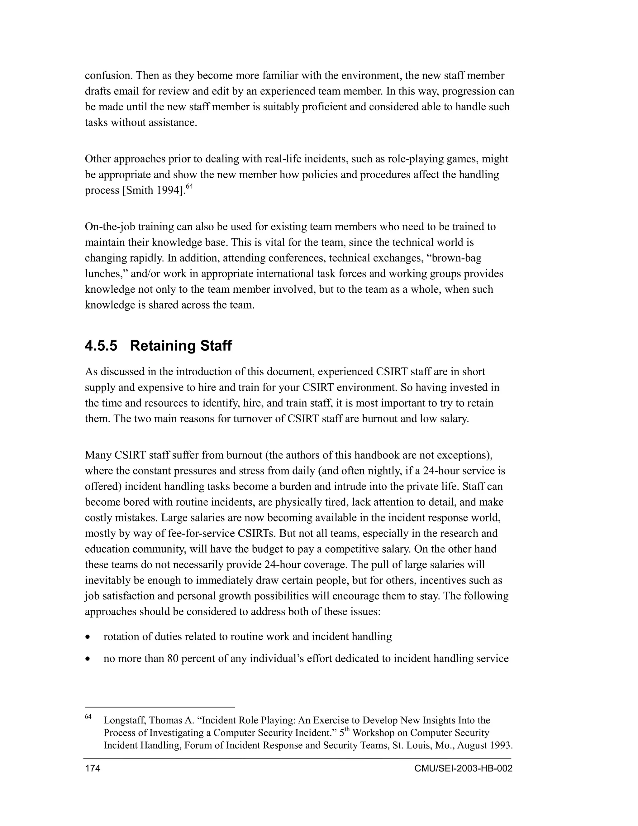 174 CMU/SEI-2003-HB-002
confusion. Then as they become more familiar with the environment, the new staff member
drafts email for review and edit by an experienced team member. In this way, progression can
be made until the new staff member is suitably proficient and considered able to handle such
tasks without assistance.
Other approaches prior to dealing with real-life incidents, such as role-playing games, might
be appropriate and show the new member how policies and procedures affect the handling
process [Smith 1994].64
On-the-job training can also be used for existing team members who need to be trained to
maintain their knowledge base. This is vital for the team, since the technical world is
changing rapidly. In addition, attending conferences, technical exchanges, “brown-bag
lunches,” and/or work in appropriate international task forces and working groups provides
knowledge not only to the team member involved, but to the team as a whole, when such
knowledge is shared across the team.
4.5.5 Retaining Staff
As discussed in the introduction of this document, experienced CSIRT staff are in short
supply and expensive to hire and train for your CSIRT environment. So having invested in
the time and resources to identify, hire, and train staff, it is most important to try to retain
them. The two main reasons for turnover of CSIRT staff are burnout and low salary.
Many CSIRT staff suffer from burnout (the authors of this handbook are not exceptions),
where the constant pressures and stress from daily (and often nightly, if a 24-hour service is
offered) incident handling tasks become a burden and intrude into the private life. Staff can
become bored with routine incidents, are physically tired, lack attention to detail, and make
costly mistakes. Large salaries are now becoming available in the incident response world,
mostly by way of fee-for-service CSIRTs. But not all teams, especially in the research and
education community, will have the budget to pay a competitive salary. On the other hand
these teams do not necessarily provide 24-hour coverage. The pull of large salaries will
inevitably be enough to immediately draw certain people, but for others, incentives such as
job satisfaction and personal growth possibilities will encourage them to stay. The following
approaches should be considered to address both of these issues:
• rotation of duties related to routine work and incident handling
• no more than 80 percent of any individual’s effort dedicated to incident handling service
64
Longstaff, Thomas A. “Incident Role Playing: An Exercise to Develop New Insights Into the
Process of Investigating a Computer Security Incident.” 5th
Workshop on Computer Security
Incident Handling, Forum of Incident Response and Security Teams, St. Louis, Mo., August 1993.
 