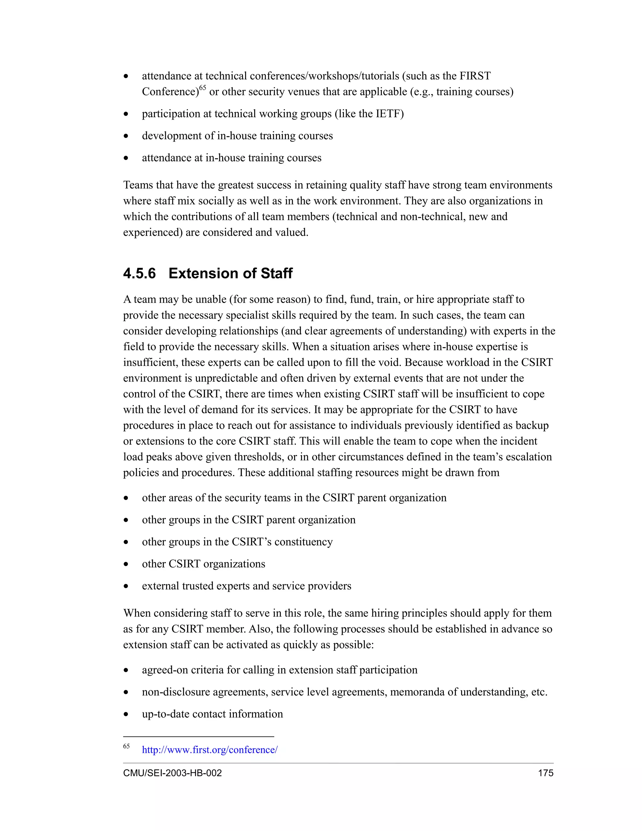 CMU/SEI-2003-HB-002 175
• attendance at technical conferences/workshops/tutorials (such as the FIRST
Conference)65
or other security venues that are applicable (e.g., training courses)
• participation at technical working groups (like the IETF)
• development of in-house training courses
• attendance at in-house training courses
Teams that have the greatest success in retaining quality staff have strong team environments
where staff mix socially as well as in the work environment. They are also organizations in
which the contributions of all team members (technical and non-technical, new and
experienced) are considered and valued.
4.5.6 Extension of Staff
A team may be unable (for some reason) to find, fund, train, or hire appropriate staff to
provide the necessary specialist skills required by the team. In such cases, the team can
consider developing relationships (and clear agreements of understanding) with experts in the
field to provide the necessary skills. When a situation arises where in-house expertise is
insufficient, these experts can be called upon to fill the void. Because workload in the CSIRT
environment is unpredictable and often driven by external events that are not under the
control of the CSIRT, there are times when existing CSIRT staff will be insufficient to cope
with the level of demand for its services. It may be appropriate for the CSIRT to have
procedures in place to reach out for assistance to individuals previously identified as backup
or extensions to the core CSIRT staff. This will enable the team to cope when the incident
load peaks above given thresholds, or in other circumstances defined in the team’s escalation
policies and procedures. These additional staffing resources might be drawn from
• other areas of the security teams in the CSIRT parent organization
• other groups in the CSIRT parent organization
• other groups in the CSIRT’s constituency
• other CSIRT organizations
• external trusted experts and service providers
When considering staff to serve in this role, the same hiring principles should apply for them
as for any CSIRT member. Also, the following processes should be established in advance so
extension staff can be activated as quickly as possible:
• agreed-on criteria for calling in extension staff participation
• non-disclosure agreements, service level agreements, memoranda of understanding, etc.
• up-to-date contact information
65
http://www.first.org/conference/
 