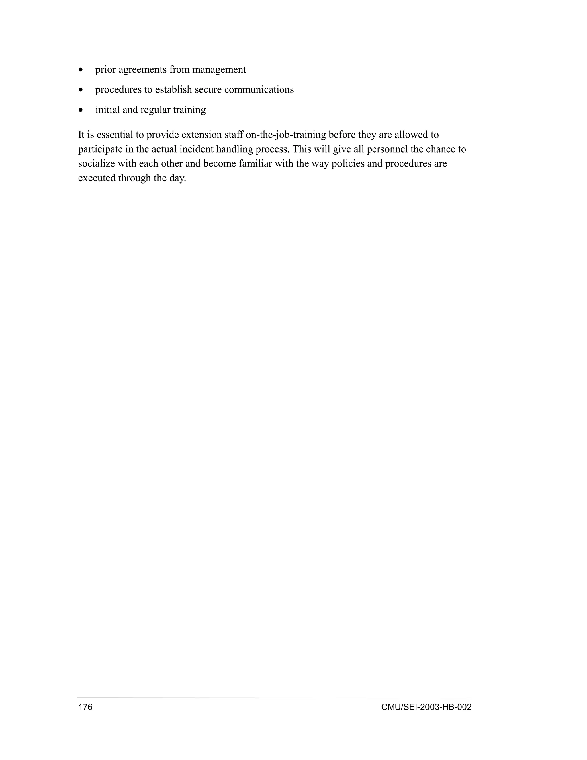176 CMU/SEI-2003-HB-002
• prior agreements from management
• procedures to establish secure communications
• initial and regular training
It is essential to provide extension staff on-the-job-training before they are allowed to
participate in the actual incident handling process. This will give all personnel the chance to
socialize with each other and become familiar with the way policies and procedures are
executed through the day.
 