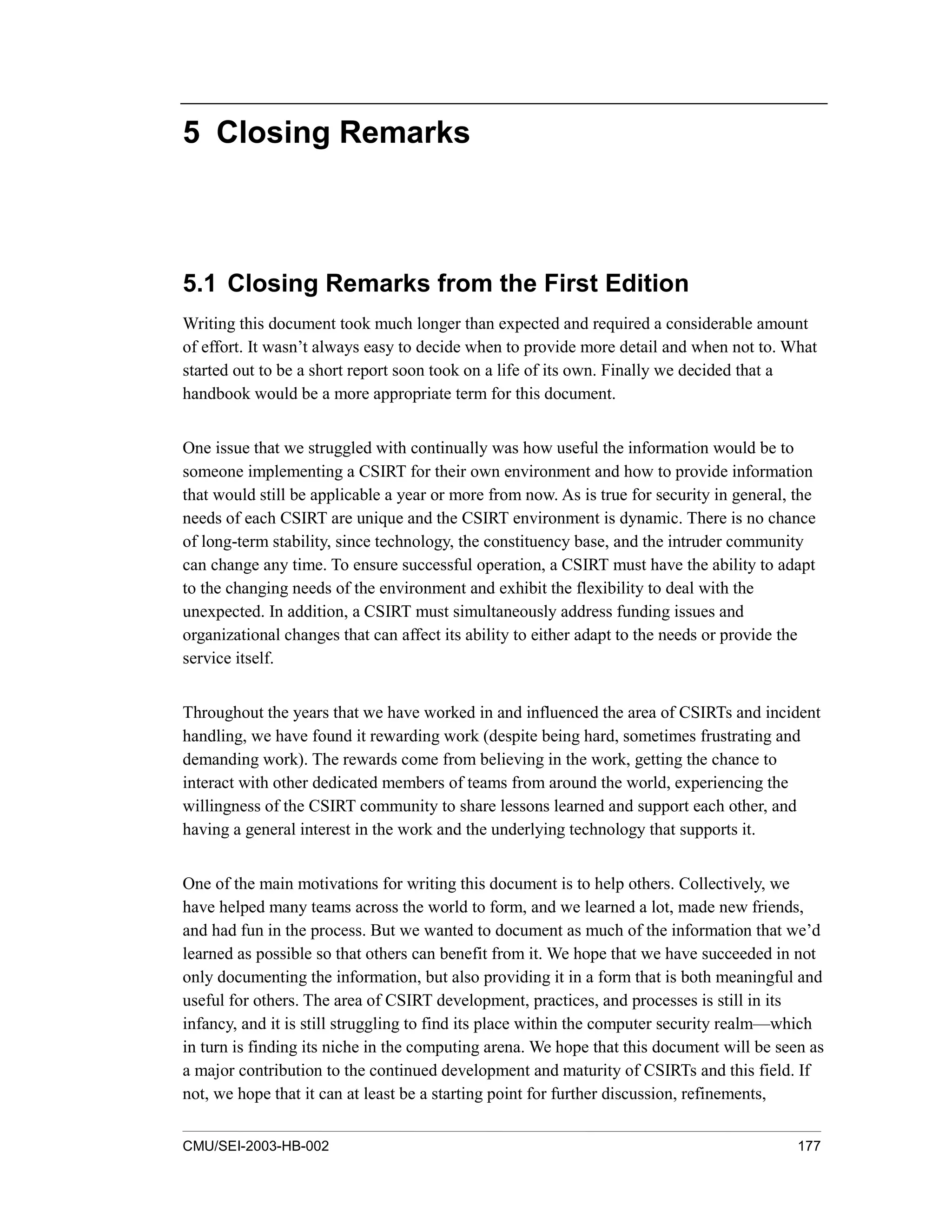 CMU/SEI-2003-HB-002 177
5 Closing Remarks
5.1 Closing Remarks from the First Edition
Writing this document took much longer than expected and required a considerable amount
of effort. It wasn’t always easy to decide when to provide more detail and when not to. What
started out to be a short report soon took on a life of its own. Finally we decided that a
handbook would be a more appropriate term for this document.
One issue that we struggled with continually was how useful the information would be to
someone implementing a CSIRT for their own environment and how to provide information
that would still be applicable a year or more from now. As is true for security in general, the
needs of each CSIRT are unique and the CSIRT environment is dynamic. There is no chance
of long-term stability, since technology, the constituency base, and the intruder community
can change any time. To ensure successful operation, a CSIRT must have the ability to adapt
to the changing needs of the environment and exhibit the flexibility to deal with the
unexpected. In addition, a CSIRT must simultaneously address funding issues and
organizational changes that can affect its ability to either adapt to the needs or provide the
service itself.
Throughout the years that we have worked in and influenced the area of CSIRTs and incident
handling, we have found it rewarding work (despite being hard, sometimes frustrating and
demanding work). The rewards come from believing in the work, getting the chance to
interact with other dedicated members of teams from around the world, experiencing the
willingness of the CSIRT community to share lessons learned and support each other, and
having a general interest in the work and the underlying technology that supports it.
One of the main motivations for writing this document is to help others. Collectively, we
have helped many teams across the world to form, and we learned a lot, made new friends,
and had fun in the process. But we wanted to document as much of the information that we’d
learned as possible so that others can benefit from it. We hope that we have succeeded in not
only documenting the information, but also providing it in a form that is both meaningful and
useful for others. The area of CSIRT development, practices, and processes is still in its
infancy, and it is still struggling to find its place within the computer security realm—which
in turn is finding its niche in the computing arena. We hope that this document will be seen as
a major contribution to the continued development and maturity of CSIRTs and this field. If
not, we hope that it can at least be a starting point for further discussion, refinements,
 