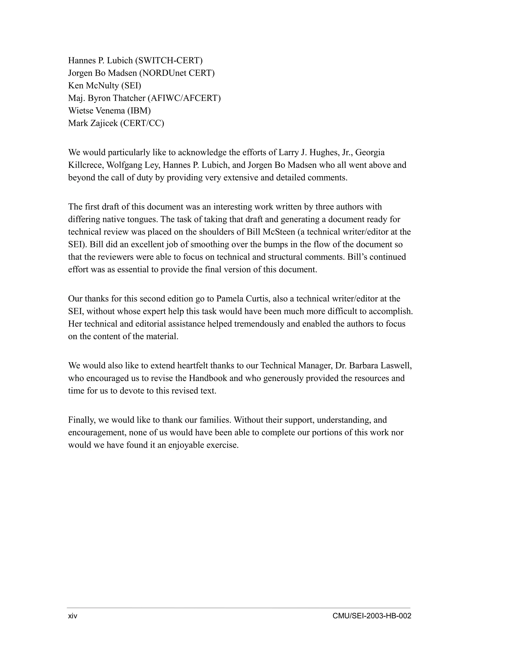 xiv CMU/SEI-2003-HB-002
Hannes P. Lubich (SWITCH-CERT)
Jorgen Bo Madsen (NORDUnet CERT)
Ken McNulty (SEI)
Maj. Byron Thatcher (AFIWC/AFCERT)
Wietse Venema (IBM)
Mark Zajicek (CERT/CC)
We would particularly like to acknowledge the efforts of Larry J. Hughes, Jr., Georgia
Killcrece, Wolfgang Ley, Hannes P. Lubich, and Jorgen Bo Madsen who all went above and
beyond the call of duty by providing very extensive and detailed comments.
The first draft of this document was an interesting work written by three authors with
differing native tongues. The task of taking that draft and generating a document ready for
technical review was placed on the shoulders of Bill McSteen (a technical writer/editor at the
SEI). Bill did an excellent job of smoothing over the bumps in the flow of the document so
that the reviewers were able to focus on technical and structural comments. Bill’s continued
effort was as essential to provide the final version of this document.
Our thanks for this second edition go to Pamela Curtis, also a technical writer/editor at the
SEI, without whose expert help this task would have been much more difficult to accomplish.
Her technical and editorial assistance helped tremendously and enabled the authors to focus
on the content of the material.
We would also like to extend heartfelt thanks to our Technical Manager, Dr. Barbara Laswell,
who encouraged us to revise the Handbook and who generously provided the resources and
time for us to devote to this revised text.
Finally, we would like to thank our families. Without their support, understanding, and
encouragement, none of us would have been able to complete our portions of this work nor
would we have found it an enjoyable exercise.
 