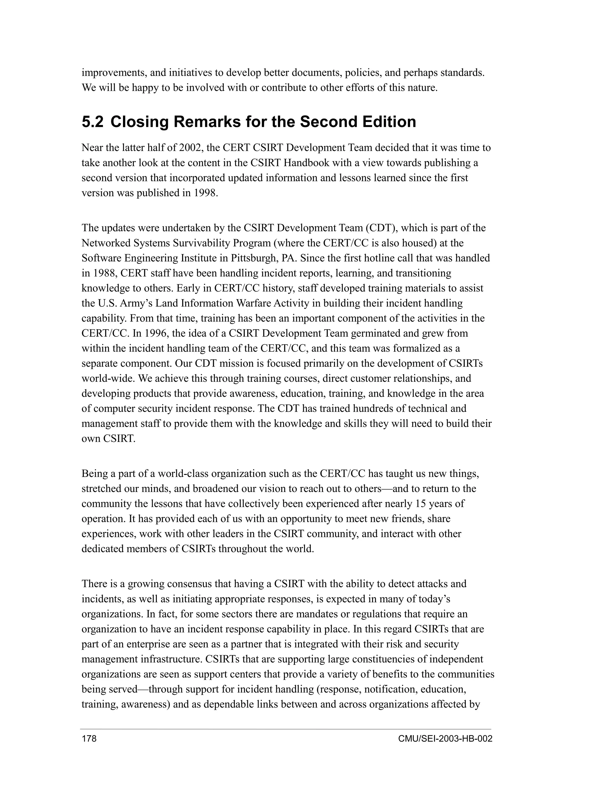 178 CMU/SEI-2003-HB-002
improvements, and initiatives to develop better documents, policies, and perhaps standards.
We will be happy to be involved with or contribute to other efforts of this nature.
5.2 Closing Remarks for the Second Edition
Near the latter half of 2002, the CERT CSIRT Development Team decided that it was time to
take another look at the content in the CSIRT Handbook with a view towards publishing a
second version that incorporated updated information and lessons learned since the first
version was published in 1998.
The updates were undertaken by the CSIRT Development Team (CDT), which is part of the
Networked Systems Survivability Program (where the CERT/CC is also housed) at the
Software Engineering Institute in Pittsburgh, PA. Since the first hotline call that was handled
in 1988, CERT staff have been handling incident reports, learning, and transitioning
knowledge to others. Early in CERT/CC history, staff developed training materials to assist
the U.S. Army’s Land Information Warfare Activity in building their incident handling
capability. From that time, training has been an important component of the activities in the
CERT/CC. In 1996, the idea of a CSIRT Development Team germinated and grew from
within the incident handling team of the CERT/CC, and this team was formalized as a
separate component. Our CDT mission is focused primarily on the development of CSIRTs
world-wide. We achieve this through training courses, direct customer relationships, and
developing products that provide awareness, education, training, and knowledge in the area
of computer security incident response. The CDT has trained hundreds of technical and
management staff to provide them with the knowledge and skills they will need to build their
own CSIRT.
Being a part of a world-class organization such as the CERT/CC has taught us new things,
stretched our minds, and broadened our vision to reach out to others—and to return to the
community the lessons that have collectively been experienced after nearly 15 years of
operation. It has provided each of us with an opportunity to meet new friends, share
experiences, work with other leaders in the CSIRT community, and interact with other
dedicated members of CSIRTs throughout the world.
There is a growing consensus that having a CSIRT with the ability to detect attacks and
incidents, as well as initiating appropriate responses, is expected in many of today’s
organizations. In fact, for some sectors there are mandates or regulations that require an
organization to have an incident response capability in place. In this regard CSIRTs that are
part of an enterprise are seen as a partner that is integrated with their risk and security
management infrastructure. CSIRTs that are supporting large constituencies of independent
organizations are seen as support centers that provide a variety of benefits to the communities
being served—through support for incident handling (response, notification, education,
training, awareness) and as dependable links between and across organizations affected by
 