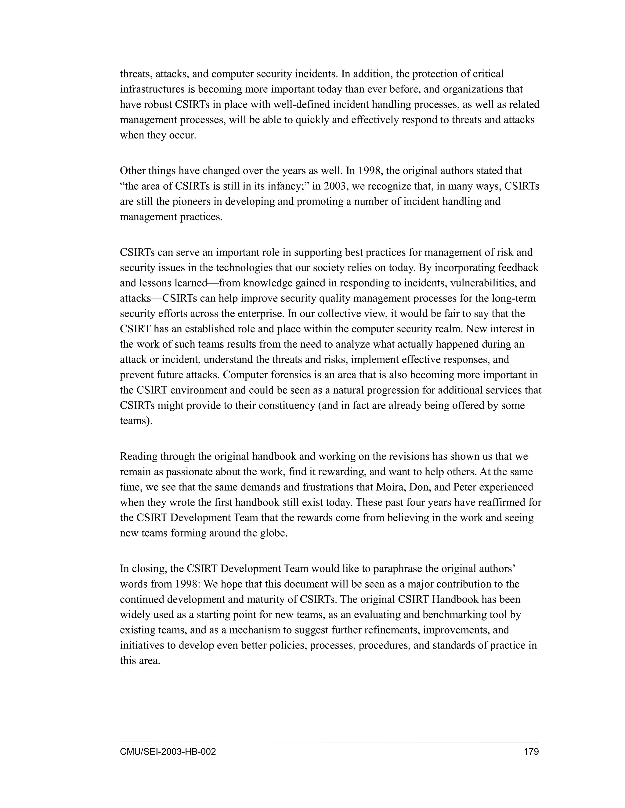 CMU/SEI-2003-HB-002 179
threats, attacks, and computer security incidents. In addition, the protection of critical
infrastructures is becoming more important today than ever before, and organizations that
have robust CSIRTs in place with well-defined incident handling processes, as well as related
management processes, will be able to quickly and effectively respond to threats and attacks
when they occur.
Other things have changed over the years as well. In 1998, the original authors stated that
“the area of CSIRTs is still in its infancy;” in 2003, we recognize that, in many ways, CSIRTs
are still the pioneers in developing and promoting a number of incident handling and
management practices.
CSIRTs can serve an important role in supporting best practices for management of risk and
security issues in the technologies that our society relies on today. By incorporating feedback
and lessons learned—from knowledge gained in responding to incidents, vulnerabilities, and
attacks—CSIRTs can help improve security quality management processes for the long-term
security efforts across the enterprise. In our collective view, it would be fair to say that the
CSIRT has an established role and place within the computer security realm. New interest in
the work of such teams results from the need to analyze what actually happened during an
attack or incident, understand the threats and risks, implement effective responses, and
prevent future attacks. Computer forensics is an area that is also becoming more important in
the CSIRT environment and could be seen as a natural progression for additional services that
CSIRTs might provide to their constituency (and in fact are already being offered by some
teams).
Reading through the original handbook and working on the revisions has shown us that we
remain as passionate about the work, find it rewarding, and want to help others. At the same
time, we see that the same demands and frustrations that Moira, Don, and Peter experienced
when they wrote the first handbook still exist today. These past four years have reaffirmed for
the CSIRT Development Team that the rewards come from believing in the work and seeing
new teams forming around the globe.
In closing, the CSIRT Development Team would like to paraphrase the original authors’
words from 1998: We hope that this document will be seen as a major contribution to the
continued development and maturity of CSIRTs. The original CSIRT Handbook has been
widely used as a starting point for new teams, as an evaluating and benchmarking tool by
existing teams, and as a mechanism to suggest further refinements, improvements, and
initiatives to develop even better policies, processes, procedures, and standards of practice in
this area.
 