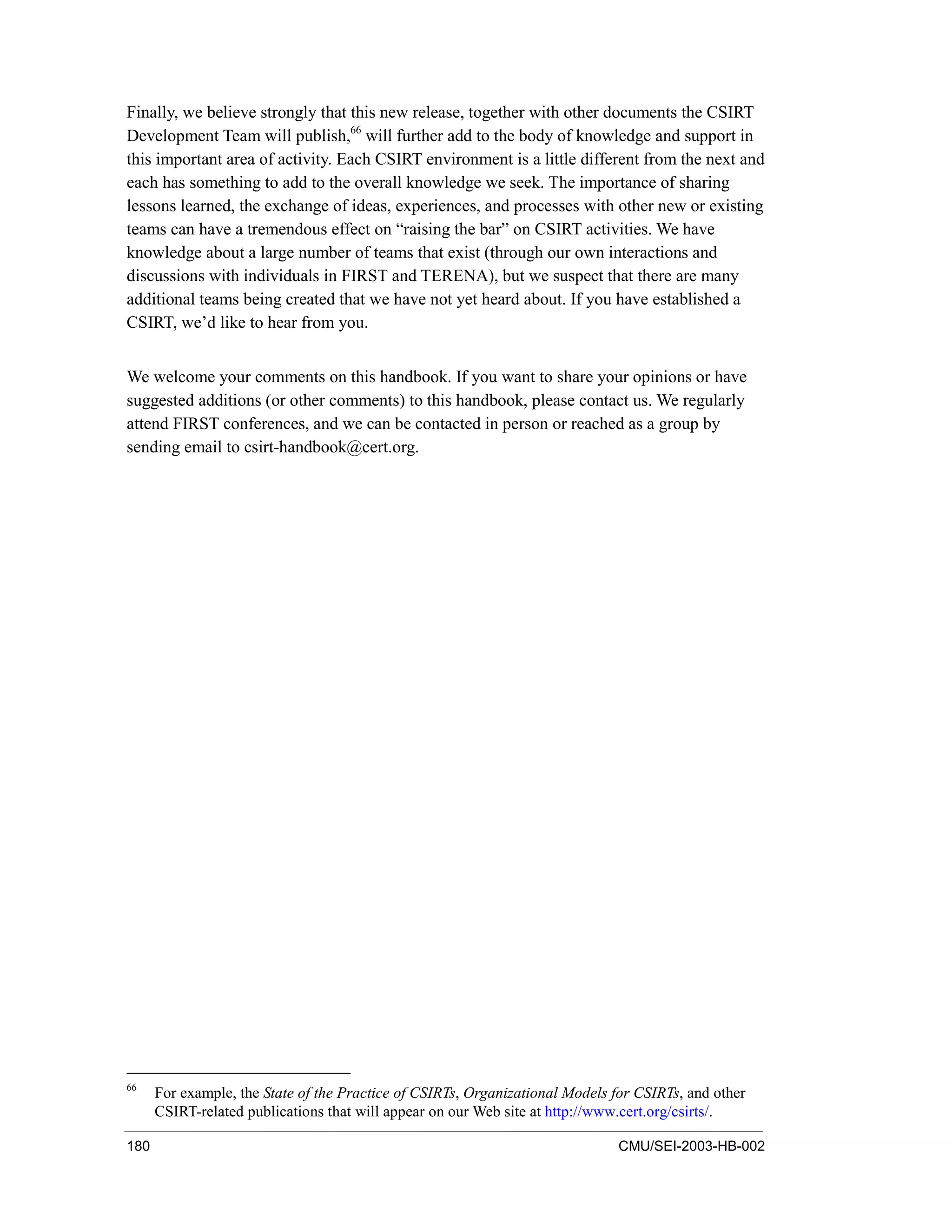 180 CMU/SEI-2003-HB-002
Finally, we believe strongly that this new release, together with other documents the CSIRT
Development Team will publish,66
will further add to the body of knowledge and support in
this important area of activity. Each CSIRT environment is a little different from the next and
each has something to add to the overall knowledge we seek. The importance of sharing
lessons learned, the exchange of ideas, experiences, and processes with other new or existing
teams can have a tremendous effect on “raising the bar” on CSIRT activities. We have
knowledge about a large number of teams that exist (through our own interactions and
discussions with individuals in FIRST and TERENA), but we suspect that there are many
additional teams being created that we have not yet heard about. If you have established a
CSIRT, we’d like to hear from you.
We welcome your comments on this handbook. If you want to share your opinions or have
suggested additions (or other comments) to this handbook, please contact us. We regularly
attend FIRST conferences, and we can be contacted in person or reached as a group by
sending email to csirt-handbook@cert.org.
66
For example, the State of the Practice of CSIRTs, Organizational Models for CSIRTs, and other
CSIRT-related publications that will appear on our Web site at http://www.cert.org/csirts/.
 